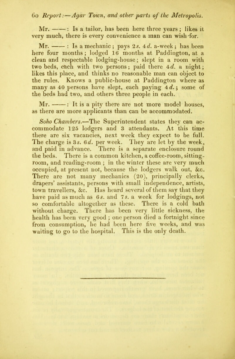 Mr. : Is a tailor, has been here three years ; likes it very much, there is every convenience a man can wish-for. Mr. : Is a mechanic ; pays 25. 4^/. a-week ; has been here four months; lodged 16 months at Paddington, at a clean and respectable lodging-house; slept in a room with two beds, each with two persons; paid there 4c?. a night; likes this place, and thinks no reasonable man can object to the rules. Knows a public-house at Paddington where as many as 40 persons have slept, each paying 4<3?.; some of the beds had two, and others three people in each. Mr. : It is a pity there are not more model houses, as there are more applicants than can be accommodated. Soho Chambers,—The Superintendent states they can ac- commodate 125 lodgers and 3 attendants. At this time there are six vacancies, next week they expect to be full. The charge is 3^. ^d. per week. They are let by the week, and paid in advance. There is a separate enclosure round the beds. There is a common kitchen, a coffee-room, sitting- room, and reading-room ; in the winter these are very much occupied, at present not, because the lodgers walk out, Sec. There are not many mechanics (20), principally clerks, drapers' assistants, persons with small independence, artists, town travellers, &c. Has heard several of them say that they have paid as much as Qs. and 75. a week for lodgings, not so comfortable altogether as these. There is a cold bath without charge. There has been very little sickness, the health has been very good ; one person died a fortnight since from consumption, he had been here five weeks, and was waiting to go to the hospital. This is the only death.
