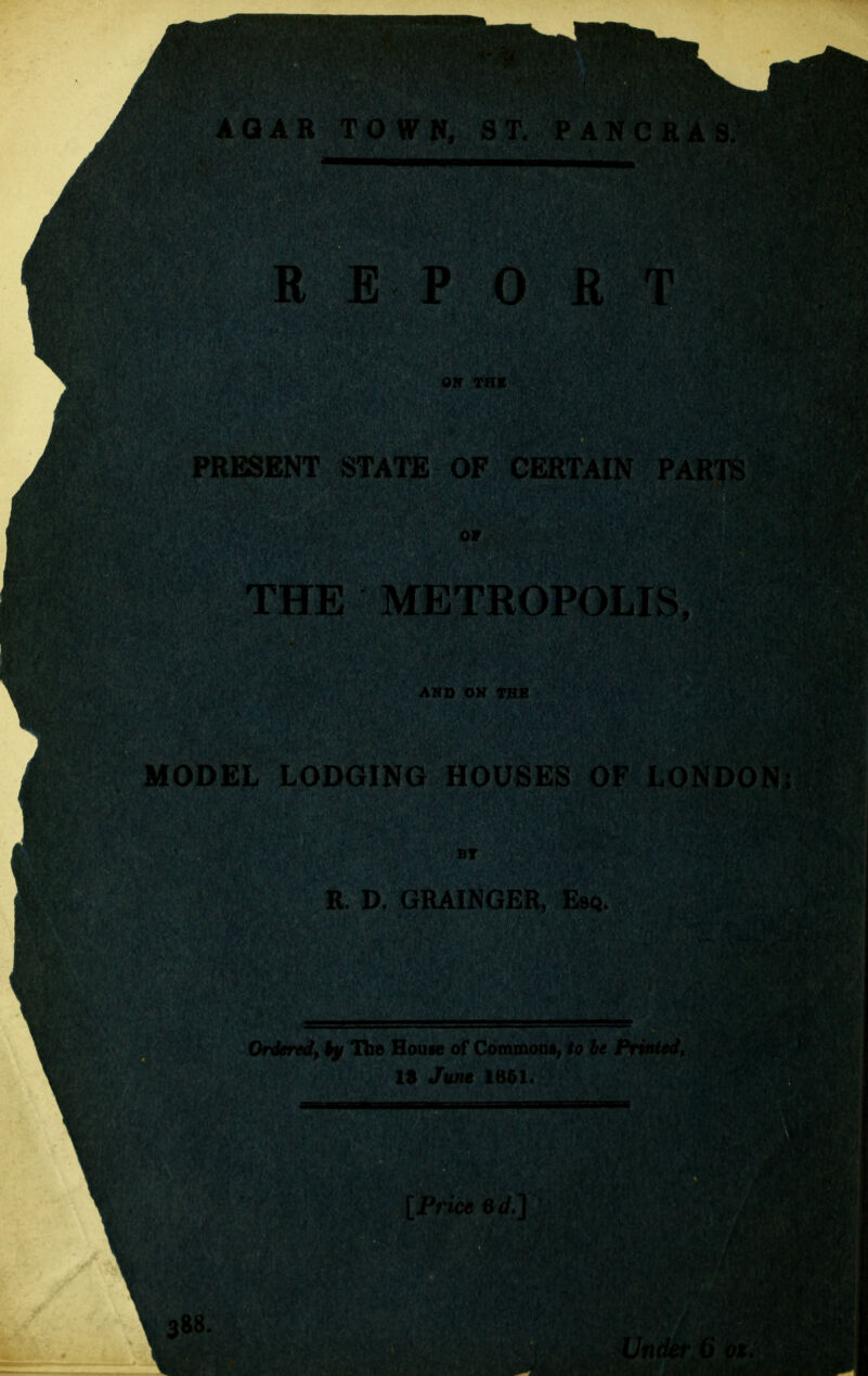 AGAR REPORT ON THE 'RESENT STATE OF CERTAIN OF THE METROPOLIS, AND ON TH» MODEL LODGING HOUSES OF LON Tit R. D, GRAIN Orderedyky The House of Coram 18 June 1661 [Price 6d.] e88. Under G ox.