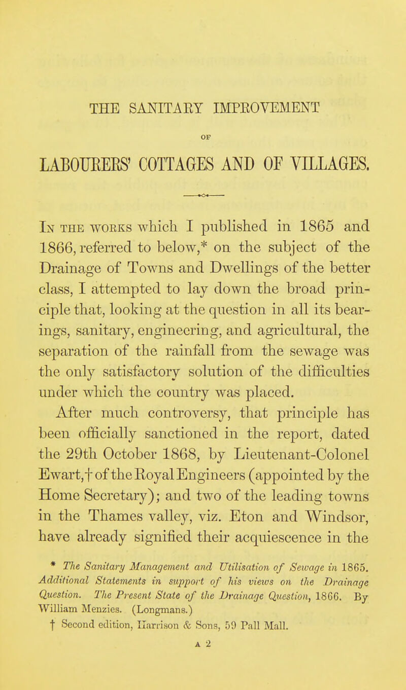 THE SANITAEY IMPEOVEMENT OF LABOUEEES' COTTAGES AND OE VILLAGES. In the woeks which I published in 1865 and 1866, referred to below,* on the subject of the Drainage of Towns and Dwellings of the better class, I attempted to lay down the broad prin- ciple that, looking at the question in all its bear- ings, sanitary, engineering, and agricultural, the separation of the rainfall from the sewage was the only satisfactory solution of the difficulties under which the country was placed. After much controversy, that principle has been officially sanctioned in the report, dated the 29th October 1868, by Lieutenant-Colonel Ewart,t of the Koyal Engineers (appointed by the Home Secretary); and two of the leading towns in the Thames valley, viz. Eton and Windsor, have already signified their acquiescence in the * The Sanitary Management and Utilisation of Sewage in 1865. Additional Statements in support of his views on the Drainage Question. The Present State of the Drainage Question, 18G6. By William Menzies. (Longmans.) f Second edition, Uarrison & Sons, 59 Pall Mall. A 2