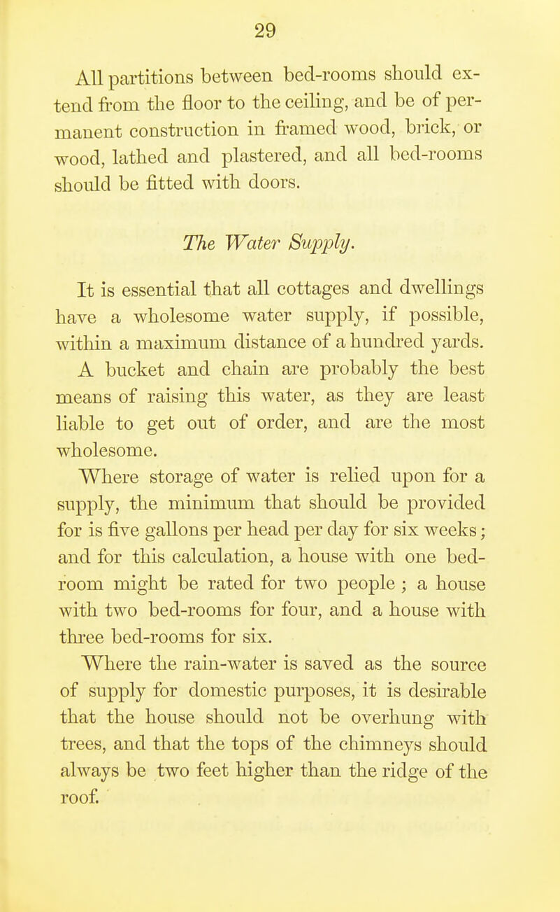 All partitions between bed-rooms should ex- tend from the floor to the ceiling, and be of per- manent construction in framed wood, brick, or wood, lathed and plastered, and all bed-rooms should be fitted with doors. The Water Supply. It is essential that all cottages and dwellings have a wholesome water supply, if possible, within a maximum distance of a hundred yards. A bucket and chain are probably the best means of raising this water, as they are least liable to get out of order, and are the most wholesome. Where storage of water is relied upon for a supply, the minimum that should be provided for is five gallons per head per day for six weeks; and for this calculation, a house with one bed- room might be rated for two people ; a house with two bed-rooms for four, and a house with three bed-rooms for six. Where the rain-water is saved as the source of supply for domestic purposes, it is desirable that the house should not be overhung with trees, and that the tops of the chimneys should always be two feet higher than the ridge of the roof.