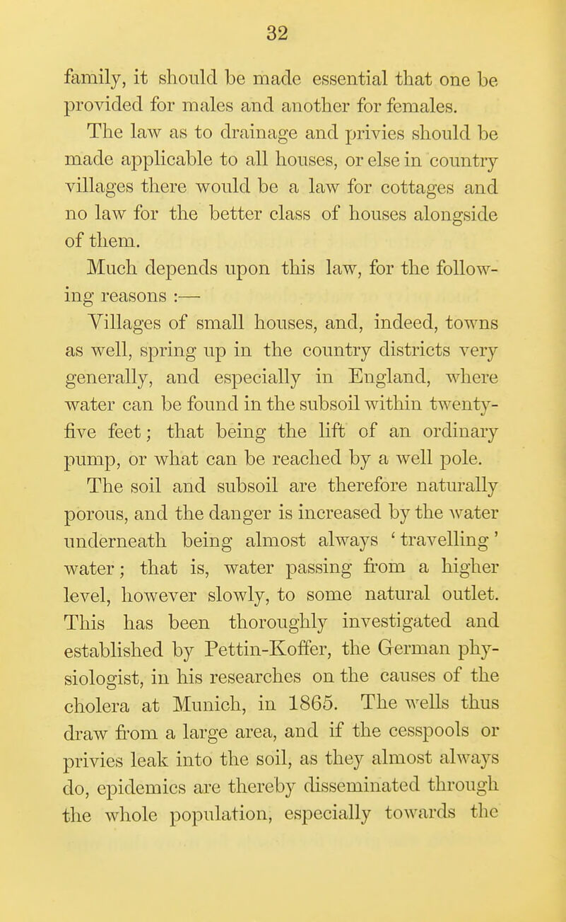 family, it should be made essential that one be proAdded for males and another for females. The law as to drainage and privies should be made applicable to all houses, or else in country- villages there would be a law for cottages and no law for the better class of houses alongside of them. Much depends upon this law, for the follow- ing reasons :— Villages of small houses, and, indeed, towns as well, spring up in the country districts very generally, and especially in England, where water can be found in the subsoil within twenty- five feet; that being the lift of an ordinary pump, or what can be reached by a well pole. The soil and subsoil are therefore naturally porous, and the danger is increased by the water underneath being almost always ' travelling' water; that is, water passing fi'om a higher level, however slowly, to some natural outlet. This has been thoroughly investigated and established by Pettin-Koffer, the German phy- siologist, in his researches on the causes of the cholera at Munich, in 1865. The wells thus draw fi-om a large area, and if the cesspools or privies leak into the soil, as they almost always do, epidemics are thereby disseminated through the whole population, especially towards the