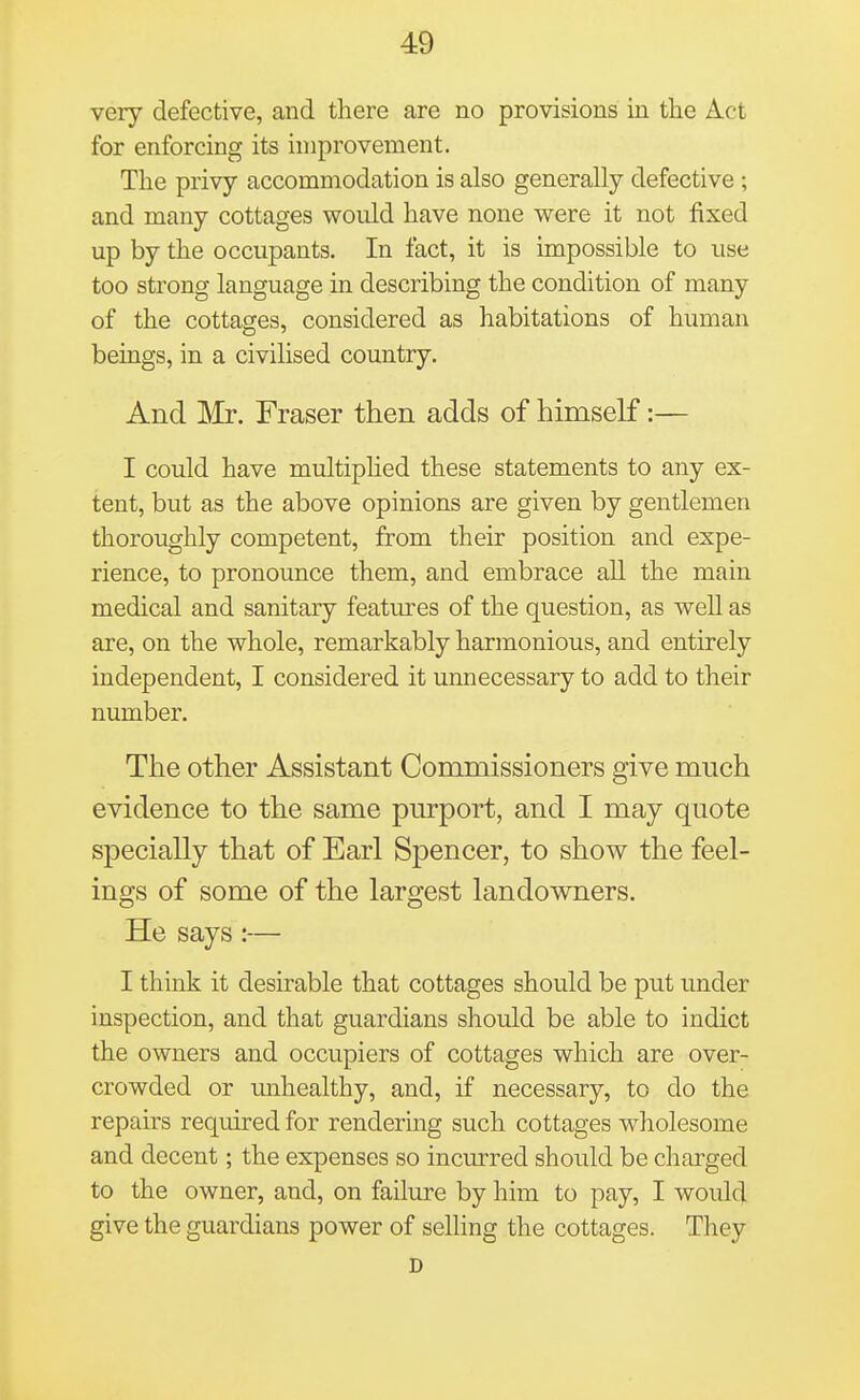 very defective, and there are no provisions in the Act for enforcing its improvement. The privy accommodation is also generally defective ; and many cottages would have none were it not fixed up by the occupants. In fact, it is impossible to use too strong language in describing the condition of many of the cottages, considered as habitations of human beings, in a civilised country. And Mr. Fraser then adds of himself:— I could have multiphed these statements to any ex- tent, but as the above opinions are given by gentlemen thoroughly competent, from their position and expe- rience, to pronounce them, and embrace all the main medical and sanitary features of the question, as well as are, on the whole, remarkably harmonious, and entirely independent, I considered it unnecessary to add to their number. The other Assistant Commissioners give much evidence to the same purport, and I may quote specially that of Earl Spencer, to show the feel- ings of some of the largest landowners. He says:— I think it desirable that cottages should be put under inspection, and that guardians should be able to indict the owners and occupiers of cottages which are over- crowded or unhealthy, and, if necessary, to do the repairs required for rendering such cottages wholesome and decent; the expenses so incurred should be charged to the owner, and, on failure by him to pay, I would give the guardians power of selling the cottages. They D