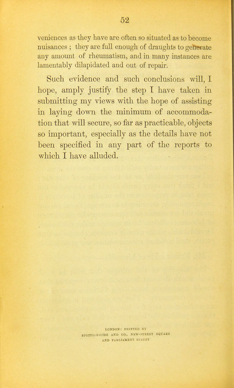 veniences as they have are often so situated as to become nuisances ; they are full enough of draughts to gefterate any amount of rheumatism, and in many instances are lamentably dilapidated and out of repair. Such evidence and such conclusions will, I hope, amply justify the step T have taken in submitting my views with the hope of assisting in laying down the minimum of accommoda- tion that will secure, so far as practicable, objects so important, especially as the details have not been specified in any part of the reports to which I have alluded. LONDON: PRINTED IIV SrOTTIt.WOODK AND CO., NKW-STIIEKT SQCABB AND PARLIAMENT STUCKT