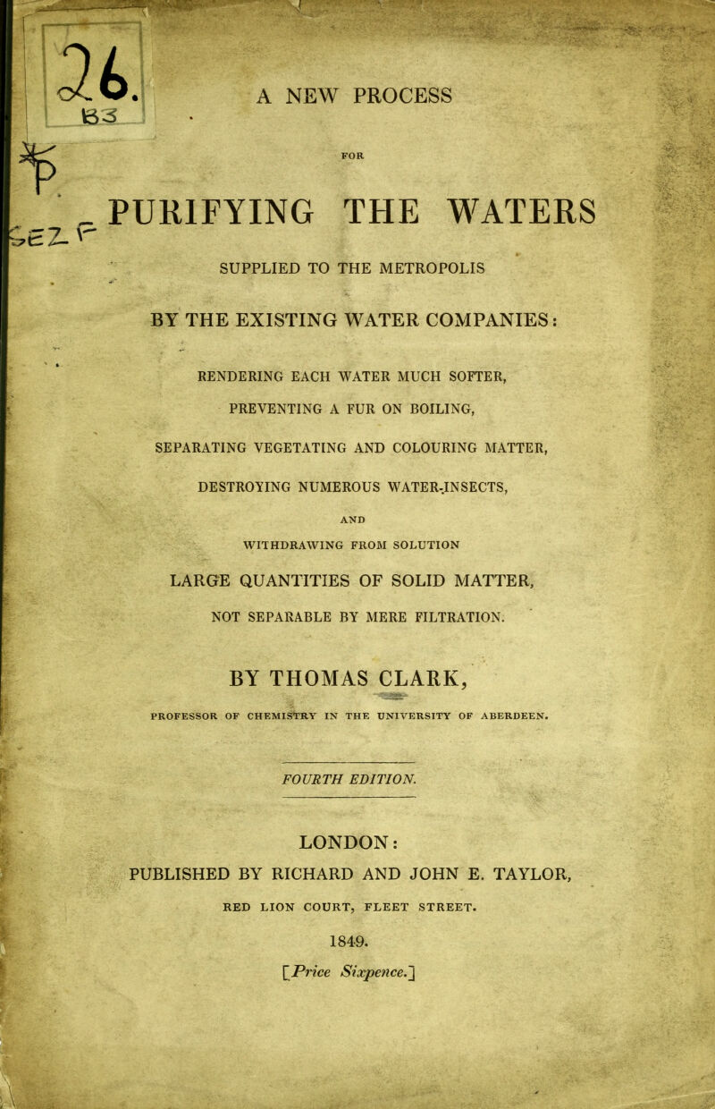 B3 A NEW PROCESS FOR ^ PURIFYING THE WATERS * SUPPLIED TO THE METROPOLIS BY THE EXISTING WATER COMPANIES: RENDERLNG EACH WATER MUCH SOFTER, PREVENTING A FUR ON BOILING, SEPARATING VEGETATING AND COLOURING MATTER, DESTROYING NUMEROUS WATER-INSECTS, AND WITHDRAWING FROM SOLUTION LARGE QUANTITIES OF SOLID MATTER, NOT SEPARABLE BY MERE FILTRATION. BY THOMAS CLARK, PROFESSOR OF CHEMIS^TRY IN THE UNIVERSITY OF ABERDEEN. FOURTH EDITION. LONDON: PUBLISHED BY RICHARD AND JOHN E. TAYLOR, RED LION COURT, FLEET STREET. 1849. \^Price Sixpence.]