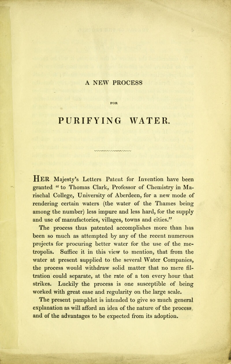 FOR PURIFYING WATER. Her Majesty's Letters Patent for Invention have been granted  to Thomas Clark, Professor of Chemistry in Ma- rischal College, University of Aberdeen, for a new mode of rendering certain waters (the water of the Thames being among the number) less impure and less hard, for the supply and use of manufactories, villages, towns and cities/^ The process thus patented accomplishes more than has been so much as attempted by any of the recent numerous projects for procuring better water for the use of the me- tropolis. Suffice it in this view to mention, that from the water at present supplied to the several Water Companies^ the process would withdraw solid matter that no mere fil- tration could separate, at the rate of a ton every hour that strikes. Luckily the process is one susceptible of being worked with great ease and regularity on the large scale. The present pamphlet is intended to give so much general explanation as will alTord an idea of the nature of the process and of the advantages to be expected from its adoption.