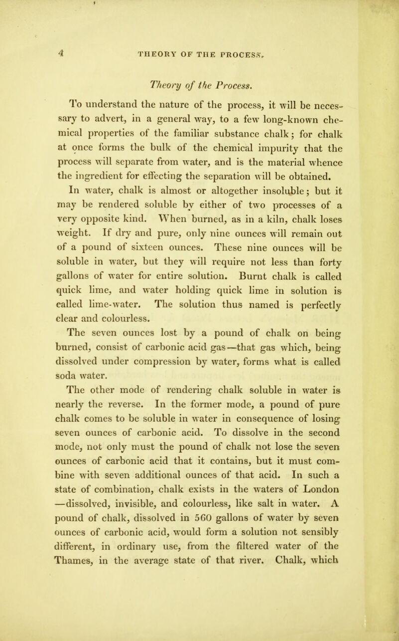 THEORY OF THE PROCESS, TJieory of the Process. To understand the nature of the process, it will be neces- sary to advert, in a general way, to a few long-known che- mical properties of the familiar substance chalk; for chalk at once forms the bulk of the chemical impurity that the process will separate from water, and is the material whence the ingredient for effecting the separation will be obtained. In water, chalk is almost or altogether insoluble; but it may be rendered soluble by either of two processes of a very opposite kind. When burned, as in a kiln, chalk loses weight. If dry and pure, only nine ounces will remain out of a pound of sixteen ounces. These nine ounces will be soluble in water, but they will require not less than forty gallons of water for entire solution. Burnt chalk is called quick lime, and water holding quick hme in solution is called lime-water. The solution thus named is perfectly clear and colourless. The seven ounces lost by a pound of chalk on being burned, consist of carbonic acid gas—that gas which, being dissolved under compression by water, forms what is called soda water. The other mode of rendering chalk soluble in water i» nearly the reverse. In the former mode, a pound of pure chalk comes to be soluble in water in consequence of losing seven ounces of carbonic acid. To dissolve in the second mode, not only must the pound of chalk not lose the seven ounces of carbonic acid that it contains, but it must com- bine with seven additional ounces of that acid. In such a state of combination, chalk exists in the waters of London —dissolved, invisible, and colourless, like salt in water. A pound of chalk, dissolved in 560 gallons of water by seven ounces of carbonic acid, would form a solution not sensibly different, in ordinary use, from the filtered water of the Thames, in the average state of that river. Chalk, which