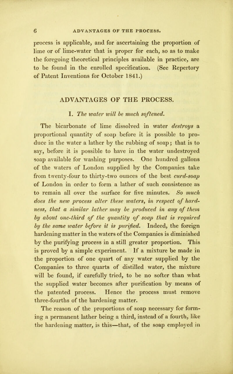 process is applicable^ and for ascertaining the proportion of lime or of lime-water that is proper for each, so as to make the foregoing theoretical principles available in practice, are to be found in the enrolled specification. (See Repertory of Patent Inventions for October 1841.) ADVANTAGES OF THE PROCESS. I. The water will be much softened. The bicarbonate of lime dissolved in water destroys a proportional quantity of soap before it is possible to pro- duce in the water a lather by the rubbing of soap; that is to say, before it is possible to have in the water un destroyed soap available for washing purposes. One hundred gallons of the waters of London supplied by the Companies take from twenty-four to thirty-two ounces of the best curd-soap of London in order to form a lather of such consistence as to remain all over the surface for five minutes. So much does the new process alter these waters, in respect of hard- ness, that a similar lather may be produced in any of them by about one-third of the quantity of soap that is required by the same water before it is purified. Indeed, the foreign hardening matter in the waters of the Companies is diminished by the purifying process in a still greater proportion. This is proved by a simple experiment. If a mixture be made in the proportion of one quart of any water supplied by the Companies to three quarts of distilled water, the mixture will be found, if carefully tried, to be no softer than what the supplied water becomes after purification by means of the patented process. Hence the process must remove three-fourths of the hardening matter. The reason of the proportions of soap necessary for form- ing a permanent lather being a third, instead of a fourth, like the hardening matter, is this—that, of the soap employed in