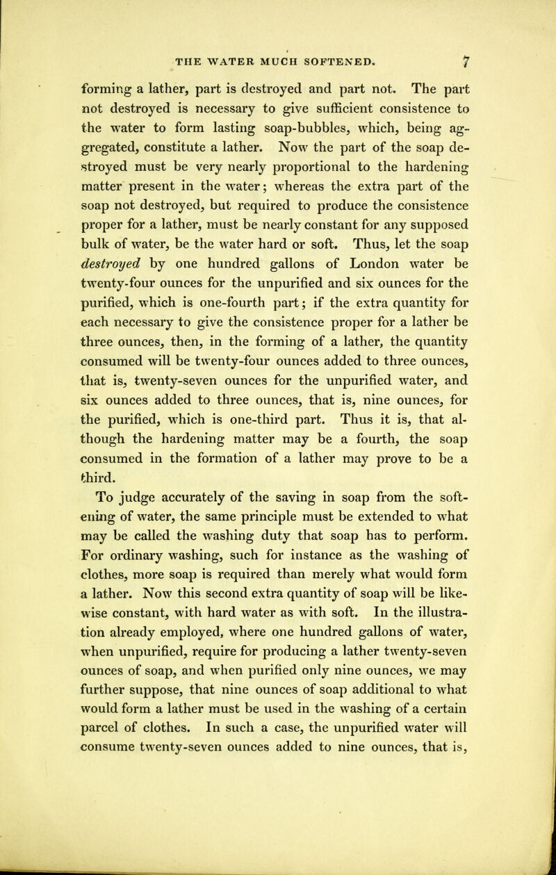 THE WATER MUCH SOFTENED. ? forming a lather, part is destroyed and part not. The part not destroyed is necessary to give sufficient consistence to the water to form lasting soap-bubbles, which, being ag- gregated, constitute a lather. Now the part of the soap de- stroyed must be very nearly proportional to the hardening matter present in the water; whereas the extra part of the soap not destroyed, but required to produce the consistence proper for a lather, must be nearly constant for any supposed bulk of water, be the water hard or soft. Thus, let the soap destroyed by one hundred gallons of London water be twenty-four ounces for the unpurified and six ounces for the purified, which is one-fourth part; if the extra quantity for each necessary to give the consistence proper for a lather be three ounces, then, in the forming of a lather, the quantity consumed will be twenty-four ounces added to three ounces, that is, twenty-seven ounces for the unpurified water, and six ounces added to three ounces, that is, nine ounces, for the purified, which is one-third part. Thus it is, that al- though the hardening matter may be a fourth, the soap consumed in the formation of a lather may prove to be a third. To judge accurately of the saving in soap from the soft- ening of water, the same principle must be extended to what may be called the washing duty that soap has to perform. For ordinary washing, such for instance as the washing of clothes, more soap is required than merely what would form a lather. Now this second extra quantity of soap will be like- wise constant, with hard water as with soft. In the illustra- tion already employed, where one hundred gallons of water, when unpurified, require for producing a lather twenty-seven ounces of soap, and when purified only nine ounces, we may further suppose, that nine ounces of soap additional to what would form a lather must be used in the washing of a certain parcel of clothes. In such a case, the unpurified water will consume twenty-seven ounces added to nine ounces, that is.