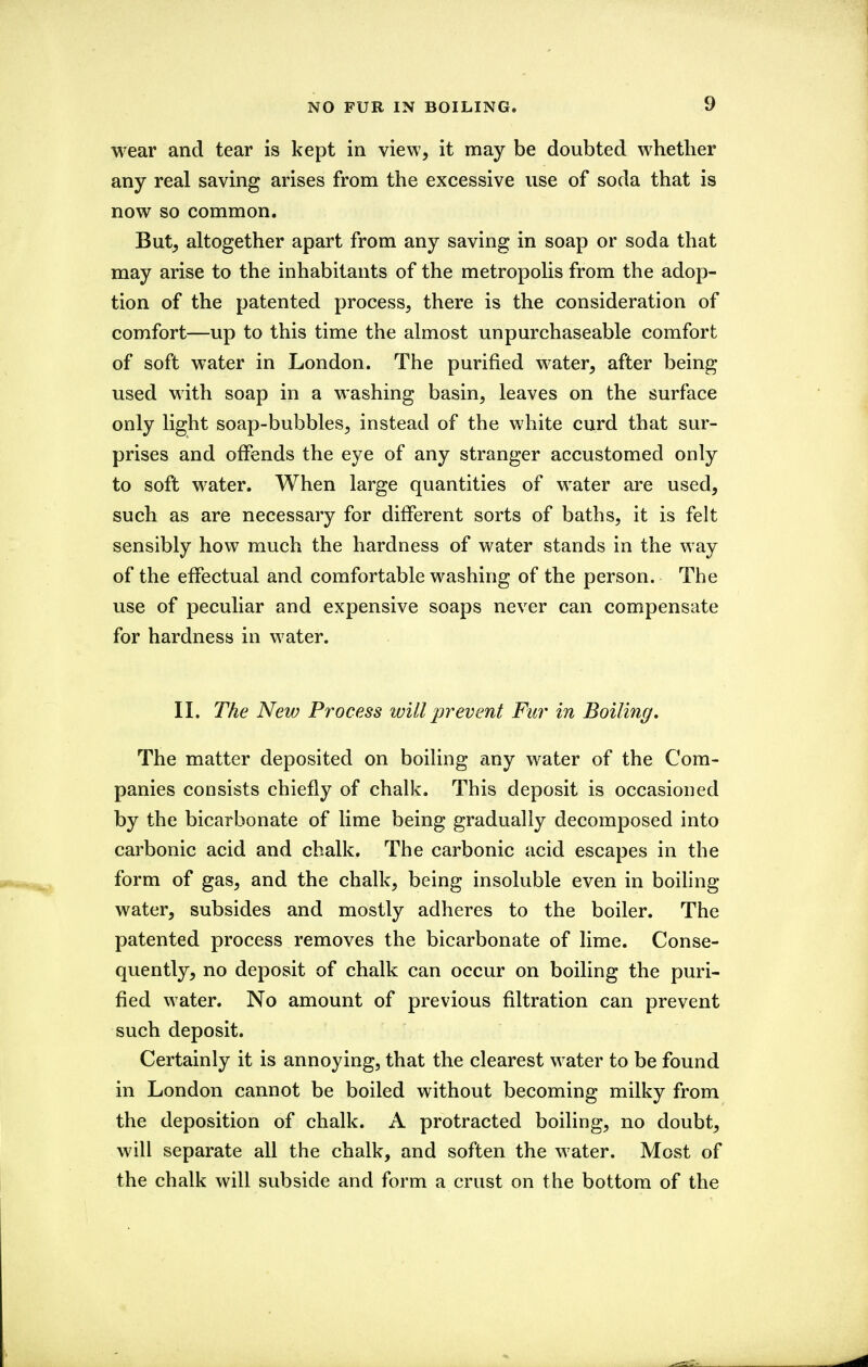 wear and tear is kept in view, it may be doubted whether any real saving arises from the excessive use of soda that is now so common. But, altogether apart from any saving in soap or soda that may arise to the inhabitants of the metropolis from the adop- tion of the patented process, there is the consideration of comfort—up to this time the almost unpurchaseable comfort of soft water in London. The purified w^ater, after being used with soap in a washing basin, leaves on the surface only light soap-bubbles, instead of the white curd that sur- prises and offends the eye of any stranger accustomed only to soft water. When large quantities of water are used, such as are necessary for different sorts of baths, it is felt sensibly how much the hardness of water stands in the way of the effectual and comfortable w^ashing of the person. The use of peculiar and expensive soaps never can compensate for hardness in water. II. The New Process willevent Fur in Boiling, The matter deposited on boiling any water of the Com- panies consists chiefly of chalk. This deposit is occasioned by the bicarbonate of lime being gradually decomposed into carbonic acid and chalk. The carbonic acid escapes in the form of gas, and the chalk, being insoluble even in boiling water, subsides and mostly adheres to the boiler. The patented process removes the bicarbonate of lime. Conse- quently, no deposit of chalk can occur on boiling the puri- fied water. No amount of previous filtration can prevent such deposit. Certainly it is annoying, that the clearest water to be found in London cannot be boiled without becoming milky from the deposition of chalk. A protracted boiling, no doubt, will separate all the chalk, and soften the water. Most of the chalk will subside and form a crust on the bottom of the