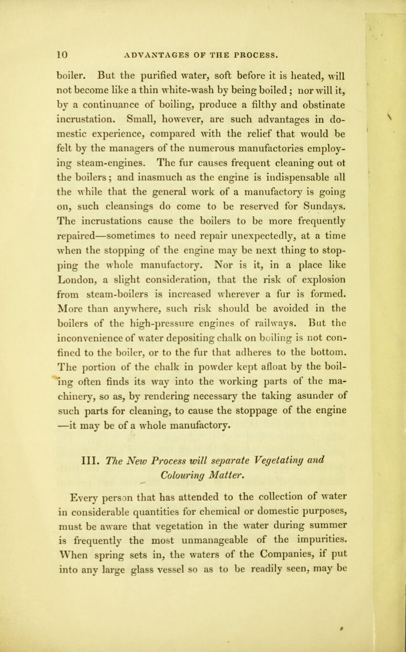 boiler. But the purified water, soft before it is heated, will not become like a thin white-wash by being boiled; nor will it, bv a continuance of boiUng, produce a filthy and obstinate incrustation. Small, however, are such advantages in do- mestic experience, compared with the relief that would be felt by the managers of the numerous manufactories employ- ing steam-engines. The fur causes frequent cleaning out ot the boilers; and inasmuch as the engine is indispensable all the while that the general work of a manufactory is going on, such cleansings do come to be reserved for Sundays. The incrustations cause the boilers to be more frequently repaired—sometimes to need repair unexpectedly, at a time when the stopping of the engine may be next thing to stop- ping the whole manufactory. Nor is it, in a place like London, a slight consideration, that the risk of explosion from steam-boilers is increased wherever a fur is formed. More than anywhere, such risk should be avoided in the boilers of the high-pressure engines of railways. But the inconvenience of water depositing chalk on boiling is not con- fined to the boiler, or to the fur that adheres to the bottom. The portion of the chalk in powder kept afloat by the boil- ing often finds its way into the working parts of the ma- chineiy, so as, by rendering necessary the taking asunder of such parts for cleaning, to cause the stoppage of the engine —it may be of a whole manufactory. III. The New Process will separate Vegetating and Colouring Matter. Every person that has attended to the collection of water in considerable quantities for chemical or domestic purposes, must be aware that vegetation in the water during summer is frequently the most unmanageable of the impurities. When spring sets in, the waters of the Companies, if put into any large glass vessel so as to be readily seen, may be