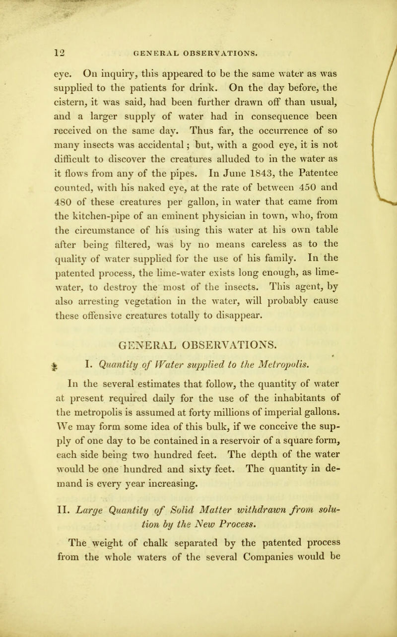 eye. On inquiry, this appeared to be the same water as was supplied to the patients for drink. On the day before, the cistern, it was said, had been further drawn off than usual, and a larger supply of water had in consequence been received on the same dav. Thus far, the occurrence of so many insects was accidental; but, with a good eye, it is not difficult to discover the creatures alluded to in the water as it flows from any of the pipes. In June 1843, the Patentee counted, with his naked eye, at the rate of between 450 and 480 of these creatures per gallon, in water that came from the kitchen-pipe of an eminent physician in town, who, from the circumstance of his using this water at his own table after being filtered, was by no means careless as to the quality of water supplied for the use of his family. In the patented process, the lime-water exists long enough, as Hme- water, to destroy the most of the insects. This agent, by also arresting vegetation in the water, will probably cause these offensive creatures totally to disappear. GENERAL OBSERVATIONS. ^ I. Quantity of I'Vater supplied to the Metropolis. In the several estimates that follow, the quantity of water at present required daily for the use of the inhabitants of the metropolis is assumed at forty millions of imperial gallons. We may form some idea of this bulk, if we conceive the sup- ply of one day to be contained in a reservoir of a square form, each side being two hundred feet. The depth of the water would be one hundred and sixty feet. The quantity in de- mand is every year increasing. II. Large Quantity of Solid Matter withdrawn from solu- tion by the New Process, The weight of chalk separated by the patented process from the whole waters of the several Companies would be