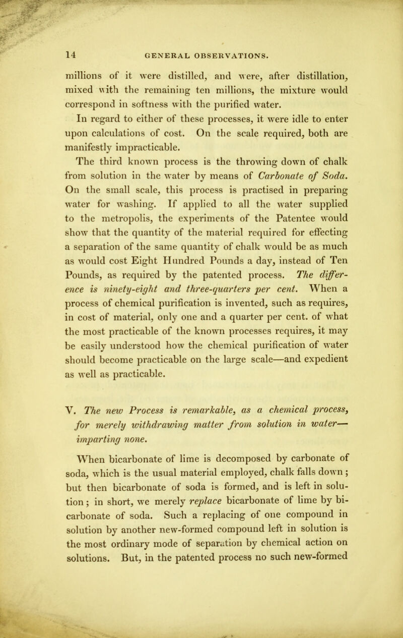 millions of it were distilled, and were, after distillation, mixed with the remaining ten millions, the mixture would correspond in softness with the purified water. In regard to either of these processes, it were idle to enter upon calculations of cost. On the scale required, both are manifestly impracticable. The third known process is the thro^^^ng down of chalk from solution in the water by means of Carbonate of Soda. On the small scale, this process is practised in preparing water for washing. If applied to all the water supplied to the metropolis, the experiments of the Patentee would show that the quantity of the material required for effecting a separation of the same quantity of chalk would be as much as would cost Eight Hundred Pounds a day, instead of Ten Pounds, as required by the patented process. The differ- ence is ninety-eight and three-quarters per cent. When a process of chemical purification is invented, such as requires, in cost of material, only one and a quarter per cent, of what the most practicable of the known processes requires, it may be easily understood how the chemical purification of water should become practicable on the large scale—and expedient as well as practicable. V. The new Process is remarkable, as a chemical process, for merely withdrawing matter from solution in water— imparting none. When bicarbonate of lime is decomposed by carbonate of soda, which is the usual material employed, chalk falls down ; but then bicarbonate of soda is formed, and is left in solu- tion ; in short, we merely replace bicarbonate of lime by bi- carbonate of soda. Such a replacing of one compound in solution by another new-formed compound left in solution is the most ordinary mode of separation by chemical action on solutions. But, in the patented process no such new-formed