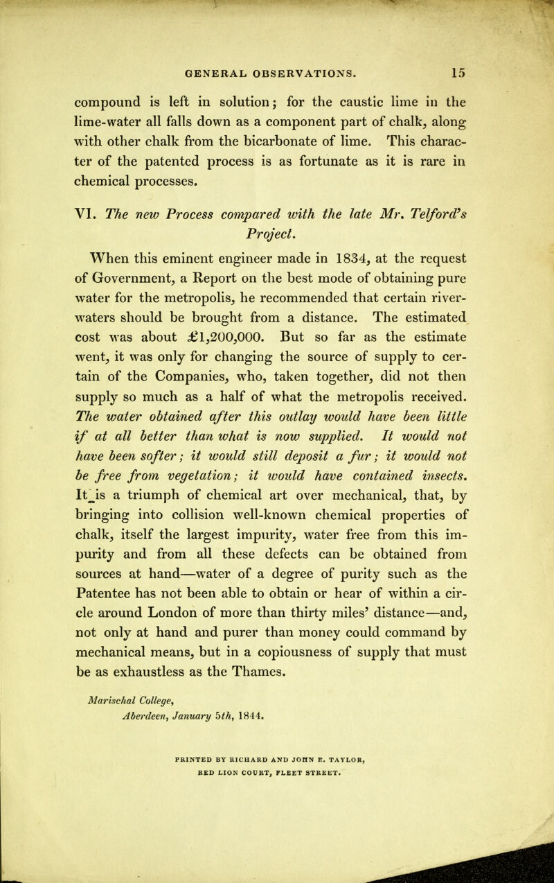 compound is left in solution; for the caustic lime in the lime-water all falls down as a component part of chalk, along with other chalk from the bicarbonate of lime. This charac- ter of the patented process is as fortunate as it is rare in chemical processes. VI. The new Process compared with the late Mr, Telford's Project. When this eminent engineer made in 1834, at the request of Government, a Report on the best mode of obtaining pure water for the metropolis, he recommended that certain river- waters should be brought from a distance. The estimated cost was about 1,200,000. But so far as the estimate went, it was only for changing the source of supply to cer- tain of the Companies, who, taken together, did not then supply so much as a half of what the metropolis received. The water obtained after this outlay would have been little if at all better than what is now supplied. It would not have been softer; it would still deposit a fur; it would not be free from vegetation; it would have contained insects, It^is a triumph of chemical art over mechanical, that, by bringing into collision w^ell-known chemical properties of chalk, itself the largest impurity, water free from this im- purity and from all these defects can be obtained from sources at hand—water of a degree of purity such as the Patentee has not been able to obtain or hear of within a cir- cle around London of more than thirty miles' distance—and, not only at hand and purer than money could command by mechanical means, but in a copiousness of supply that must be as exhaustless as the Thames. Marischal College, Aberdeen, January 5th, 1844. PRINTED BY RICHARD AND JOHN E. TAYLOR, RED LION COURT, FLEET STREET.