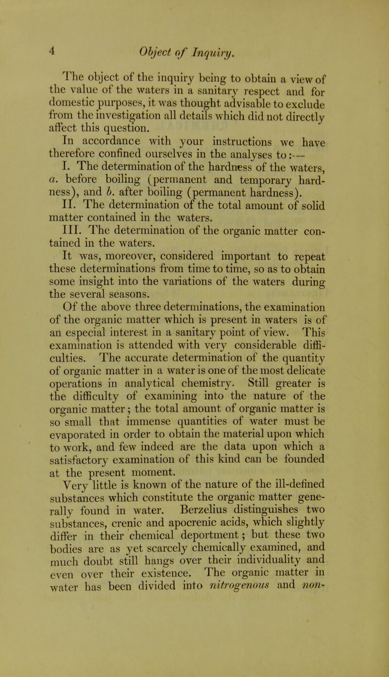 Object of Inquiry. The object of the inquiry being to obtain a view of the value of the waters in a sanitary respect and for domestic purposes, it was thought advisable to exclude from the investigation all details which did not directly affect this question. In accordance with your instructions we have therefore confined ourselves in the analyses to:— I. The determination of the hardness of the waters, a. before boiling (permanent and temporary hard- ness), and b. after boiling (permanent hardness). II. The determination of the total amount of solid matter contained in the waters. III. The determination of the organic matter con- tained in the waters. It was, moreover, considered important to repeat these determinations from time to time, so as to obtain some insight into the variations of the waters during the several seasons. Of the above three determinations, the examination of the organic matter which is present in waters is of an especial interest in a sanitary point of view. This examination is attended with very considerable diffi- culties. The accurate determination of the quantity of organic matter in a water is one of the most delicate operations in analytical chemistry. Still greater is the difficulty of examining into the nature of the organic matter; the total amount of organic matter is so small that immense quantities of water must be evaporated in order to obtain the material upon which to work, and few indeed are the data upon which a satisfactory examination of this kind can be founded at the present moment. Very little is known of the nature of the ill-defined substances which constitute the organic matter gene- rally found in water. Berzelius distinguishes two substances, crenic and apocrenic acids, which slightly differ in their chemical deportment; but these two bodies are as yet scarcely chemically examined, and much doubt still hangs over their individuality and even over their existence. The organic matter in water has been divided into nitrogenous and non-