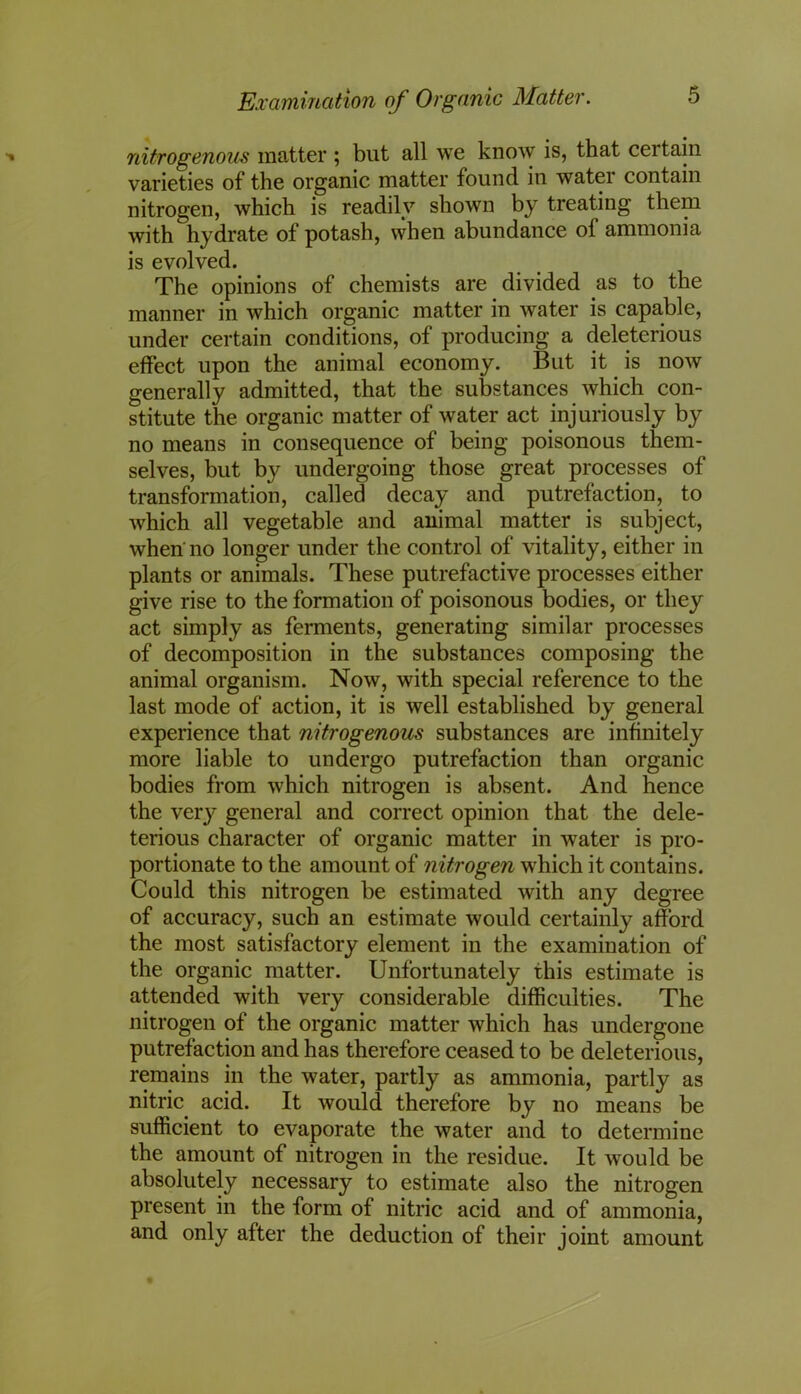 nitrogenous matter ; but all we know is, that certain varieties of the organic matter found in watei contain nitrogen, which is readily shown by treating them with hydrate of potash, when abundance of ammonia is evolved. The opinions of chemists are divided .as to the manner in which organic matter in water is capable, under certain conditions, of producing a deleterious effect upon the animal economy. But it is now generally admitted, that the substances which con- stitute the organic matter of water act injuriously by no means in consequence of being poisonous them- selves, but by undergoing those great processes of transformation, called decay and putrefaction, to which all vegetable and animal matter is subject, when no longer under the control of vitality, either in plants or animals. These putrefactive processes either give rise to the formation of poisonous bodies, or they act simply as ferments, generating similar processes of decomposition in the substances composing the animal organism. Now, with special reference to the last mode of action, it is well established by general experience that nitrogenous substances are infinitely more liable to undergo putrefaction than organic bodies from which nitrogen is absent. And hence the very general and correct opinion that the dele- terious character of organic matter in water is pro- portionate to the amount of nitrogen which it contains. Could this nitrogen be estimated with any degree of accuracy, such an estimate would certainly afford the most satisfactory element in the examination of the organic matter. Unfortunately this estimate is attended with very considerable difficulties. The nitrogen of the organic matter which has undergone putrefaction and has therefore ceased to be deleterious, remains in the water, partly as ammonia, partly as nitric, acid. It would therefore by no means be sufficient to evaporate the water and to determine the amount of nitrogen in the residue. It would be absolutely necessary to estimate also the nitrogen present in the form of nitric acid and of ammonia, and only after the deduction of their joint amount