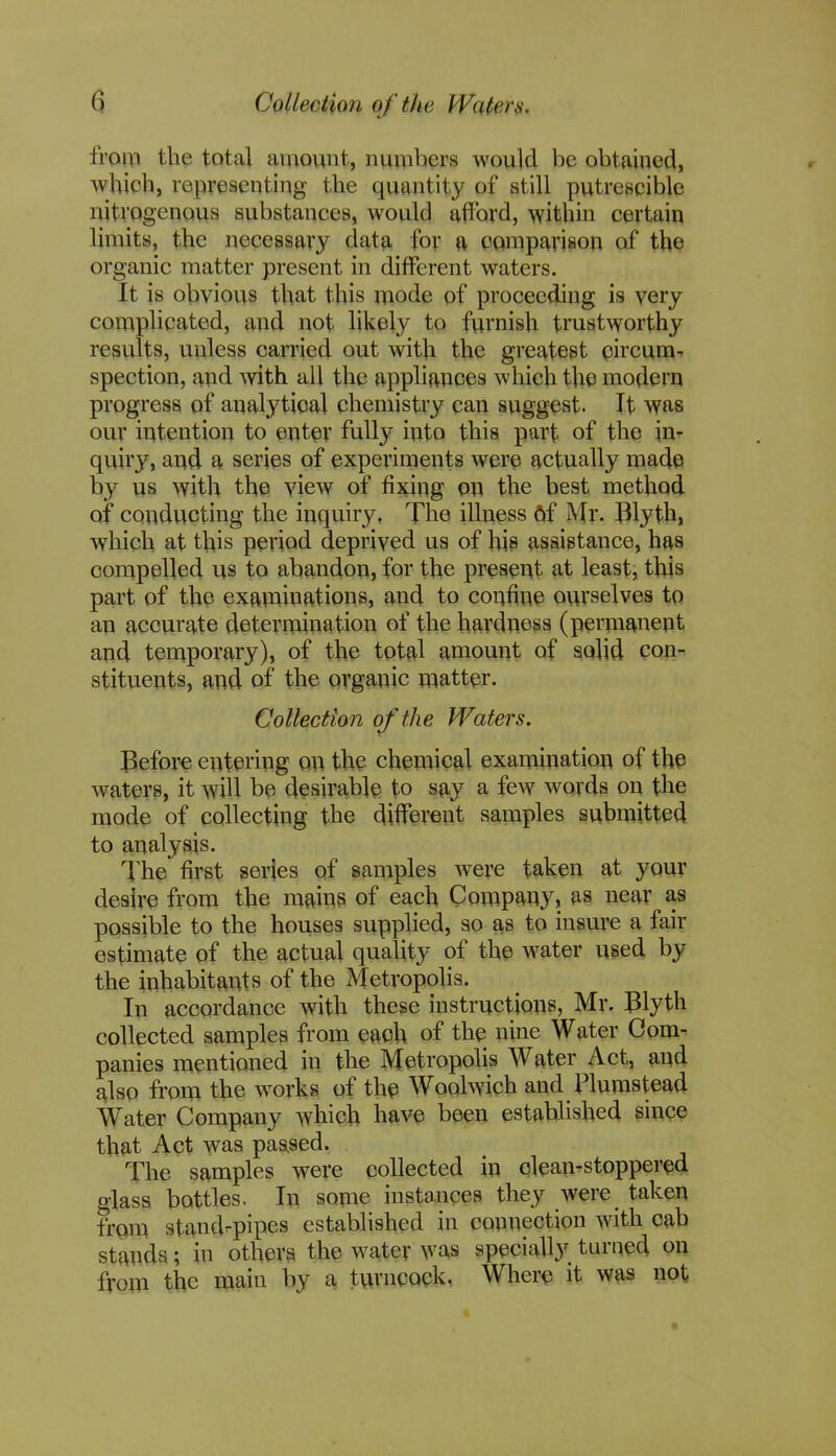 from the total amount, numbers would be obtained, which, representing the quantity of still putrescible nitrogenous substances, would afford, within certain limits, the necessary data for a comparison of the organic matter present in different waters. It is obvious that this mode of proceeding is very complicated, and not likely to furnish trustworthy results, unless carried out with the greatest circum- spection, and with all the appliances which the modern progress of analytical chemistry can suggest. It was our intention to enter fully into this part of the in- quiry, and a series of experiments were actually made by us with the view of fixing on the best method of conducting the inquiry. The illness 6f Mr. lllyth, whiqh at this period deprived us of his assistance, has compelled us to abandon, for the present at least, this part of the examinations, and to confine ourselves to an accurate determination of the hardness (permanent and temporary), of the total amount of solid con- stituents, and of the organic matter. Collection of the Waters. Before entering on the chemical examination of the waters, it will be desirable to say a few words on the mode of collecting the different samples submitted to analysis. The first series of samples were taken at your desire from the mains of each Company, as near as possible to the houses supplied, so as to insure a fail- estimate of the actual quality of the water used by the inhabitants of the Metropolis. In accordance with these instructions, Mr. Blyth collected samples from each of the nine Water Com- panies mentioned in the Metropolis Water Act, and also from the works of the Woolwich and Humstead Water Company which have been established since that Act was passed. The samples were collected in clean-stoppered glass bottles. In some instances they were taken from stand-pipes established in connection with cab stands; in others the water was specially turned on from the main by a turncock. Where it was not