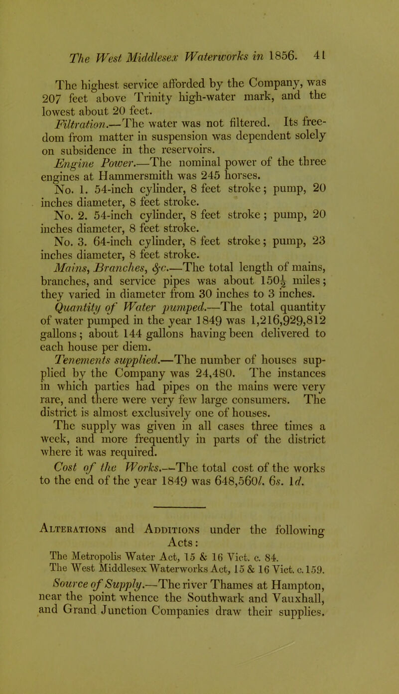 The highest, service afforded by the Company, was 207 feet above Trinity high-water mark, and the lowest about 20 feet. Filtration.—The water was not filtered. Its free- dom from matter in suspension was dependent solely on subsidence in the reservoirs. Engine Power.—The nominal power of the three engines at Hammersmith was 245 horses. No. 1. 54-inch cylinder, 8 feet stroke; pump, 20 inches diameter, 8 feet stroke. No. 2. 54-inch cylinder, 8 feet stroke ; pump, 20 inches diameter, 8 feet stroke. No. 3. 64-inch cylinder, 8 feet stroke; pump, 23 inches diameter, 8 feet stroke. Mains, Branches, tyc The total length of mains, branches, and service pipes was about 150^ miles; they varied in diameter from 30 inches to 3 inches. Quantity of Water pumped.—The total quantity of water pumped in the year 1849 was 1,216,929)812 gallons; about 144 gallons having been delivered to each house per diem. Tenements supplied.—The number of houses sup- plied by the Company was 24,480. The instances in which parties had pipes on the mains were very rare, and there were very few large consumers. The district is almost exclusively one of houses. The supply was given in all cases three times a week, and more frequently in parts of the district where it was required. Cost of the Works.-*-The total cost of the works to the end of the year 1849 was 648,560/. 6s. In'. Alterations and Additions under the following Acts: The Metropolis Water Act, 15 & 16 Viet. c. 84. The West Middlesex Waterworks Act, 15 & 16 Yict. c. 159. Source of Supply.—The river Thames at Hampton, near the point whence the Southwark and Vauxhall, and Grand Junction Companies draw their supplies.