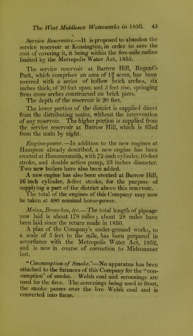 Service Reservoirs.—It is proposed to abandon the service reservoir at Kensington, in order to save the cost of covering it, it being within the five-mile radius limited by the Metropolis Water Act, 1852. The service reservoir at Barrow Hill, Regent’s Park, which comprises an area of If acres, has been covered with a series of hollow brick arches, six inches thick, of 20 feet span, and 3 feet rise, springing from cross arches constructed on brick piers. The depth of the reservoir is 20 feet. The lower portion of the district is supplied direct from the distributing mains, without the intervention of any reservoir. The higher portion is supplied from the service reservoir at Barrow Hill, which is filled from the main by night. Engine-power.—In addition to the new engines at Hampton already described, a new engine has been erected at Hammersmith, with 72-inch cylinder, 10-feet stroke, and double action pump, 23 inches diameter. Two new boilers have also been added. A new engine has also been erected at Barrow Hill, 16 inch cylinder, 5-feet stroke, for the purpose of supplying a part of the district above this reservoir. The total of the engines of this Company may now be taken at 480 nominal horse-power. Mains, Branches, Sfc.—The total length of pipeage now laid is about 178 miles; about 28 miles have been laid since the return made in 1850. A plan of the Company’s under-ground works, to a scale of 5 feet to the mile, has been prepared in accordance with the Metropolis Water Act, 1852, and is now in course of correction to Midsummer last. “ Consumption of Smoke.”—No apparatus has been attached to the furnaces of this Company for the “con- sumption of smoke. Welsh coal and screenings are used for the fires. The screenings being used in front, the smoke passes over the live Welsh coal and is converted into flame*