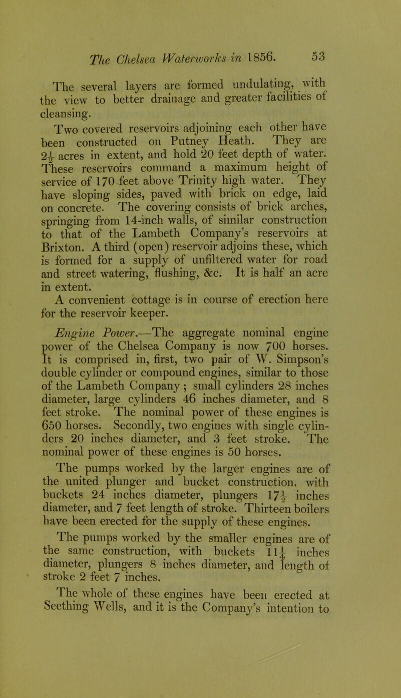 The several layers are formed undulating, w ith the view to better drainage and greater facilities ol cleansing. Two covered reservoirs adjoining each other have been constructed on Putney Heath. They are 2J- acres in extent, and hold 20 feet depth of water. These reservoirs command a maximum height of service of 170 feet above Trinity high water. They have sloping sides, paved with brick on edge, laid on concrete. The covering consists of brick arches, springing from 14-inch walls, of similar construction to that of the Lambeth Company’s reservoirs at Brixton. A third (open) reservoir adjoins these, which is formed for a supply of unfiltered water for road and street watering, flushing, &c. It is half an acre in extent. A convenient cottage is in course of erection here for the reservoir keeper. Engine Power.—The aggregate nominal engine power of the Chelsea Company is now 700 horses. It is comprised in, first, two pair of W. Simpson’s double cylinder or compound engines, similar to those of the Lambeth Company ; small cylinders 28 inches diameter, large cylinders 46 inches diameter, and 8 feet stroke. The nominal power of these engines is 650 horses. Secondly, two engines with single cylin- ders 20 inches diameter, and 3 feet stroke. The nominal power of these engines is 50 horses. The pumps worked by the larger engines are of the united plunger and bucket construction, with buckets 24 inches diameter, plungers 17? inches diameter, and 7 feet length of stroke. Thirteen boilers have been erected for the supply of these engines. The pumps worked by the smaller engines are of the same construction, with buckets 11] inches diameter, plungers 8 inches diameter, and length of stroke 2 feet 7 inches. The whole of these engines have been erected at Seething Wells, and it is the Company’s intention to