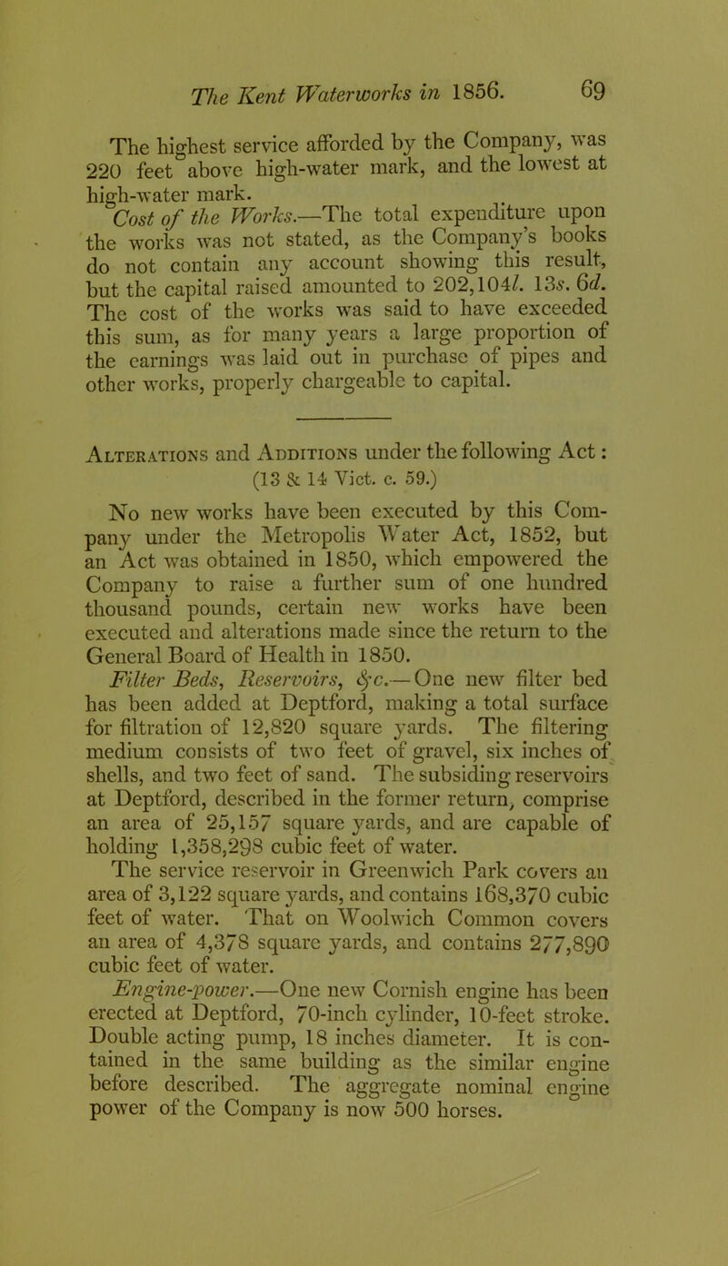 The highest service afforded by the Company, was 220 feet above high-water mark, and the lowest at high-water mark. Cost of the Works.—The total expenditure upon the works was not stated, as the Company’s books do not contain any account showing this result, but the capital raised amounted to 202,104/. 13s. 6cl. The cost of the works was said to have exceeded this sum, as for many years a large proportion of the earnings was laid out in purchase of pipes and other works, properly chargeable to capital. Alterations and Additions under the following Act: (13 & 14 Yict. c. 59.) No new works have been executed by this Com- pany under the Metropolis Water Act, 1852, but an Act was obtained in 1850, which empowered the Company to raise a further sum of one hundred thousand pounds, certain new works have been executed and alterations made since the return to the General Board of Health in 1850. Filter Beds, Reservoirs, tyc.— One new filter bed has been added at Deptford, making a total surface for filtration of 12,820 square yards. The filtering medium consists of two feet of gravel, six inches of shells, and two feet of sand. The subsiding reservoirs at Deptford, described in the former return> comprise an area of 25,157 square yards, and are capable of holding 1,358,298 cubic feet of water. The service reservoir in Greenwich Park covers an area of 3,122 square }*ards, and contains 168,3/0 cubic feet of water. That on Woolwich Common covers an area of 4,378 square yards, and contains 277,890 cubic feet of water. Engine-power.—One new Cornish engine has been erected at Deptford, 70-inch cylinder, 10-feet stroke. Double acting pump, 18 inches diameter. It is con- tained in the same building as the similar engine before described. The aggregate nominal engine power of the Company is now 500 horses.