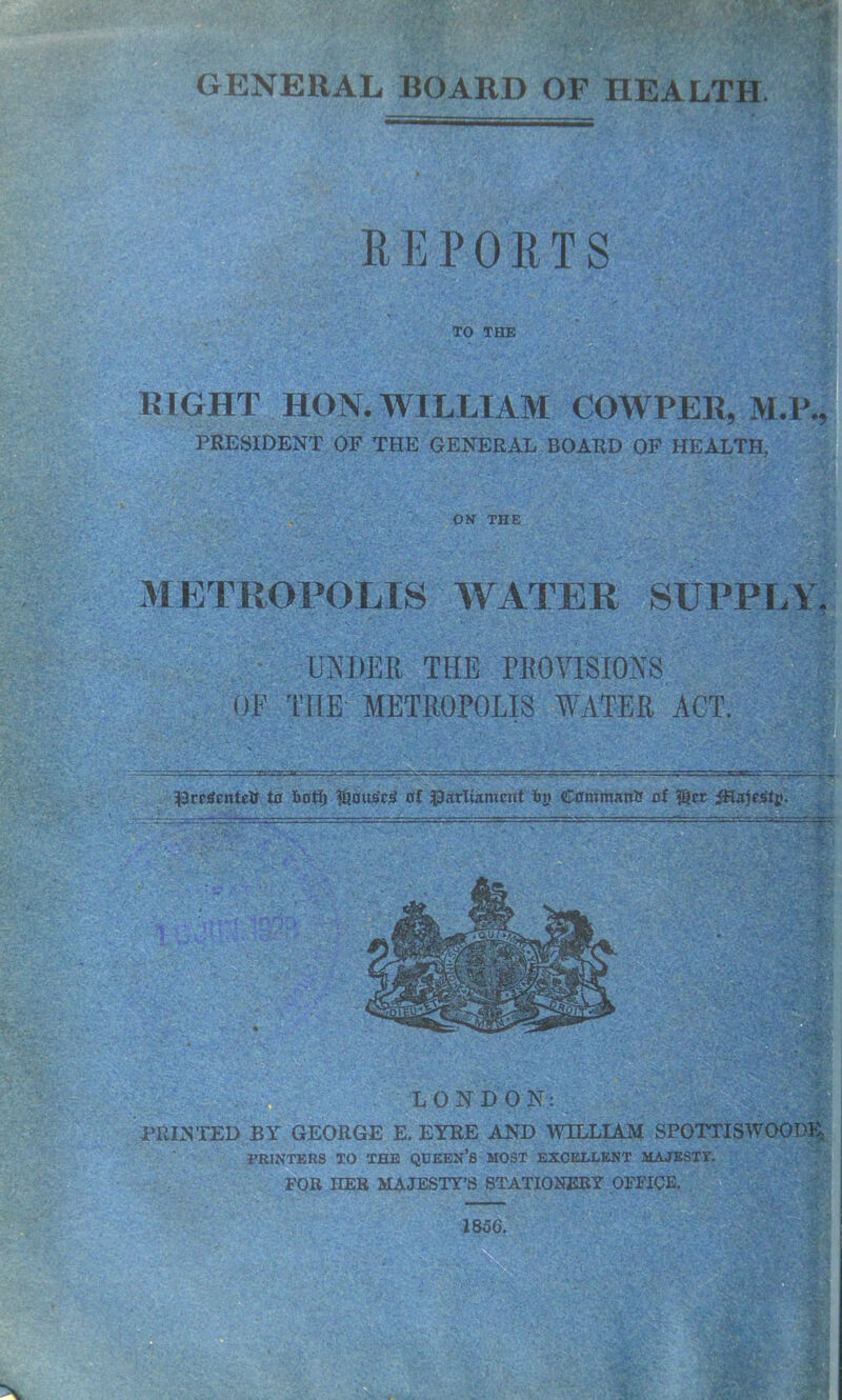 GENERAL BOARD OF HEALTH. REPORTS TO THE RIGHT HON. WILLIAM COWPEII, M.P., PRESIDENT OF THE GENERAL BOARD OF HEALTH, OS THE METROPOLIS WATER SUPPLY. UN MR THE PROVISIONS OF THE METROPOLIS WATER ACT. DrcSentcH ta Hoff) %ous'e$ of parliament Hy Command of $cr iHalestj? LONDON: ; PRINTED BY GEORGE E. EYRE AND WILLIAM SPOTTISWOODE PRINTERS TO THE QUEEN’S MOST EXCELLENT MAJESTY. FOR HER MAJESTY’S STATIONERY OFFICE. 1856.