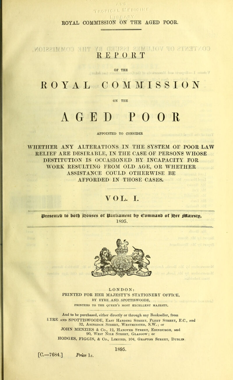 RE PORT OF THE ROYAL COMMISSION ON THE AGED POOR APPOINTED TO CONSIDER WHETHER ANY ALTERATIONS IN THE SYSTEM OF POOR LAW RELIEF ARE DESIRABLE, IN THE CASE OF PERSONS WHOSE DESTITUTION IS OCCASIONED BY INCAPACITY FOR WORK RESULTING FROM OLD AGE, OR WHETHER ASSISTANCE COULD OTHERWISE BE AFFORDED IN THOSE CASES. VOL. I. iPmeineti to tiott i^ouee^ of i3arUameiit tii) Cominanti of W^ev Mmuv, 1895. LONDON: PRINTED FOR HER MAJESTY'S STATIONERY OFFICE, BY EYEB.AND SPOTTISWOODE, PRINTERS TO THE QUEEN'S MOST EXCELLENT MAJESTY. And to be purchased, either directly or through any Bookseller, from I:YRE and SPOTTISWOODE, East Harding Street, Fleet Street, E.G., nnd 32, Abingdon Street, Westminster, S.W. ; or JOHN MENZIES & Co., 12, Hanover Street, Edinburgh, and 90, West Nile Street, Glasgow; or HODGES, FIGGIS, & Co,, Limited, 104, Grafton Street, Dublin, 1895.