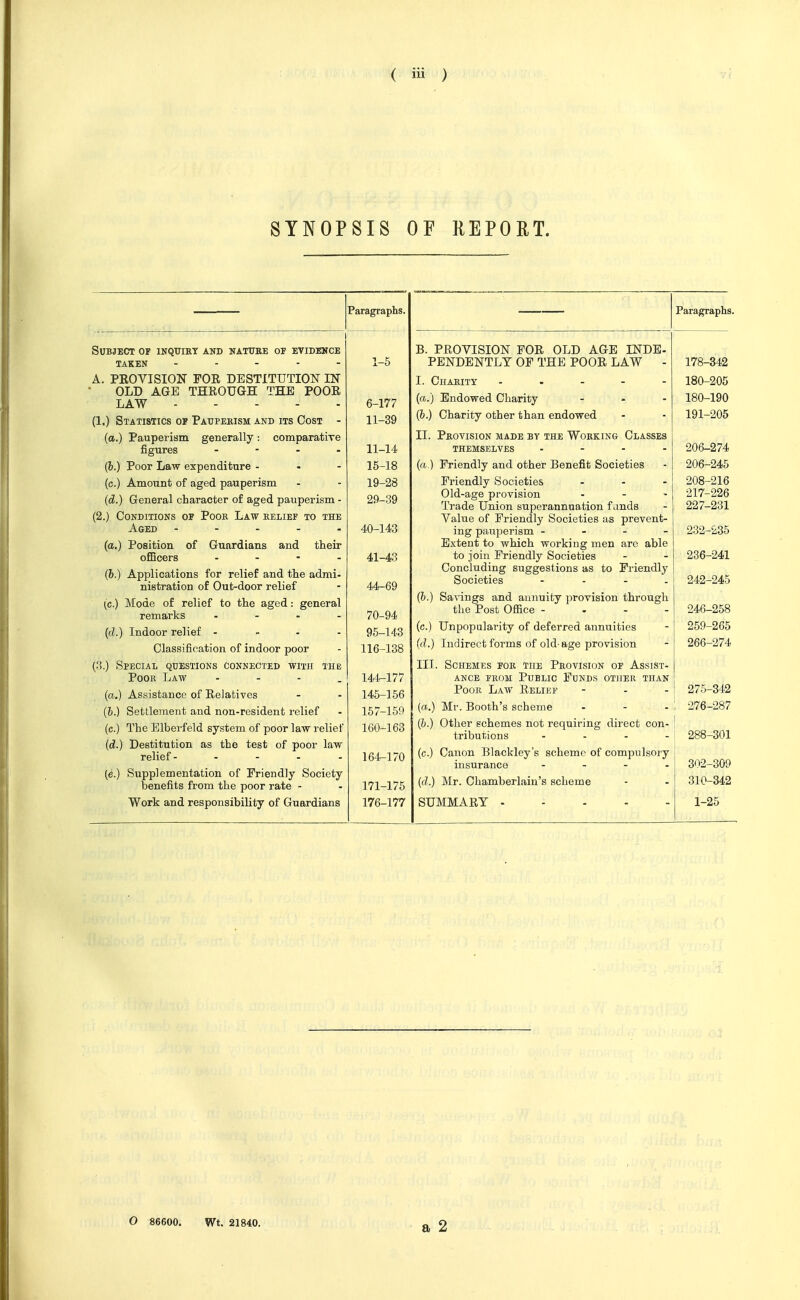 SYNOPSIS OF REPORT. Subject of inquiht and natuee of evidekce TAKEN - . - - - A. PEOVISION FOR DESTITUTIOIT IN OLD AGE THROUGH THE POOR LAW (1.) Statistics op Patjpekism and its Cost - (a.) Pauperism generally: comparatixe figures . - . . (h.) Poor Law expenditure - - - (c.) Amount of aged pauperism (d.) General character of aged pauperism - (2.) Conditions of Pook Law belief to the Aged - - - . . (a.) Position of Guardians and their officers . - - . (h.) Applications for relief and the admi- nistration of Out-door relief (c.) Mode of relief to the aged: remarks general {d.) Indoor relief . . - - Classification of indoor poor (.'!.) Special questions connected with the Poor Law - - - . (a.) Assistance of Relatives (b.) Settlement and non-resident relief (c.) The Elberfeld system of poor law relief (d.) Destitution as the test of poor law relief - - - . - (e.) Supplementation of Friendly Society benefits from the poor rate - Work and responsibility of Guardians 1-5 6-177 11-39 11-14 15-18 19-28 29-39 40-143 41-43 44-69 70-94 95-143 116-138 144- 177 145- 156 157-159 160-163 164-170 171-175 176-177 B. PROVISION FOR OLD AGE INDE- PENDENTLY OF THE POOR LAW - I. Charity . . - - - (a.) Endowed Charity ... (6.) Charity other than endowed II. Pkovision made by the Working Classes THEMSELVES .... (a.) Friendly and other Benefit Societies Friendly Societies ... Old-age provision .... Trade Union superannuation fands Value of Friendly Societies as prevent- ing pauj^erism - - - - Extent to which working men are able to join Friendly Societies Concluding suggestions as to Friendly Societies (h.) Sa^nngs and annuity provision through the Post Office - - - - (c.) Unpopularity of deferred annuities (d.) Indirect forms of old-age provision III. Schemes fok the Provision of Assist- ance FEOM Public Funds other than Poor Law Relief [a.) Mr. Booth's scheme (&.) Other schemes not requiring direct con- tributions . . . - (c.) Canon Blackley's scheme of compulsoiy insurance - - - . (d.) Mr. Chamberlain's scheme SUMMARY . - - - - Paragraphs. 178-342 180-205 180-190 191-205 206-274 206-245 208-216 217-226 227-231 232-235 236-241 242-245 246-258 259-265 266-274 275- 342 276- 287 288-301 302-309 310-342 1-25 O 86600. Wt. 21840.