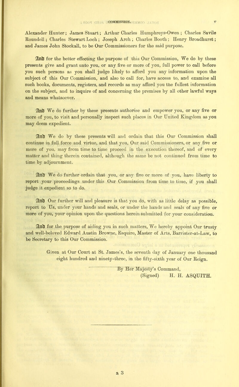 Alexander Hunter; James Stuart; Arthur Cliarles Humplireys-Owen ; Charles Savile Eoundell; Charles Stewart Loch ; Joseph Arch ; Charles Booth ; Henry Broadhurst; and James John Stockall, to be Our Commissioners for the said purpose. 9LVLti for the better effecting the purpose of this Our Commission, We do by these presents give and grant unto you, or any five or more of you, full power to call before you such persons as you shall judge likely to afford you any information upon the subject of this Our Commission, and also to call for, have access to, and examine all such books, documents, registers, and records as may afford you the fullest information on the subject, and to inquire of and concerning the premises by all other lawful ways and means whatsoever. 9[nU We do further by these presents authorise and empower you, or any five or more of you, to visit and personally inspect such places in Our United Kingdom as you may deem expedient. 9[ntl We do by these presents will and ordain that this Our Commission shall continue in full force and virtue, and that you, Our said Commissioners, or any five or more of you, may from time to time proceed in the execution thereof, and of every matter and thing therein contained, although the same be not continued from time to time by adjournment. 9[tt1j We do further ordain that you, or any five or more of you, have liberty to report your proceedings under this Our Commission from time to time, if you shall judge it expedient so to do. Our further will and pleasure is that you do, with as little delay as possible, report to Us, under your hands and seals, or under the hands and seals of any five or more of you, your opinion upon the questions herein submitted for your consideration. 9ilXti for the purpose of aiding you in such matters. We hereby appoint Our trusty and well-beloved Edward Austin Browne, Esquire, Master of Arts, Barrister-at-Law, to be Secretary to this Our Commission, Given at Our Court at St. James's, the seventh day of January one thousand eight hundred and ninety-three, in the fifty-sixth year of Our Reign. By Her Majesty's Command, (Signed) H. H. ASQUITH.