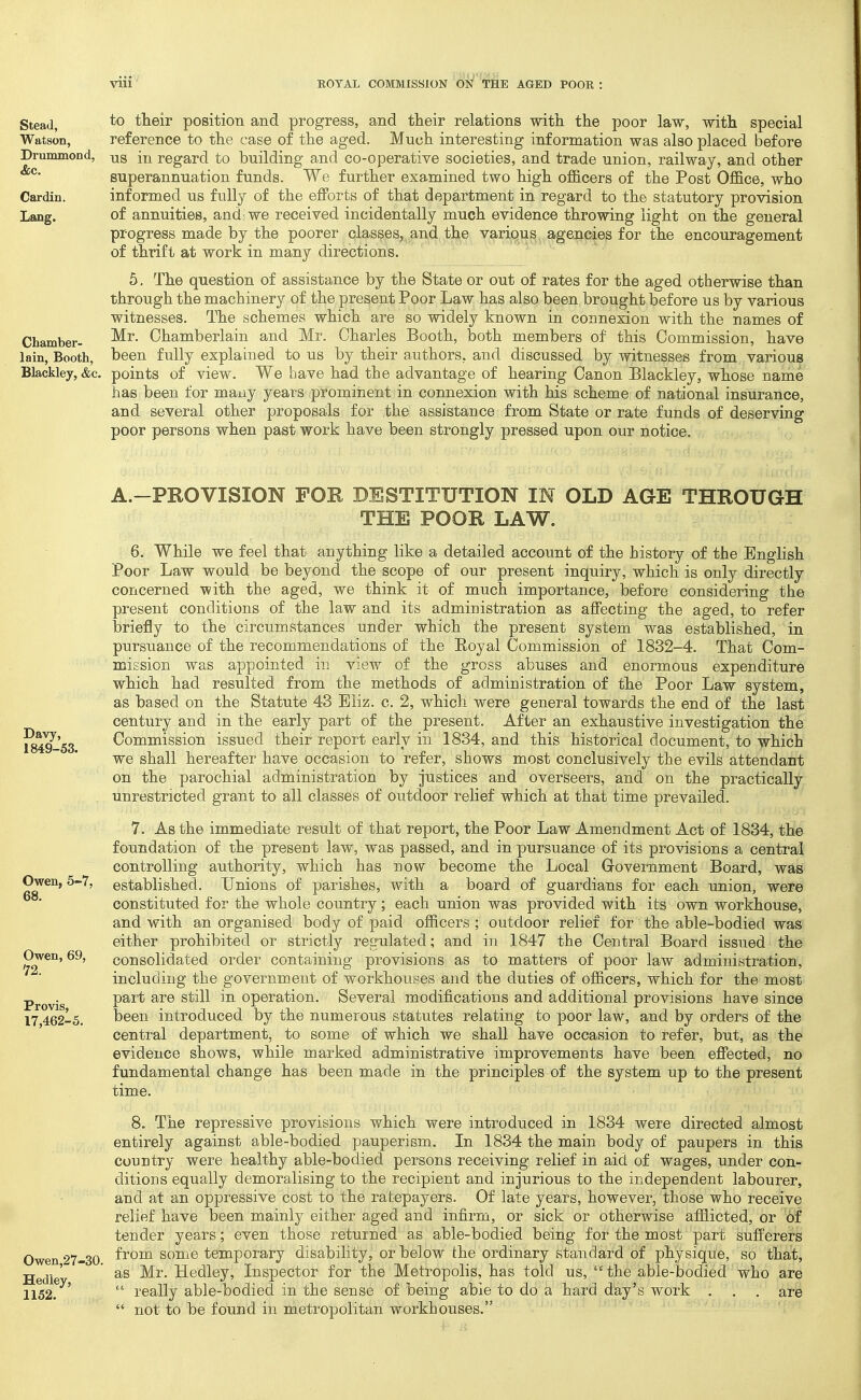 to their position and progress, and their relations with the poor law, with special reference to the case of the aged. Much interesting information was also placed before us in regard to building and co-operative societies, and trade union, railway, and other superannuation funds. We further examined two high ofl&cers of the Post Office, who informed us fully of the efforts of that department in regard to the statutory provision of annuities, andiwe received incidentally much evidence throwing light on the general progress made by the poorer classes,^,and, the variqus, agencies for the encouragement of thrift at work in many directions. 5, The question of assistance by the State or out of rates for the aged otherwise than through the machinery of the present Poor Law has also been brought before us by various witnesses. The schemes which are so widely known in connexion with the names of _ Mr. Chamberlain and Mr. Charles Booth, both members of this Commission, have lain, Booth, been fully explained to us by their authors, and discussed by witnesses from various Blackley, &c. points of view. We have had the advantage of hearing Canon Blackley, whose name has been for many years prominent in connexion with his scheme of national insurance, and several other proposals for the assistance from State or rate funds of deserving poor persons when past work have been strongly pressed upon our notice. Stead, Watson, Drummond, &c. Cardin. Lang. Davy, 1849-53. Owen, 5-7, 68. Owen, 69, '72. Provis, 17,462-5. Owen,27-30. Hedley, 1152. A.-PROVISION FOR DESTITUTION IN OLD AGE THROUGH THE POOR LAW. 6. While we feel that anything like a detailed account of the history of the English Poor Law would be beyond the scope of our present inquiry, which is only directly concerned with the aged, we think it of much importance, before considering the present conditions of the law and its administration as affecting the aged, to refer briefly to the circumstances under which the present system was established, in pursuance of the recommendations of the Royal Commission of 1832-4. That Com- mission was appointed in view of the gross abuses and enormous expenditure which had resulted from the methods of administration of the Poor Law system, as based on the Statute 43 Eliz. c. 2, which were general towards the end of the last century and in the early part of the present. After an exhaustive investigation the Commission issued their report early in 1834, and this historical document, to which we shall hereafter have occasion to refer, shows most conclusively the evils attendant on the parochial administration by justices and overseers, and on the practically unrestricted grant to all classes of outdoor relief which at that time prevailed. 7. As the immediate result of that report, the Poor Law Amendment Act of 1834, the foundation of the present law, was passed, and in pursuance of its provisions a central controlling authority, which has now become the Local Grovernment Board, was established. Unions of parishes, with a board of guardians for each union, were constituted for the whole country; each union was provided with its own workhouse, and with an organised body of paid officers ; outdoor relief for the able-bodied was either prohibited or strictly regulated; and in 1847 the Central Board issued the consolidated order containing provisions as to matters of poor law administration, including the government of workhouses and the duties of officers, which for the most part are still in operation. Several modifications and additional provisions have since been introduced by the numerous statutes relating to poor law, and by orders of the central department, to some of which we shall have occasion to refer, but, as the evidence shows, while marked administrative improvements have been effected, no fundamental change has been made in the principles of the system up to the present time. 8. The repressive provisions which were introduced in 1834 were directed almost entirely against able-bodied pauperism. In 1834 the main body of paupers in this country were healthy able-bodied persons receiving relief in aid of wages, under con- ditions equally demoralising to the recipient and injurious to the independent labourer, and at an oppressive cost to the ratepayers. Of late years, however, those who receive relief have been mainly either aged and infirm, or sick or otherwise afflicted, or of tender years; even those returned as able-bodied being for the most part sufferers from some temporary disability, or below the ordinary standard of physique, so that, as Mr. Hedley, Inspector for the Metropolis, has told us, the able-bodied who are really able-bodied in the sense of being able to do a hard day's work . . . are not to be found in metropolitan workhouses.