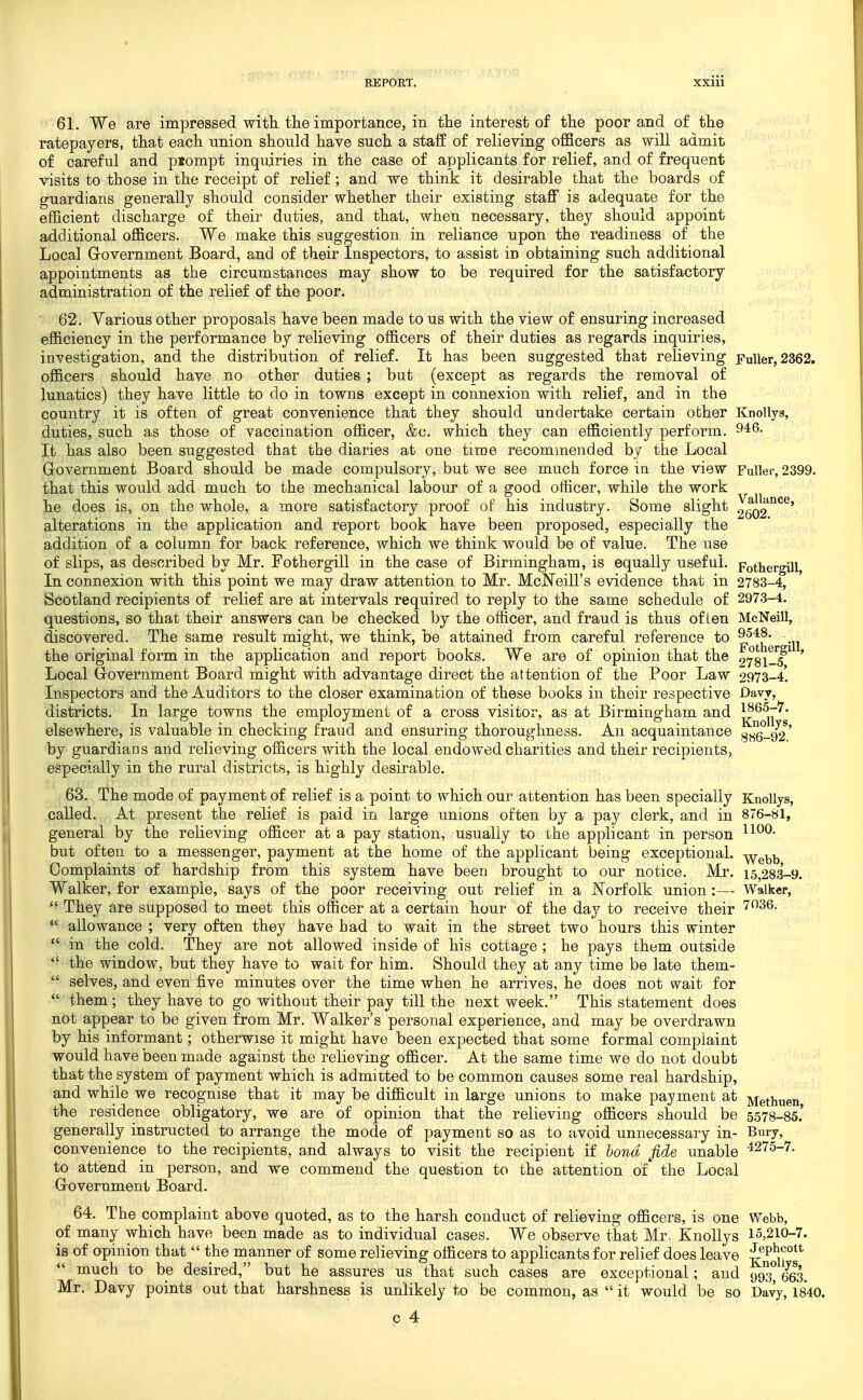 61. We are impressed with the importance, in the interest of the poor and of the ratepayers, that each union should have such a staff of relieving officers as will admit of careful and pjompt inquiries in the case of applicants for relief, and of frequent visits to those in the receipt of relief; and we think it desirable that the boards of guardians generally should consider whether their existing staff is adequate for the efficient discharge of their duties, and that, when necessary, they should appoint additional officers. We make this suggestion in reliance upon the readiness of the Local Grovemment Board, and of their Inspectors, to assist in obtaining such additional appointments as the circumstances may show to be required for the satisfactory administration of the relief of the poor. 62. Various other proposals have been made to us with the view of ensuring increased efficiency in the performance by relieving officers of their duties as regards inquiries, investigation, and the distribution of relief. It has been suggested that relieving jFulier, 2362. officers should have no other duties ; but (except as regards the removal of lunatics) they have little to do in towns except in connexion with relief, and in the country it is often of great convenience that they should undertake certain other Knollya, duties, such as those of vaccination officer, &c. which they can efficiently perform. 946. It has also been suggested that the diaries at one time recommended by the Local Government Board should be made compulsory, but we see much force in the view Fuller, 2399. that this would add much to the mechanical labour of a good officer, while the work he does is, on the whole, a more satisfactory proof of his industry. Some slight JgQ2^*^' alterations in the application and report book have been proposed, especially the addition of a column for back reference, which we think would be of value. The use of slips, as described by Mr. Fothergill in the case of Birmingham, is equally useful. PothergUl, In connexion with this point we may draw attention to Mr. McNeill's evidence that in 2783-4, Scotland recipients of relief are at intervals required to reply to the same schedule of 2973-4. questions, so that their answers can be checked by the officer, and fraud is thus often McNeill, discovered. The same result might, we think, be attained from careful reference to ^548. the original form in the application and report books. We are of opinion that the 273i-T^ ' Local Government Board might with advantage direct the attention of the Poor Law 2973-4'. Inspectors and the Auditors to the closer examination of these books in their respective Davy, districts. In large towns the employment of a cross visitor, as at Birmingham and i^^^.T'''' elsewhere, is valuable in checking fraud and ensuring thoroughness. An acquaintance ^^q_q2' by guardians and relieving officers with the local endowed charities and their recipients, especially in the rural districts, is highly desirable. 63. The mode of payment of relief is a point to which our attention has been specially KnoUys, called. At present the relief is paid in large unions often by a pay clerk, and in 876-«l, general by the relieving officer at a pay station, usually to the applicant in person but often to a messenger, payment at the home of the applicant being exceptional, ^g^^ Complaints of hardship from this system have been brought to our notice. Mr. 15,283-9. Walker, for example, says of the poor receiving out relief in a Norfolk union:— Walker,  They are supposed to meet this officer at a certain hour of the day to receive their allowance ; very often they have had to wait in the street two hours this winter  in the cold. They are not allowed inside of his cottage ; he pays them outside  the window, but they have to wait for him. Should they at any time be late them-  selves, and even five minutes over the time when he arrives, he does not wait for  them; they have to go without their pay till the next week. This statement does not appear to be given from Mr. Walker's personal experience, and may be overdrawn by his informant; otherwise it might have been expected that some formal complaint would have been made against the relieving officer. At the same time we do not doubt that the system of payment which is admitted to be common causes some real hardship, and while we recognise that it may be difficult in large unions to make payment at Methuen the residence obligatory, we are of opinion that the relieving officers should be 5578-85.' generally instructed to arrange the mode of payment so as to avoid unnecessary in- Bury, convenience to the recipients, and always to visit the recipient if bond fide unable ^275-7. to attend in person, and we commend the question to the attention of' the Local Government Board. 64. The complaint above quoted, as to the harsh conduct of relieving officers, is one Webb, of many which have been made as to individual cases. We observe that Mr. KnoUys 15,210-7. is of opinion that  the manner of some relieving officers to applicants for relief does leave J®P^^^°^^  much to be desired, but he assures us that such cases are exceptional; and 993° 663. Mr. Davy points out that harshness is unlikely to be common, as  it would be so Davy, 1840.