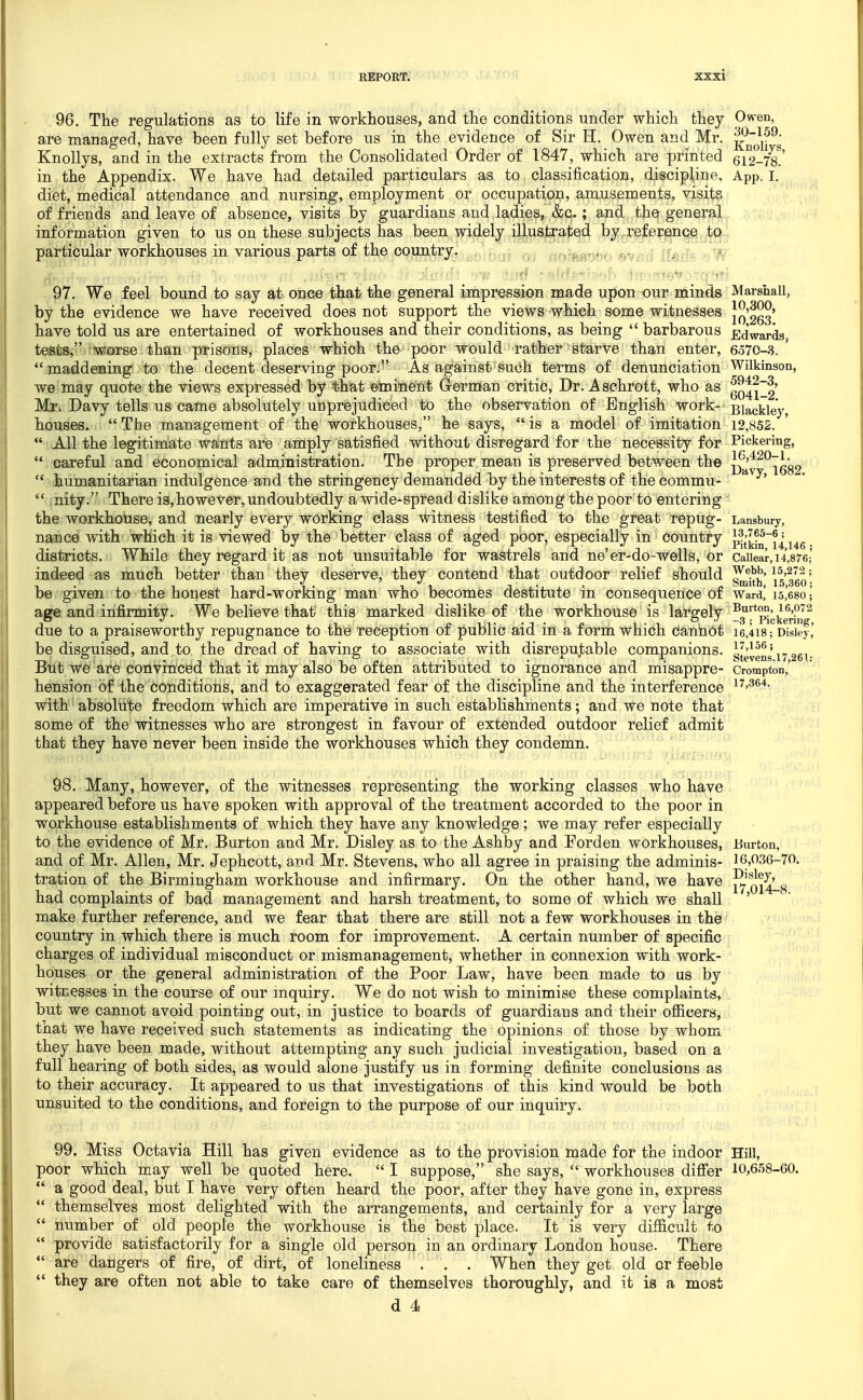 96. The regulations as to life in workhouses, and the conditions under which they Owen, are managed, have been fully set before us in the evidence of Sir H. Owen and Mr. ^^^^jf^g Knollys, and in the extracts from the Consolidated Order of 1847, which are printed 612-78.' in the Appendix. We have had detailed particulars as to classification, discipline, App. I. diet, medical attendance and nursing, employment or occupation, amusements, visits of friends and leave of absence, visits by guardians and ladies, &c.; and the general information given to us on these subjects has been widely illustrated by reference particular workhouses in various parts of th^cQjm^^y, .^, ,io:«MJD<n> ev. u ifeiia '<jl^ 97. We feel bound to say at once that the general impression made upon our minds Marshall, by the evidence we have received does not support the views which some witnesses 1^263' have told us are entertained of workhouses and their conditions, as being  barbarous ^dVards tests, worse than prisons, places which the^' poor -vrould ' rather' Starve than enter, 6570-.S. maddening to the decent deserving poor;'' As against'such terms of denunciation Wilkinson, we may quote the views expressed by that eminent German critic, Dr. Aschrott, who as gQ^^'g Mr. Davy tells us caJne absolutely unprejudiced to the observation of English work- Blackle'y, houses. The management of the workhouses, he says, is a model of imitation i2,852,  AH the legitimate wants are amply satisfied without disregard for the necessity for Pickering,  careful and economical administration. The proper mean is preserved between the |^'y^^^g82  humanitarian indulgence and the stringency demanded by the interests of the commu-  nity. There is,however, undoubtedly a wide-spread dislike among the poor to entering the workhouse, and nearly every working class witness testified to the great repug- Lansbury, nance with which it is viewed by the better class of aged poor, especially in country p^^^f^^^ districts. While they regard it as not unsuitable for wastrels and ne'er-do-wells, or Caiiear,i4,876 indeed'a-s much better than they deserve, they contend that outdoor relief should ^^t^'15Icq be given to the honest hard-working man who becomes destitute in consequence of Ward' is'eso age and infirmity. We believe that this marked dislike of the workhouse is larsfelv Burton, 16,072 due to a praiseworthy repugnance to the reception of public aid in a form which dannot i6,4i8; Disiej-,' be disguised, and to the dread of having to associate with disreputable companions, stevens 17 26i- But we are convinced that it may also be often attributed to ignorance and misappre- Crompton,' hension of the conditions, and to exaggerated fear of the discipline and the interference i7,364. with absolute freedom which are imperative in such establishments; and we note that some of the witnesses who are strongest in favour of extended outdoor relief admit that they have never been inside the workhouses which they condemn. 98. Many, however, of the witnesses representing the working classes who have appeared before us have spoken with approval of the treatment accorded to the poor in workhouse establishments of which they have any knowledge; we may refer especially to the evidence of Mr. Burton and Mr. Disley as to the Ashby and Torden workhouses, Enrton, and of Mr. Allen, Mr. Jephcott, and Mr. Stevens, who all agree in praising the adminis- 16,03G-7o. tration of the Birmingham workhouse and infirmary. On the other hand, we have J7'o]4_8 had complaints of bad management and harsh treatment, to some of which we shall ' make further reference, and we fear that there are still not a few workhouses in the country in which there is much room for improvement. A certain number of specific charges of individual misconduct or mismanagement, whether in connexion with work- houses or the general administration of the Poor Law, have been made to us by witnesses in the course of our inquiry. We do not wish to minimise these complaints, but we cannot avoid pointing out, in justice to boards of guardians and their ofiicers, that we have received such statements as indicating the opinions of those by whom they have been made, without attempting any such judicial investigation, based on a full hearing of both sides, as would alone justify us in forming definite conclusions as to their accuracy. It appeared to us that investigations of this kind would be both unsuited to the conditions, and foreign to the purpose of our inquiry. 99. Miss Octavia Hill has given evidence as to the provision made for the indoor Hill, poor which may well be quoted here.  I suppose, she says,  workhouses difier 10,658-60.  a good deal, but I have very often heard the poor, after they have gone in, express  themselves most delighted with the arrangements, and certainly for a very large  number of old people the workhouse is the best place. It is very difficult to  provide satisfactorily for a single old persoi^ in an ordinary London house. There  are dangers of fire, of dirt, of loneliness . . . When they get old or feeble  they are often not able to take care of themselves thoroughly, and it is a most d 4