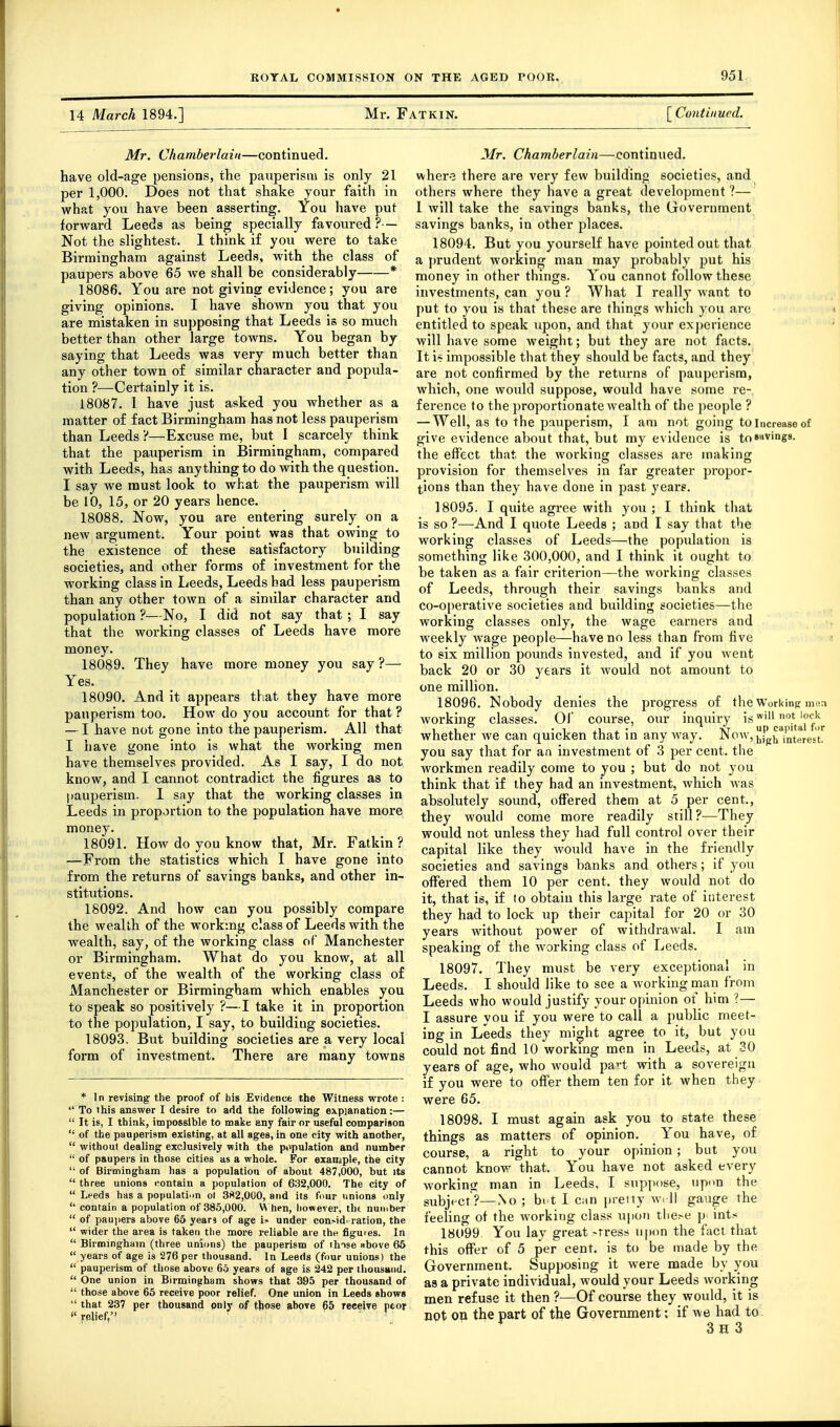 14 March 1894.] Mr. Fatkin. [ Continued. Mr. Chamberlain—continued. have old-age pensions, the pauperism is only 21 per 1,000. Does not that shake your faith in what you have been asserting. You have put forward Leeds as being specially favoured? — Not the slightest. 1 think if you were to take Birmingham against Leeds, with the class of paupers above 65 we shall be considerably * 18086. You are not giving evidence; you are giving opinions. I have shown you that you are mistaken in supposing that Leeds is so much better than other large towns. You began by saying that Leeds was very much better than any other town of similar character and popula- tion ?—Certainly it is. 18087. I have just asked you whether as a matter of fact Birmingham has not less pauperism than Leeds ?—Excuse me, but I scarcely think that the pauperism in Birmingham, compared with Leeds, has anything to do with the question. I say we must look to what the pauperism will be 10, 15, or 20 years hence. 18088. Now, you are entering surely on a new argument. Your point was that owing to the existence of these satisfactory building societies, and other forms of investment for the working class in Leeds, Leeds had less pauperism than any other town of a similar character and population ?—No, I did not say that ; I say that the working classes of Leeds have more money. 18089. They have more money you say ?— Yes. 18090. And it appears that they have more pauperism too. How do you account for that ? — I have not gone into the pauperism. All that I have gone into is what the have themselves provided. As I say know, and I cannot contradict the figures as to pauperism. I say that the working classes in Leeds in proportion to the population have more money. 18091. How do you know that, Mr. Fatkin? —From the statistics which I have gone into from the returns of savings banks, and other in- stitutions. 18092. And how can you possibly compare the wealth of the workmg class of Leeds with the wealth, say, of the working class of Manchester or Birmingham. What do you know, at all events, of the wealth of the working class of Manchester or Birmingham which enables you to speak so positively ?—I take it in proportion to the population, I say, to building societies. 18093. But building societies are a very local form of investment. There are many towns * In revising the proof of bis Evidence the Witness wrote : To this answer I desire to add the following explanation:— It is, I think, impossible to make any fair or useful comparison ' of the pauperism existing, at all ages, in one city with another, ■ without dealing exclusively with the population and number ■ of paupers in those cities as a whole. For example, the city ■ of Birmingham has a population of about 487,000, but its ' three unions contain a population of 632,000. The city of ' Leeds has a population ol 3S2,O0O, and its four unions only ' contain a population of 385,000. W hen, however, tht number ' of pau)iers above 65 years of age is under con>id. ration, the ' wider the area is taken the more reliable are the figures. In ' Birmingham (three unions) the pauperism of thise above 66 ' years of age is 276 per thousand. In Leeds (four unions) the ' pauperism of those above 65 years of age is 242 per tliousttiid. ' One union in Birmingham shows that 395 per thousand of ' those above 65 receive poor relief. One union in Leeds shows ' that 237 per thousand pnly of those above 65 receive poor 'relief, '  \ working men I do not Mr. Chamberlain—continued. wher-3 there are very few building societies, and others where they have a great development 1— 1 will take the savings banks, the Government savings banks, in other places. 18094. But you yourself have pointed out that a prudent working man may probably put his money in other things. You cannot follow these investments, can you ? What I really want to put to you is that these are things which you arc entitled to speak upon, and that your exj)erience will have some weight; but they are not facts. It i~ impossible that they shottld be facts, and they are not confirmed by the returns of pauperism, which, one would suppose, would have some re- ference to the proportionate wealth of the ])eople ? — Well, as to the pauperism, I am not going to increase of give evidence about that, but my evidence is tosi'vings. the effect that the working classes are making provision for themselves in far greater propor- tions than they have done in past years. 18095. I quite agree with you ; I think tliat is so ?—And I quote Leeds ; and I say that the working classes of Leeds—the population is something like 300,000, and I think it ought to be taken as a fair criterion—the working classes of Leeds, through their savings banks and co-operative societies and building societies—the working classes only, the wage earners and weekly wage people—have no less than from five i to six million pounds invested, and if you went back 20 or 30 years it would not amount to one million. 18096. Nobody denies the progress of the Working mi!n working; classes. 01' course, ovir inquiry is ™' '^ 1 ii -1 i • -NT up capital fir whether we can quicken that m anyway. -Mow, j^j^j^ interest, you say that for an investment of 3 per cent, the workmen readily come to you ; but do not you think that if ihey had an investment, which Avas absolutely sound, offered them at 5 per cent., they would come more readily still?—They would not unless they had full control over their capital like they would have in the friendly societies and savings banks and others; if you offered them 10 per cent, they would not do it, that is, if to obtain this large rate of interest they had to lock up their capital for 20 or 30 years without power of withdrawal. I am speaking of the working class of Leeds. 18097. They must be very exceptional in Leeds. I should like to see a working man from Leeds who would justify your opinion of him ?— I assure you if you were to call a public meet- ing in Leeds they might agree to it, but you could not find 10 working men in Leeds, at 30 years of age, who would part with a sovereign if you were to offer them ten for it when they were 65. 18098. I must again ask you to state these things as matters of opinion. You have, of course, a right to your opinion; but you cannot know that. You have not asked every working man in Leeds, I sup]iose, upon the subject?—No; bi t I can pretty w. 11 gauge the feeling of the working class ujion tlie^e p ints 18099. You lay great -rress upon the fact that this offer of 5 per cent, is to be made by the Government. Supposing it were made by you as a private individual, would your Leeds working men refuse it then ?—Of course they would, it is not on the part of the Government: if Ave had to. 3h 3