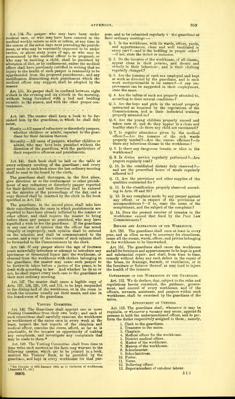 Art. 134. No pauper who may have been under medical care, or who may have been entered in the medical weekly return as sick or infirm, at any time in the course of the seven days next preceding the punish- ment, or who may be reasonably supposed to be under I twelve, or above sixty years of age, or who may be pronounced by the medical officer to be pregnant, or who may be suckling a child, shall be punished by alteration of diet, or by confinement, unless the medical officer shall have previously certified in writing that no injury to the health of such pauper is reasonably to be apprehended from the proposed punishment; and any modification diminishing such punishment which the medical officer may suggest, shall be adopted by the master. Art. 135. No pauper shall be confined between eight I o'clock in the evening and six o'clock in the morning, without being furnished with a bed and bedding suitable to the season, and with the other proper con- veniences. Art. 143. The master shall keep a book to be fur- nished him by the guardians, in which he shall duly enter, Firstly.—All cases of refractory or disorderly paupers, whether children or adults, reported to the guar- dians for their decision thereon. Secondly.—All cases of paupers, whether children or adults, who may have been punished without the direction of the guardians, with the particulars of their respective offences and punishments. Art. 145. Such book shall be laid on the table at every ordinary meeting of the guardians; and every entry made in such book since the last ordinary meeting shall be read to the board by the clerk. The guardians shall thereupon, in the first place, give direction as to the confinement or other punish- ment of any refractory or disorderly pauper reported for their decision, and such direction shall be entered on the minutes of the proceedings of the day, and a copy thereof shall be inserted by the clerk in the book specified in Art. 143. The guardians, in the second place, shall take into their consideration the cases in which punishments are reported to have been already inflicted by the master or other officer, and shall require the master to bring before them any pauper so punished, who may have signified a wish to see the guardians. If the guardians in any case are of opinion that the officer has acted illegally or improperly, such opinion shall be entered on the minutes, and shall be communicated to the master, and a copy of the minute of such opinion shall be forwarded to the Commissioners by the clerk. Art. 146. If any pauper above the age of fourteen years unlawfully introduce or attempt to introduce any spirituous or fermented liquor into the workhouse, or abscond from the workhouse with clothes belonging to the guardians, the master may cause such pauper to be forthwith taken before a justice of the peace, to be dealt with according to law. And whether he do so or not, he shall report every such case to the guardians at their next ordinary meeting. Art. 147. The master shall cause a legible copy of Arts. 1^7, 128, 129, 130, and 131, to be kept suspended in the dining-hall of the workhouse, or in the room in which the inmates usually eat their meals, and also in the board-room of the guardians. Visiting Comjiittejj. Art. 148. The Guardians shall appoint one or more Visiting Committees from their own body; and each of such committees shall carefully examine the workhouse or workhouses of the union once in every week at the least, inspect the last reports of the chaplain and medical officer, examine the stores, afford, so far as is practicable, to the inmates an opportunity of making any complaints, and investigate any complaints that may be made to them.* Art. 149. The Visiting Committee shall from time to time write such answers as the facts may warrant to the following queries, which are to be printed in a book, entitled the Visitors' Book, to be provided by the guardians, and kept in every workhouse for that pur- * See Circular of 28th January 1893, as to visitation of workhouses. [Appendix II., (4)]. 86630. pose, and to be submitted regularly t the guardians at their ordinary meetings :— Q. 1. Is the workhouse, with its wards, offices, yards, and ajjpurtenances, clean and well ventilated in every part ?—and is the bedding in proper order ? —if not, state the defect or omission. Q. 2. Do the inmates of the workhouse, of all classes, appear clean in their persons, and decent and orderly in their behaviour; and is their clothing regularly changed ? Q. 3. Are the inmates of each sex employed and kept at work as directed by the guardians, and is such work unobjectionalde in its nature?—if any im- provement can be suggested in their employment, state the same. Q. 4. Are the infirm of each sex properly attended to, according to their several conditions ? Q. 5. Are the boys and girls in the school jjroperly instructed as required by the regulations of the Commissioners, and is their industrinl training properly attended to P Q, 6. Are the young children properly nursed and taken care of, and do they appear in a (lean and healthy state ?—Is there any child not vaccinated ? Q. 7. Is regular attendance given by the medical officer?—Are the inmates of the sick wards properly tended P—Are the nurses efficient ?—Is there any infectious disease in the workhouse ? Q. 8. Is there auy dangerous lunatic or idiot in the workhouse P Q. 9. Is divine service regularly performed ?—Are prayers regularly read ? Q. 10. Is the established dietary duly observed P— and are the prescribed hours of meals regularly adhered to ? Q. 11. Are the provisions and other supplies of the qualities contracted for ? Q. 12. Is the classification properly observed accord- ing to Arts. 98 and 99 ? Q. 13. Is any complaint made by any pauper against any officer, or in respect of the provisions or accommodations ?—if so, state the name of the complainant, and the subject of the complaint P Q. 14. Does the present number of inmates in the workhouse exceed that fixed by the Poor Law Commissioners ? Repairs and Alterations of the Wobkhouse. Art. 150. The guardians shall once at least in every year, and as often as may be necessary for cleanliness, cause all the rooms, wards, offices, and privies belonging to the workhouse to be limewashed. Art. 151. The guardians shall cause the workhouse and all its furniture and appurtenances to be kept in good and substantial repair; and shall, from time to time, remedy without delay any such defect in the repair of the house, its drainage, warmth, or ventilation, or in the furniture or fixtures thereof, as may tend to injure the health of the inmates. Government op the Workhouse by the Guardians. Art. 152. We do declare, that, subject to the rules and regulations herein contained, the guidance, govern- ment, and control of every workhouse, and of the officers, servants, assistants, and paupers within such workhouse, shall be exercised by the guardians of the union. Appointment of Officebs. Art. 153. The guardians shall, whenever it may be requisite, or whenever a vacancy may occur, appoint fit persons to hold the undermentioned offices, and to per- form the duties respectively assigned to them ; namely, 1. Clerk to the guardians, 2. Treasurer to the union. 3. Chaplain. 4. Medical officer for the workhouse. 5. District medical officer. 6. Master of the workhouse. 7. Matron of the workhouse. 8. Schoolmaster. 9. Schoclmistress. 10. Porter. 11. Nurse. 12. Eelieving officer. 13. Superintendent of out-door labour. 313 I