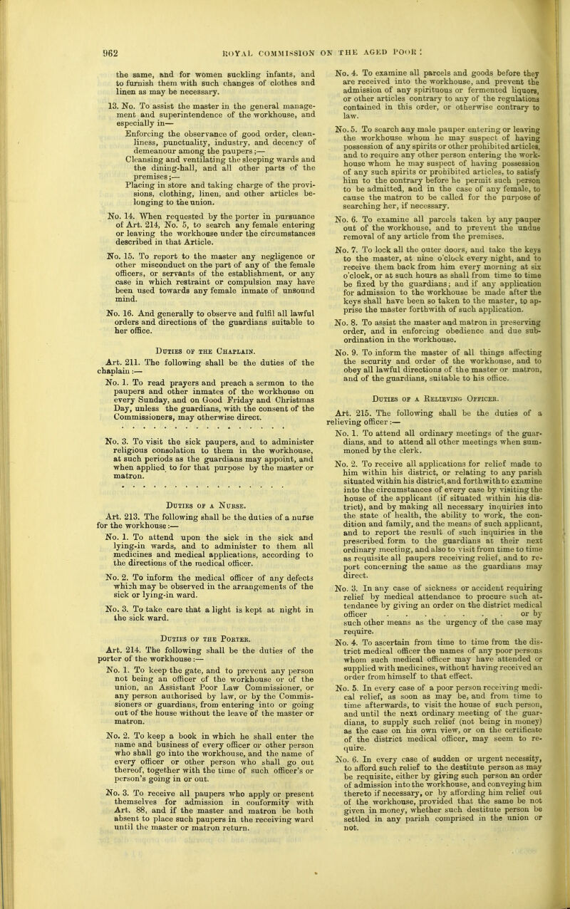 the same, and for women suckling infants, and to furnish them with snch changes of clothes and linen as may be necessary. 13. No. To assist the master in the general manage- ment and superintendence of the workhouse, and especially in— Enforcing the observance of good order, clean- liness, punctuality, industry, and decency of demeanour among the paupers;— Cleansing and ventilating the sleeping wards and the dining-hall, and all other parts of the premises;— Placing in store and taking charge of the provi- sions, clothing, linen, and other articles be- longing to the union. No. 14. When requested by the porter in pursuance of Art. 214, No. 5, to search any female entering or leaving the workhouse under the circumstances described in that Article. No. 15. To report to the master any negligence or other misconduct on the part of any of the female ofiBcers, or servants of the establishment, or any case in which restraint or compulsion may have been used towards any female inmate of unsound mind. No. 16. And generally to observe and fulfil all lawful orders and directions of the guardians suitable to her office. Duties of the Chaplain. Art. 211. The following shall be the duties of the chaplain:— No. 1. To read prayers and preach a sermon to the paupers and other inmates of the workhouse on every Sunday, and on Good Friday and Christmas Day, unless the guardians, with the consent of the Commissioners, may otherwise direct. No. 3. To visit the sick paupers, and to administer religious consolation to them in the workhouse, at such periods as the guardians may appoint, and when applied to for that purpose by the master or matron. Duties op a Nukse. Art. 213. The following shall be the duties of a nuf^e for the workhouse:— No. 1. To attend upon the sick in the sick and lying-in wards, and to administer to them all medicines and medical applications, according to the directions of the medical officer. No. 2. To inform the medical officer of any defects whish may be observed in the arrangements of the sick or lying-in ward. No. 3. To take care that a light is kept at night in the sick ward. Duties op the Poktek. Art. 214. The following shall be the duties of the porter of the workhouse:— No. 1. To keep the gate, and to prevent any person not being aa officer of the workhouse or of the union, an Assistant Poor Law Commissioner, or any person authorised by law, or by the Commis- sioners or guardians, from entering into or going out of the house without the leave of the master or matron. No. 2. To keep a book in which he shall enter the name and business of every officer or other person who shall go into the workhouse, and the name of every officer or other person who shall go out thereof, together with the time of such officer's or person's going in or out. No. 3. To receive all paupers who apply or present themselves for admission in couformity with Art. 88, and if the master and matron be both absent to place such paupers in the receiving ward until the master or matron return. No. 4. To examine all parcels and goods before they are received into the workhouse, and prevent the admission of any spirituous or fermented liquors, or other articles contrary to any of the regulations contained in this order, or otherwise contrary to law. No. 6. To search any male pauper entering or leaving the workhouse whom he may suspect of having possession of any spirits or other prohibited articles, and to require any other person entering the work- house whom he may susjiect of having possessioa of any such spirits or prohibited articles, to satisfy him to the contrary before he permit such person to be admitted, and in the case of any female, to cause the matron to be called for the purpose of searching her, if necessary. No. 6. To examine all parcels taken by any pauper out of the workhouse, and to prevent the undue removal of any article from the premises. No. 7. To lock all the outer doors, and take the keys to the master, at nine o'clock every night, and to receive them back from him every morning at six o'clock, or at such hours as shall from time to time be fixed by the guardians; and if any application for admission to the workhouse be made after the keys shall have been so taken to the master, to ap- prise the master forthwith of such application. No. 8. To assist the master and matron in preserving order, and in enforcing obedience and due sub- ordination in the workhouse. No. 9. To inform the master of all things affecting the security and order of the workhouse, and to obey all lawful directions of the master or matron, and of the guardians, suitable to his office. Duties or a Believing Oppicek. Art. 215. The following shall be the duties of a relieving officer:— No. 1. To attend all ordinary meetings of the guar- dians, and to attend all other meetings when sum- moned by the clerk. No. 2. To receive all applications for relief made to him within his district, or relating to any parish situated within his district, and forthwith to examine into the circumstances of every case by visiting the house of the applicant (if situated within his dis- trict), and by making all necessary inquiries into the state of health, the ability to woi'k, the con- dition and family, and the means of such applicant, and to report the result of such inquiries in the prescribed form to the guardians at their next ordinary meeting, and also to visit from time to time as requisite all paupers receiving relief, and to re- port concerning the same as the guardians may direct. No. 3. In any case of sickness or accident requiring relief by medical attendance to procure such at- tendance by giving an order on the district medical officer or by such other means as the urgency of the case may require. No. 4. To ascertain from time to time from the dis- trict medical officer the names of any poor persons whom such medical officer may have attended or supplied with medicines, without having received an order from himself to that efl'ect. No. 5. In every case of a poor person receiving medi- cal relief, as soon as may be, and from time to time afterwards, to visit the house of such person, and until the next ordinary meeting of the guar- dians, to supply such relief (not being in money) as the case on his own view, or on the certificate of the district medical officer, may seem to re- quire. No. 6. In every case of sudden or urgent necessity, to afford such relief to the destitute person as may be requisite, either by giving such person an order of admission into the workhouse, and conveying him thereto if necessary, or by afiording him relief out of the workhouse, provided that the same be not given in money, whether such destitute person be settled in any parish comprised in the imion or not.