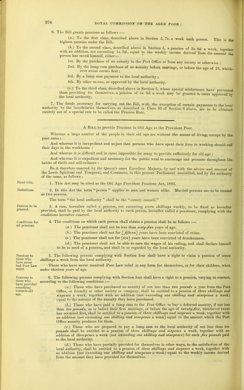 6. The Bill grants pensions as follows :— (a.) To the first class, described above in Section 5, 7s. a week each person. This is thf» highest pension under the Bill. (b.) To the second class, described above in Section 5, a pension of 3*. 6d. a week too-ether with an addition, not exceeding Is. 9d., equal to the weekly income derived from the amount the person has saved himself, either— 1st. By the purchase of an annuity in the Post Office or from any society or otherwise ; 2nd. By the lump sum purchase of an annuity before marriage, or before the age of 25 which- ever event occurs first; ' 3rd. By a lump sum payment to the local authority ; 4th. By other means, as approved by the local authority. (c.) To the third class, described above in Section 5, whose special misfortunes have prevented them providing for themselves, a pension of 3s. 6d. a week may be granted in cases approved by the local authority. ^ 7. The funds necessary for carrying out the Bill, with the exception of certain payments to the local authority by the beneficiaries themselves, as described in Class 63 of Section 6 above, are to be obtained entirely out of a special rate to be called the Pension Rate. Short title. Definitions. Pension to be granted. Conditions for all pensions. A Bill to provide Pensions in Old Age to tiie Provident Poor. Whereas a large number of the people in their old age are without the means of living, except by the poor rates : And whereas it is inexpedient and unjust that persons who have spent their lives in workino- should end their days in the workhouse : And whereas it is difficult and in cases impossible for many to provide sufficiently for old age ; And whereas it is expedient and necessary for the public v^eal to encourage and promote throughout life habits of thrift and self-reliance : Be it therefore enacted by the Queen's most Excellent Majesty, by and with the advice and consent of the Lords Spiritual and Temporal, and Commons, in this present Parliament assembled, and by the authority of the same, as follows ; 1. This Act may be cited as the Old Age Provident Pensions Act, 1893. 2. In this Act the term person  applies to men and women alike. Married persons are to be treated as two persons. The term  the local authority  shall be the  county council. 3. A sum, hereafter called a pension, not exceeding seven shillings weekly, to be fixed as hereafter provided, shall be paid by the local authority to each person, hereafter called a pensioner, complying with the conditions hereafter enacted. 4. The conditions on which each person shall obtain a pension shall be as follows :— (a.) The pensioner shall not be less than sixty-Jive years of age. (6.) The pensioner shall not for ^^fiftecii^ years have been cojivicted of crime. (c.) The pensioner shall not for \ten'\ years have been convicted of drunkenness. (c?.) The pensioner shall not be able to earn the wages of his calling, and shall declare himself to be in need of a pension, and shall be so regarded by the local authority. 5. The following persons complying with Section four shall have a right to claim a pension of seven shillings a week from the local authority. Pensions to those who have never had Poor Law Those who have never received Poor Law relief in any form for themselves, or for their children, when relief. under thirteen years of age. Pensions to those who have provided something towards old age. 6. The following persons complying with Section four shall have a right to a pension, varying in amount, according to the following conditions :— (a.) Those who have purchased an annuity of not less than tivo pounds a year from the Post Office, or friendly or other society or compau}', shall be entitled to a pension of three shillings a?id sixpence a week, together with an addition (not exceeding one shilling and ninepciice a week) equal to the amoitnt of the annuity they have purchased. (6.) Those who have paid a lump sum to the Post Office to buy a deferred annuity, if not less than ten pounds, on or before their first marriage, or before the age of twenty-five, whichever event has occurred first, shall be entitled to a pension of three shillings and sixpence a week, together with an addition (not exceeding one shilling and 7iinepence a week) equal to the amount which the Post Office annuity produces for them. (c.) Those who are prepared to pay a lump sum to the local authority of not less than ten pounds shall be entitled to a pension of three shillings and sixpence a week, together with an addition of threepence a week (not exceeding one shilling and ninepence) for each five pounds paid to the local authority. (d.) Those who have partially provided for themselves in other ways, to the satisfaction of the local authority, shall be entitled to a pension of three shillings and sixpe?ice a week, together with an addition (not exceeding one shilling and ninepence a week) equal to the weekly income derived from the amount they have provided for themselves.