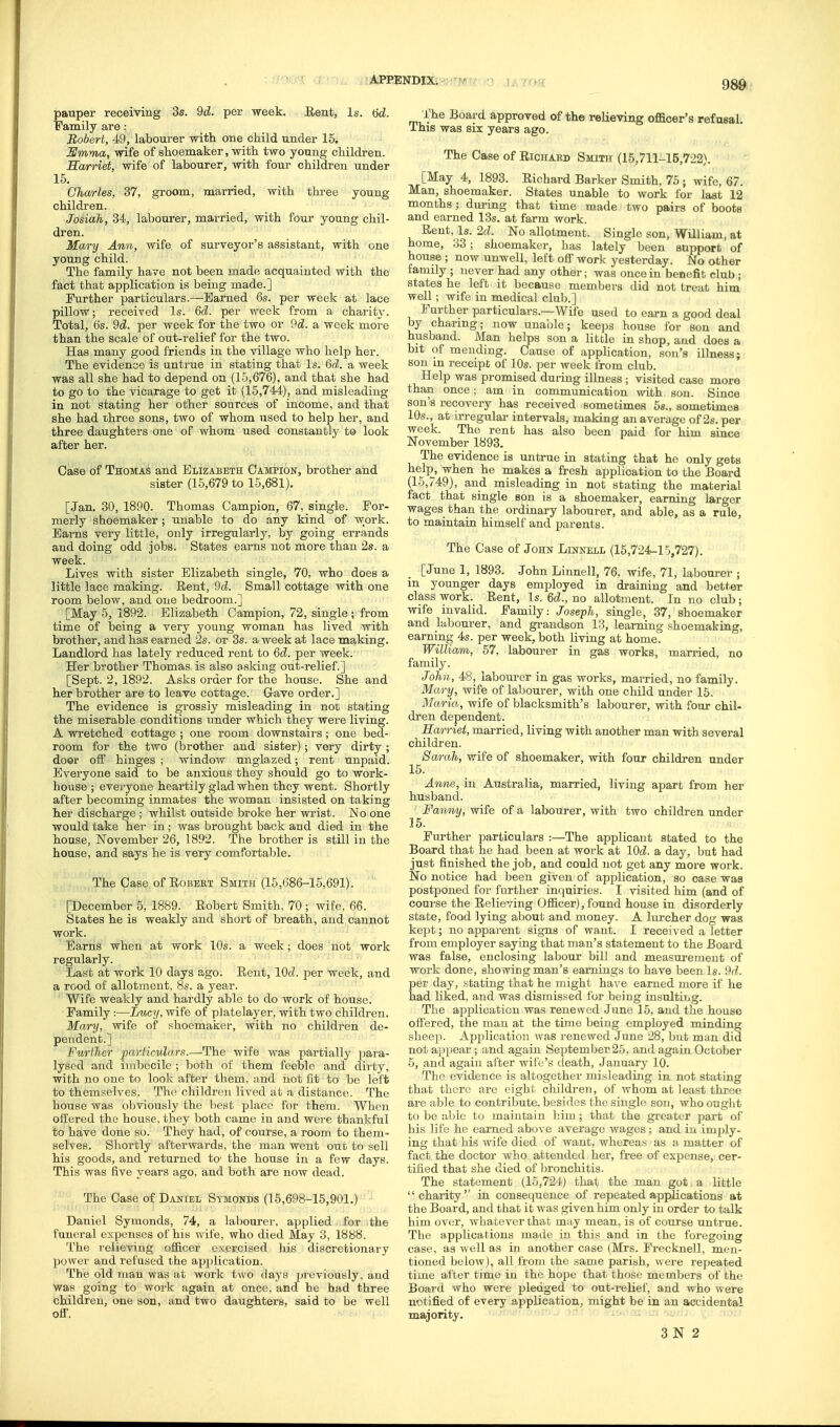 APPENDliv^; ^wrt,' n j < ^c* w pauper receiving 3s. 9d. per week. Eent, Is. 6d. Family are: Robert, 49, labourer with one child under 15. BSmma, wife of shoemaker, with two young children. Sarriet, wife of labourer, with four children under 15. Charles, 37, groom, married, with thi-ee young children. Josiah, 34, labourer, married, with four young chil- dren. Mary Anyi, wife of surveyor's assistant, with one young child. The family have not been made acquainted with the fact that application is being made.] Further particulars.—Earned 6s. per week at lace pillow; received Is. 6d. per week from a charity. Total, 6s. 9d!. per week for the two or 9d. a week more than the scale of out-relief for the two. Has many good friends in the village who help her. The evidence is untrue in stating that Is. Qd. a week was all she had to depend on (15,676), and that she had to go to the vicarage to get it (15,744), and misleading in not stating her other sources of income, and that she had ihree sons, two of whom used to help her, and three daughters one of whom used constantly to look after her. Case of Thomai4 and Elizabeth Campion, brother and sister (15,679 to 15,681). [Jan. 30, 1890. Thomas Campion, 67, single. For- merly shoemaker; unable to do any kind of work. Earns very little, only irregularly^, by going errands and doing odd jobs. States earns not more than 2s. a week. Lives with sister Elizabeth single, 70, who does a little lace making. Rent, 9d. Small cottage with one room below, and one bedroom.] [May 5, 1892. Elizabeth Campion, 72, single; from time of being a very young woman has lived with brother, and has earned 2s. or 3s. a week at lace making. Landlord has lately reduced rent to &d. per week. Her brothel- Thomas is also asking out-relief.] [Sept. 2,1892. Asks order for the house. She and her brother are to leave cottage. Gave order.] The evidence is grossly misleading in not stating the miserable conditions under which they were living. A wretched cottage ; one room downstairs; one bed- room for the two (brother and sister); very dirty ; door off hinges ; window unglazed; rent unpaid. Everyone said to be anxious they should go to work- house ; evei-yone heartily glad when they weut. Shortly after becoming inmates the woman insisted on taking her discharge ; whilst outside broke her wrist. No one would take her in; was brought back and died in the house, November 26, 1892. The brother is still in the house, and says he is very comfortable. The Case of RoBEET Smith (15,686-15,691). [December 5, 1889. Robert Smith, 70 ; wife, 66. States he is weakly and short of breath, and cannot work. Earns when at work 10s. a week; does not work regularly. Last at work 10 days ago. Rent, lOcZ. per week, and a rood of allotment, 8s. a year. Wife weakly and hardly able to do work of house. ■ Family :—Lucy, wife of platelayer, with two children. Mary, wife of shoemaker, with no children de- pendent.] Further particulars.—The wife was partially para- lysed and imbecile ; both of them feeble and dirty, with no one to look after them, and not fit to be left to themselves. The children lived at a distance. The house was obviously the l)e8t place for them. When offered the house, they both came in and were thankful to have done so. They had, of course, a room to them- selves. Shortly afterwards, the man went out to sell his goods, and returned to- the house in a few days. This was five years ago, and both are now dead. The Case of Daniel Symonds (15,698-15,901.) Daniel Symonds, 74, a labourer, applied for the funeral expenses of his wife, who died May 3, 1888. The relieving officer exercised his diecrefcionary powei- and refused the apjjlication. The old Tuau was at work two days pieviously, and was going to work again at once, and he bad three children, one son, and two daughters, said to be well off. The Board approved of the relieving officer's refusal. This was six years ago. The Case of Richabd Smith (15,711-15,722). [May 4, 1893. Richard Barker Smith, 75; wife, 67. Man, shoemaker. States unable to work for last 12 months; during that time made two pairs of boots and earned 13s. at farm work. Rent, Is. 2d. No allotment. Single son, William, at home, 33; shoemaker, has lately been support of house ; now unwell, left off work yesterday. No other family ; never had any other; was once in benefit club ; states he left it because members did not treat him well; wife in medical club.] Further particulars.—Wife used to cai-n a good deal by charing; now unable; keeps house for son and husband. Man helps son a little in shop, and does a bit of mending. (Jause of application, son's illness; son in receipt of 10s. per week from club. Help was promised during illness ; visited case more than once; am in communication with son. Since son's recovery has received sometimes 5s., sometimea 10s., at irregular- intervals, making an average of 2s. per week. The rent has also been paid for him since November 1893. The evidence is untrue in stating that he only gets help, when he makes a fresh application to the Board (15,749), and misleading in not stating the material fact that single son is a shoemaker, earning larger wages than the ordinary labourer, and able, as a rule, to maintain himself and parents. The Case of John Linnell (15,724-10,727). [June 1, 1893. John Linnell, 76, wife, 71, labourer ; m younger days employed in draining and better class work. Rent, Is. Qd., no allotment. In no club; wife invalid. Family: Joseph, single, 37, shoemaker and labourer, and gi-andson 13, learning shoemaking, earning 4s. per week, both living at home. Williavi, 57, labourer in gas works, married, no family. John, 48, labourer in gas works, married, no family. Mary, wife of labourer, with one child under 16. Maria, wife of blacksmith's labourer, with four chil- dren dependent. Harriet, married, living with another man with several children. Sarah, wife of shoemaker, with four children under 16. Anne, in Australia, married, living apart from her husband. Fantiy, wife of a labourer, with two children under 15. Fui'ther particulars :—The applicant stated to the Board that he had been at work at lOd. a day, but had just finished the job, and could not get any more work. No notice had been given of application, so case was postponed for further infiuiries. I visited him (and of coarse the Relieving Officer), found house in disorderly state, food lying about and money. A lurcher dog was kept; no apparent signs of want. I received a letter from employer saying that man's statement to the Board was false, enclosing labour bill and measurement of work done, showing man's earnings to have been Is. ihl. per day, stating that he might have earned more if he had liked, and was dismissed for being insulting. The application was renewed June 15, and the house offered, the man at the time being employed minding sheep. Application was renewed June 28, but man did not appear ; and again September25, and again October 5, and again after wife's death, January 10. The evidence is altogether misleading in not stating that there are eight children, of whom at least throe are able to contribute, besides the single son, who ouglit to be able to maintain l;iui; that the greater part of his life he earned above average wages: and iu imply- ing that his wife died of want, whereas as a matter of fact the doctor who attended her, free of expense, cer- tified that she died of bronchitis. The statement (15,724) that the man got a little charity in consequence of repeated applications at the Board, and that it was given him only in order to talk him over, whatever that may mean, is of course untrue. The applications made in this and in the foregoing case, as well as in another case (Mrs. Frecknell, men- tioned below), all lioui the same parish, were repeated time after time in the hope that those members of the Boai'd who were pledged to out-relief, and who were notified of every application, might be in an accidental majority. •'J--' '^i