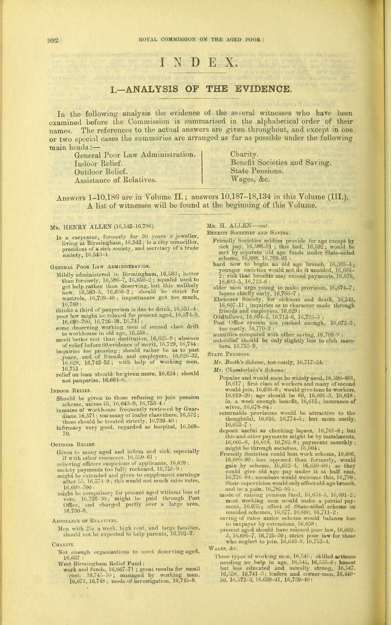 INDEX. I.—ANALYSIS OF THE EVIDENCE. In the following analysis tlie evidence of the several witnesses who have been examined before the Commission is summarised in the alphabetical order of their names. The references to the actual answers are given throughout, and except in one or two special cases the summaries are arranged as far as possible under the following TD.ain heads:— General Poor Law Administration. Charity. Indoor Relief. Benefit Societies and Saving. Outdoor Relief. State Pensions. Assistance of Relatives. Wages, &c. Answers 1-10,186 are in Volume II.; answers 10,187-18,134 in this Volume (III.). A list of witnesses will be found at the beginning of this Volume. Mr. henry ALLEN (16,542-16,796). Is a carpenter, formerly for 30 years a jeweller, liTiug at Birmingham, 16,542; is a city councillor, president of a sick society, and secretary of a trade society, 16,543-4. G-ENEKAL POOB LaW ADMINISTEATION. Mildly administered in Birmingham, 16,583; better than formerly, 16,586-7, 10,650-2 ; squalid used to tret help rather than deserving, but this unlikely now, 16,583-5, 16,650-2 ; should be strict for wastrels, 16,739-40 ; importunate get too much, 16,760: thinks a third of pauperism is due to drink, 16,551-4 : poor law might be relaxed for present aged, 16,574-9, 16,699-700, 16,726-38, 16,741: some deserving working men of second class drift to workhouse in old age, 16,558 : merit better test than destitution, 16,626-9 ; absence of relief before 60 evidence of merit, 16,729, 16,744 : inquiries too pressing ; should rather be as to past years, and of friends and employers, 16,626-32, 16.629, 16,742-52; with help of working men, 16,751 : relief on loan should be given more, 16,624; should not pauperise, 16,664-6. Indook, Relief. Should be given to those refusing to join pension scheme, unless ill, 16,643-9, 16,753-4 : inmates of worlchouse frequently reviewed by Guar- dians, 16,571; too many of loafer class there, 16,572 ; these should be treated strictly, 16,739-40 : infirmary very good, regarded as hospital, 16,569- 70. Outdoor Reliep. Given to many aged and infirm and sick, especially if with other resources, 16,559-61 : relieving ofliccrs suspicious of applicants, 16,628 : society payments too fully reckoned, 16,755-9 : might be extended and given to supplement earnings after 55, 16,571-9 ; this would not much raise rates, 16,699-700 : might be compulsory for present aged without loss of vote, 16,726-30; might be paid through Post Ofi&ce, and charged partly over a large area, 16,730-8. ASSISTAMCE OF RELATIVES. Men with 25.s. a week, high rent, and large families, should not be expected to help parents, 16,701-7. Chabitt. Wot eneugh organisations to meet deserving aged, 16,667 : West Birmingham Relief Fund : work and funds, 16,667-71 ; great results for small cost, 16,745-50; managed by working men, 16,671,16,748 ; mode of investigation, 16,745-8. Mjr. H. ALLEN—cow;. Benefit Societies and Saving. Friendly Societies seldom provide for age except by sick pay, 16,588-91 ; this bad, 16,592 ; would be met by separate old age funds under State-aided scheme, 16,688, 16,789-95 : hard now to begin an old age branch, 16,593-4; younger societies would not do it unaided, 16,661- 2; risk that benefits may exceed payments. 16,676, 16,693-5, 16,713-6 : older men urge young to make provision, 16,674-7 ; lapses chiefly early, 16,766-7 : Ebenezer Society, for sickness and death, 16,543, 16,607-11; inquiries as to character made through friends and employers, 16,629 : Oddfellows, 16,694-5,16,713-6, 16,703-5 ; Post Office system not pushed enough, 16,672-3; too costly, 16,770-3 : annuities compared with other saving, 16,708-9 : out-relief should be only slightly less to club mem- bers, 16,755-9. State Pensions. Mr. Booth's Scheme, too costly, 16,717-24. Mr. Ghamberlaiii's Scheme: Popular and would soon be widely used, 16,596-601, 16,617 ; first class of workers and many of second would join, 16,636-8 ; would give tone to workers, 16,619-20; age should be 60, 16,601-3, 16,618; 5s. a week enough benefit, 16,615; insurance of wives, 16,678-84: returnable provisions would be attractive to the thoughtful, 16,616, 16,774-5; but more costly, 16,653-7 : deposit useful as checking lapses, 16,761-8 ; but this and other payments might be by instalments, 16,605-6, 16,618, 16,762-8; payments monthly; might be through societies, 16,604 : Friendly Societies could best woi k scheme, 16,606, 16,689-90; less opposed than fcjrmerij', would gain by scheme, 16,612-4, 16,659-60; as they could give old age pay under it at half cost, 16,776-84; members would welcome this, 16,796 ; State supervision would only affect old age branch, and be a gain, 16,785-95 : mode of raising jiension fund, 16,634-5, 16,691-2 ; most working men would make a partial pay- ment, 16,635 ; effect of State-aided scheme on unaided schemes, 16,6/7, 16,690, 16,711-2: saving of rates under scheme would balance loss to taxpaj'er by extensions, 16,658 : present aged should have relaxed poor law, 16,662- 3, 16,696-7, 16,725-30; strict poor law for those who neglect to join, 16,643-9, 16,753-4. Wages, &c. Three types of working men, 16,545; skilled ai'tisans needing no help in age, 16,545, 16,555-6; honest but less educated and morally strong, 16,547, 16,558, 16,741-3; loafers and corner-men, 16,449- 60, 16,572-3, 16,639-41, 16,739-40 :