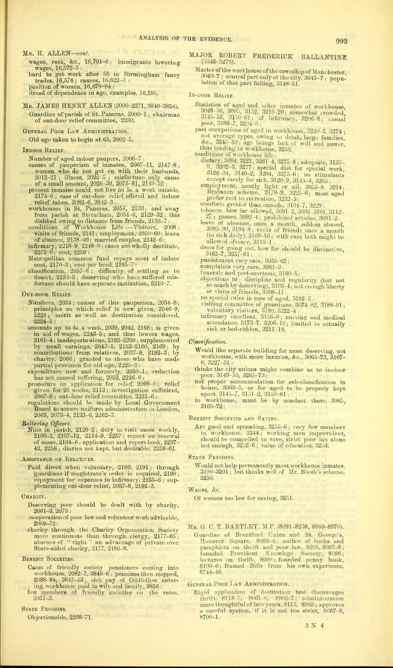 Mk. H. ALLEN—cow^. wages, rent, &c., 16,701-6; immigrants lowering wages, 16,572-3 : hard to get work after 55 in Birmingham fancy trades, 16,576 ; causes, 16,622-8 : position of women, 16,678-84 : dread of dependence in age, examples, 16,595. Mb. JAMES HENRY ALLEN (2000-2271, 3840-3866). Guardian of parish of St. Pancras, 2000-1; chairman of out-door relief committee, 2230. GrENEKAL PoOK LaW AdMINISTKATION. Old age taken to begin at 65, 2002-5. Indook Eelief. Number of aged indoor paupers, 2006-7 : causes of pauperism of inmates, 2007-11, 2147-8; women who do not get on with their husbands, 2012-21 ; illness, 2022-5 ; misfortune only cause of a small amount, 2026-30, 2075-81, 2149-52 : present inmates could not live on 5s. a week outside, 2174^6 ; case of out-door relief offered and indoor relief taken, 2082-6, 3842-3 : workhouses in St, Pancras, 2054, 2133; and away from parish at Streatham, 2054-6, 2129-32; this disliked owing to distance from friends, 2136-7 : conditions of Woi-khouse Life :—Visitors, 2008 ; yisits of friends, 2141; employment, 2059-60; leave of absence, 2138-40; married couples, 2142-6: infirmary, a218-9, 2248-9 ; cases not wholly destitute, 2251-6; cost, 2250 : Metropolitan common fund repays most of indoor cost, 2170-3; cost per head, 2165-7 : classification, 2057-8 ; difficulty of settling as to desert, 2134-5 ; deserving who have suffered mis- fortune should have separate institution, 2210-7. Out-door Eeliep. Nnmbei-s, 2034; causes of this pauperism, 2034-8; principles on which relief is now given, 2046-9, 2229; merit as well as destitution considered, 2224-5: amounts up to 4s. a week, 2039, 2042, 2168; is given in aid of wages, 2243-5; and thus lowers wages, 2161-4; inadequate alone, 2192-2209; supplemented by small earnings, 2043-5, 2153-2160, 2169; by contributions from relatives, 2037-8, 2192-3; by charity, 2066 ; granted to those who have made partial provision for old age, 2220-3 : expenditure now and formerly, 2050-1; reduction has not caused suffering, 2052, 2226-8: procedure on application for i-elief, 2098-9 ; relief given for 26 weeks, 2113 ; investigation sufficient, 2067-8 ; out-door relief committee, 2231-6 : regulations should be made by Local Government Board to secure uniform administration in London, 2063, 2073-4, 2123-6, 2262-7. ReKeving Officers. Nine in pai'ish, 2120-2; dntj to visit cases weekly, 2100-2, 2107-12, 2114-9, 2257; report on renewal of cases, 2104-6 ; application and report book, 2237- 42, 2258; diaries not kept, but desirable, 2259-61. Assistance of Eelatives. Paid direct when voluntary, 2189, 2191; through guardians if magistrate's order is required, 2190 ; repayment for expenses in iufii-maiy, 2256-6 ; sup- plementing out-door relief, 2037-8, 2192-3. Chakity. Deserving poor should be dealt with by charity, 2061-3,2073: co-operation of poor law and volianteer work advisable, 2069-72: charity through the Charity Organisation Society more continuous than through clergy, 2177-85; absence of  right  an advantage of private over State-aided charity, 2177, 2186-8. Benefit Societies. Cases of friendly society pensioners coming into workhouse, 2082-7, 3840-6 : pensions then stopped, 2088-94, 3847-63; sick pay of Oddfellow enter- ing woi'khoiise paid to wife and family, 3856 : few members of friendly societies on the rates, 2031-3. State Pensions. Objectionable, 2268-71. MAJOE EOBEET FEEDEEICK BALLANTINE (0343-3278). Master of the workhouse of the township of i\[anchester, 3043-7 ; central part only of the city, 3045-7 ■ popu- lation of that part falling, 3148-51. In-jook Eelief. Statistics of aged and olhei' inmates of workhouse 3048-56, 309.^ 3152, 3219-20; somewhat crowded' 3145-52, 3159-61 ; of infirmary, 3206-8; casual poor, 3186-7, 32!)4-9: past occupations of aged in workhouse, 3240-3, 3274 ; not average types, owing to drink, lai'gc families' ^c, 3245-50; age brings lack of will and power, thus tending to workhouse, 3250. conditions of workhouse life: dietary, 3084,3221, 3261-4., 3276-8 ; adequate, 3135- 9, 3202-3, 3277; special diet for special work 3128-34, 3140-2, 3204, 32/5-6; no stimulants except rarely for sick, 3120-9, 3l4;:i-4, 3205: employment, mostly light or nil, 3055-8. .•^214; Brabazon scheme, 3178-9. 322.)-6; most aged prefer rest to recreation, .3232-3: comforts greater than outside, 3104-/, .3229 : tobacco, how far allowed, ;:i091-2, 3096-3101. 3112- 27 ; games, 3092-4 ; prohibited articles. 3091-27 leave of absence, once a month, seldom abused, 3085-90, 31.94-8; visits of friends onco a month (to sick daily), 3109-10; with care both might Ije allowed oftcner, 3110-1 : dress for going out, how far should be distinctive. 3162-7, 3257-61: punishment very rare, 3059-62 : complaints very rare, 3081-3: funerals and post-mortems, 3180-5: objections to : discipline and regularity (but not so much by deserving), 3103-4; not enough liberty or visits of friends, 3108-11: no special rules in case of aged, 3192-3 : visiting committee of guardians, 3074-82, 3188-91; ' _ voluntary visitors, 3190. 3222-4 : infirmary excellent, 3156-8; nursing and medical attendance, 3173-7, 3206-10; limited to actually sick or bed-ridden, 3211-18. Classification. Would like separate building for most deserving, not workhouse, with more luxuries, &c., 306.5-73, 3167- 8, 3227-31 : thinks the city unions might combine as to in-door poor, 3149-55, 3265-73: not proper accommodation for sub-classification in house, 3063-5. or for aged to be properly kept apart, 3145-7, 3151-2, 3159-61 : in workhouse, must be by conduct there, 3065, 316.9-72: Benefit Societies and Saving. Are good and spreading, 3255-6; A ery few members in workhouse. 3244; working men improvident, should be compelled to save, strict poor law alone not enough, 3252-6 ; value of education, 3254. State Pensions. Would not help permanently most workhouse inmates. 3199-3201; but thinks well of Mr. Bootb's sclieme, 3250. Wages, &c. Of women too low for saving, 3251, Mb. G. C. T. BAETLBT, M.P. (8091-8236, 8660-8976). Guardian of Brentford Union and St. George's, Hanover Square, 8093-4; author of books and pamphlets on thrift and poor law, 8095, 8097-8; founded Provident Knowlege Society, 8096; lectures on thrift, 8099; founded penny bauk, 8100-6; framed Bills from his own experience, 8744-48. General Poor Law Administbation. Ei<?icl application of destitution test discourages thrift, 8114-7, 8<:i61-6. 8902-7; administration more thoughtful of late years, 8115, 8903 ; approves a careful svstem, if it is not too strict, 8667-8, 8700-1: