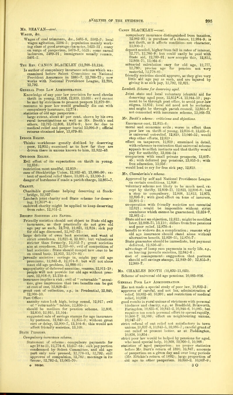 Mr. BBAVAN—cow/. Wages, &c. Wages of coal trimmers, &c., 6485-8, 5502-3; local wages agitation, 5504-5; population mainly work- ing class of good average character, 6423-31 ; many on verge of pauperism, 5473-7, 5525; some casual laoburers, 5489-91; immigrants usually remain, 5401-2. The Eev. CANON BLACKLEY (12,768-13,114). Is author of compulsory insurance scheme which was examined before Select Committee on National Provident Assurance in 1885-7, 12,768-73 ; now works with National Providence League, 12,780, 12,792. General Poor Law Administration. Knowledge of any poor law provision for need checks thrift in young, 12,816, 12,819, 13,036: evil cannot be met by strictness to present paupers 12,879-88 : recourse to poor law would gradually die out with compulsory insurance, 12,774: statistics of old age pauperism : large extent, about 40 per cent, shown by his own rural investigations as well as Mr. Booth's and others, 12,792-12,808, 13,074-9; how far due to medical relief and pauper bui'ial 13,096-9 ; official returns obtained later, 13,079-85. Indoor Eelief. Thinks workhouse greatly disliked by deserving poor, 12,852; examined as to how far they are driven there in unions known to him, 12,922-43. OtJT-DOOR Relief. Evil effect of its expectation on thrift in young, 12,816: restriction most needful, 12,819 : case of Stockbridge Union, 12,933-43, 13,086-90 ; ex- tent of medical relief there, 13,091-6, 13,100-3: danger of harshness if made a parish charge, 12,865-7. Charitt. Charitable guardians helping deserving at Stock- bridge, 12,937: Lambeth joint charity and State scheme for deserv- ing, 12,851*-4 : endowed charity might be applied to keep deserving from rates, 12,961-2. Benefit Societies and Saving. Friendly societies should not object to State old age insurance, as they practically do not give old age pay as such, 12,792, 12,821, 12,824; sick pay for old age discussed, 12,967-73 : large deficits of even best societies, and want of strict soundness, 12,821-4, 12,860; but valuations stricter than formerly, 12,953-7; great societies aim at soundness, 12,959-60; evil of competition of bad societies : State should compel new ones to be on sound basis, 12,851, 12,979-81: juvenile societies: savings in, might pay old age premiums, 12,842-8, 12,974^8; but will not alone meet old age problem, 12,888-96 : unpopularity of deferred annuities, reasons, 12,911-19 ; people will not provide for old age without pres- sure, 12,918-9, 13,110-4: insurance implies a risk; evil of  returnable  annui- ties, give impression that two benefits can be got at cost of one, 12,828-36 : great cost of collection, e.g., in Prudential, 12,849, 12,900-10. Post Office: annuity rates look high, being sound, 12,917 ; evil of returnable tables, 12,830-5: should be medium for pension scheme, 12,808, 12,850, 12,916, 13,104: suggested sale of savings stamps for age insurance by postmen, 12,849-50, 12,865-9; without great cost or delay, 12,900-7, 13,104-8; this would not affect friendly societies, 13,109. State Pensions. Compulsory insurance scheme. Statement of scheme: compulsory payments for age 18 to 21,12,774-6,13,067-64; sick pay portion condemned by' Select Committee, and old age part only now pressed, 12,778-81, 12,792; still approves of compulsion, 12,782 ; meetings in its favour, 12,782-6, 13,061-70: O 86630. Canon BLACKLEY—now/. compulsory insurance distinguished from taxation, 12,982-93 ; is purchase of a chance, 12,994-9; is not thrift, as it affects condition - not character, 13,000-3: deposit needed, higher from fall in rates of interest, 12,776, 12,786-9; but could easily be paid with State aid, 12,789-91; now accepts this, 12,812. 12,868-76, 13,064-6: actuarial calculation easy for old age, 12,777, 12,780; precise ago for pension not very material, 12,778-81 : friendly societies should approve, as they give very little old age pay as such, and arc injured by giving it as sick pay, 12,792, 12,821. Lambeth Scheme for deserving aged. Joint state and local voluntary (church) aid for deserving aged poor, 12,851*-4, 12,944-60 ; pay- ment to be through post office, to avoid poor-law stigma, 12,862; local aid need not be sectarian and might be through parish council, 12,863-7; not connected with insurance scheme, 13,068-73. Mr. Booth's scheme : criticisms and objections. Enormous cost, 12,816-6: moral and economic evils ; worse in effect than poor law on thrift of young, 12,816-9, 13,035-6; is universal out-relief, 12.819, 13,046-52; would stop other efforts, 12,819 : effect on taxpayers, 12,819 ; examined in detail, with reference to contention that universal scheme appeals to selfish instincts and that thrifty would pay for unthrifty, 13,004-34 : comparison with small private prospects, 13,037- 45 ; with deferred pay pensions, 13,053-5; with free education, 13,056: would lead to cry for free sick pay, 12,819. Mr. Chamberlavn's scheme. Approved by self and National Providence League on certain conditions, 12,808 : voluntary scheme not likely to be much used, ex- cept by thrifty, 12,809-11, 12,821, 12,896-8; but a step to compulsory, 12,808, 12,813, 12,876, 12,898-9 ; with good effect on tone of insurers, 12,891-5 : co-operation with friendly societies not essential 12,821; would be impossible without strict soundness which cannot be guaranteed, 12,824-7, 12,861-2 : State aid not an objection, 12,812; might be modified later, 12,868-75,13,110; differs from free pensions and poor relief, 12,870-4: benefit to widows &c.a complication; reasons why old age insurance should stand alone without alternative benefit, 12,828-36, 12,876-7: State guarantee should be immediate, but payment deferred, 12,836-41 : advantage of lamp sum payments in early life, e.g., on leaving juvenile societies, 12,842-8 : cost of management: suggestion that postmen should sell savings stamps, 12,849-50; 12,855-9; 12,900-7. Mr. CHARLES BOOTH (10,832-11,025). Scheme of universal old age pensions. 10,885-916. General Poor Law Administration. Has not made a special study of poor law, 10,832-3 : approves of careful, and not lax, administration of relief, 10,832-40, 10,991; and restriction of medical relief, 10,959: good results in rural unions of strictness with personal kindness and charity, e.g., at Bradfield, Brixworth, IVingdon, 10,835-6, 10,841-2,10,944-6, 10,986; but requires too much personal effort to spread rapidly, 10,866-7. 10,986; effect on neighbouring unions, 10,947-57: strict refusal of out relief not satisfactory in town unions, 10,837-8,10,843-5,10,98f;-7 ; careful grant of out relief at present better, as at Paddington, 10,838, 10,854: strict poor law would be helped by pensions for aged, who need special help, 10,868, 10,900-1, 10,988 : statistics of aged pauperism; no proper statistics before Mr. Burt's return of 1890, 10,847; amounts of pauperism on a given day and over long periods (Mr. Ritchie's return of 1892); large proportion of old age to other pauperism, 10,850-2. 10,907-9; 3 O