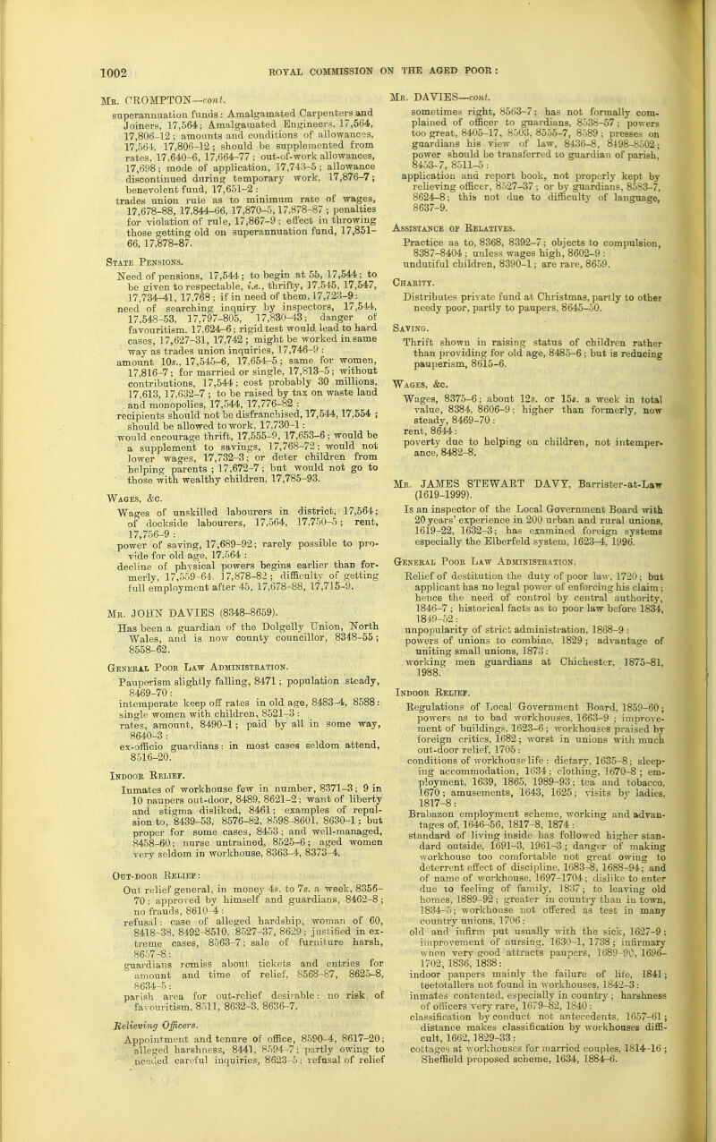 Mb. OROMPTON—po»/. superannuation funcis: Amalgamated Carpenters and Joiners, 17,564; Amalgamated Engineers, 17,564, 17,806-12; amoimts and conditions of allowances, 17,564, 17,806-12 ; should be supplemented from rates, 17,640-6, 17,664-77 ; out-of-work allowances, 17,698; mode of application, 17,743-5; allowance discontinued during temporary work, 17,876-7; benevolent fund, 17,651-2: trades union rule as to minimum rate of wages, 17,678-88, 17,844-66, 17,870-5,17,878-87 ; penalties for violation of rule, 17,867-9; effect in throwing those getting old on superannuation fund, 17,851- 66,17,878-87. State Pensions. Need of pensions, 17,544; to begin at 55, 17,544; to be given to respectable, i.e., thrifty, 17.545, 17,547, 17,734-41, 17,768 ; if in need of them, 17,723-9: need of searching inquiry by inspectors, 17,544, 17,648-53, 17,797-805, 17,830-43; danger of favouritism, 17,624-6; rigid test would lead to hard cases, 17,627-31, 17,742 ; might be worked in same way as trades union inquiries, 17,746-9 : amount 10s., 17,545-6, 17,654-5; same for women, 17,816-7; for married or single, 17,813-5; without contributions, 17,544; cost probably 30 millions, 17 613, 17,632-7 ; to be raised by tax on waste land and monopolies, 17,544, 17,776-82 : recipients should not be disfranchised, 17,544,17,554 ; should be allowed to work, 17,730-1: would encourage thrift, 17,555-9, 17,653-6; would be a supplement to savings, 17,768-72; would not lower wages, 17,732-3; or deter children from helping parents ; 17,672-7; but would not go to those with wealthy children, 17,785-93. Wages, &c. Wages of unskilled labourers in district, 17,564; of dockside labourers, 17,564, 17,750-5; rent, 17,756-9 : power of saving, 17,689-92; rarely possible to pro- vide for old age, 17,564 : decline of physical powers begins earlier than for- merly, 17,659-64. 17,878-82; diBaculty of getting full employment after 46. 17,678-88, 17,715-9. Mr. JOHlsr DAVIBS (8348-8659). Has been a guardian of the Dolgelly Union, Korth Wales, and is now county councillor, 8348-55; 8658-62. General Pook Law Administration. Pauperism slightly falling, 8471; population steady, 8469-70: intemperate keep off rates in old age, 8483-4, 8688: single women with children, 8621-3 : rates, amount, 8490-1; paid by all in some way, 8640-3 : ex-officio guardians: in most cases seldom attend, 8516-20. Indoor Eelief. Inmates of workhouse few in number, 8371-3; 9 in 10 paupers out-door, 8489, 8621-2 ; want of liberty and stigma disliked, 8461; examples of repul- sion to, 8439-53, 8676-82, 8598-8601, 8630-1: but proper for some cases, 8453 ; and well-managed, 8458-60; nurse untrained, 852-5-6; aged women very seldom in workhouse, 8363-4, 8373-4. OuT-DooB Relief: Out relief general, in money 4s. to 7s. a week, 8356- 70; approved by himself and guardians, 8462-8 ; no frauds, 8610-4 : refusal: case of alleged hardship, woman of 60, 8418-38, 8492-8610. 8.527-37, 8629 ; justi6ed in ex- treme cases, 8563-7; sale of furniture harsh, 8657-8: guardians remiss about tickets and entries for amount and time of relief, 8568-87, 8625-8, 8634-5: parish area for out-relief desirable: no risk of favouritism, 8511, 8632-3, 8636-7. Melieving Officers. Appointment and tenure of office, 8590-4, 8617-20; alleged harshness, 8441, 8594-7; partly owing to needed careful inquiries, 8623-5; lefusal of relief Mr. da VIES—cowL sometimes right, 8563-7; has not formally com- plained of officer to guardians, 8538-57; powers too great, 8405-17, 8503, 8555-7, 8589 : presses on guardians his view of law, 8436-8, 81.98-8502; power should be transferred lo guardian of parish, 8453-7, 8511-5: application and report book, not properly kept by relieving officer, 8-527-37 ; or by guardians, 8583-7, 8624-8; this not due to difficulty of language, 8637-9. Assistance of Relatives. Practice as to, 8368, 8392-7; objects to compulsion, 8387-8404 ; unless wages high, 8602-9 : unduciful children, 8390-1; are rare, 8659. Charity. Distributes private fund at Christmas, partly to other needy poor, partly to paupers, 8646-50. Saving. Thrift shown in raising status of children rather than providing for old age, 8485-6; but is reducing pauperism, 8615-6. Wages, &c. Wages, 8375-6; about 12s. or 15s. a week in total value, 8384, 8606-9; higher than formerly, now steady, 8469-70: rent, 8644: poverty due to helping on children, not intemper- ance, 8482-8. Mr. JAMES STEWART DAVY, Barrister-at-Law (1619-1999). Is an inspector of the Local (Government Board with 20 years' experience in 200 urban and rural unions, 1619-22, 1632-3; has examined foreign systems especially the Blberfeld system, 1623-4, 1996. General Poor Law Administration. Relief of destitution the duty of poor law, 1720; but applicant has no legal power of enforcing his claim; hence the need of control by central authority, 1846-7 ; historical facts as to poor law before 1834, 1849-52: unpopularity of strict administi'ation, 1868-9 : powers of unions to combine, 1829 ; advantage of uniting small unions, 1873 : working men guardians at Chichester, 1875-81, 1988. Indoor Relief. Regulations of Local Government Board, 1859-60; powers as to bad workhouses, 1663-9 ; improve- ment of buildings, 1623-6 ; workhouses praised by foreign critics, 1682; worst in unions with much out-door relief, 1705: conditions of workhouse life : dietary, 1635-8; sleep- ing accommodation, 1634; clothing, 1670-^; em- ployment, 1639, 1865, 1989-93; tea and tobacco, 1670; amusements, 1643, 1625; visits by ladies, 1817-8: Brabazon employment scheme, working and advan- tages of, 1646-56, 1817-8, 1874 : standard of living inside has followed higher stan- dard outside, 1691-3, 1961-3 ; danger of making workhouse too comfortable not great owing to deterrent effect of discipline, 1683^. 1688-94; and of name of workhouse, 1697-1704; dislike to enter due to feeling of family, 1837; to leaving old homes, 1889-92 ; greater in country than in town, 1834-5; workhouse not offered as test in many country unions, 1706: old and infirm put usually with the sick, 1627-9 ; improvement of nursing, 1630-1, 1738 ; infirmary when very good attracts paupers, 1689-90, 1696- 1702,1836, 1838: _ indoor paupers mainly the failure of life, 1841; teetotallers not found in workhouses, 1842-3: inmates contented, especially in country ; harshness of oificers very rare, 1679-82, 1840 : classification by conduct not antecedents. 1657-61; distance makes classification by workhouses diffi- cult, 1662, 1829-33 : cottages at v;orkhouses for married couples, 1814-16 ; Sheffield proposed scheme, 1634, 1884-6.