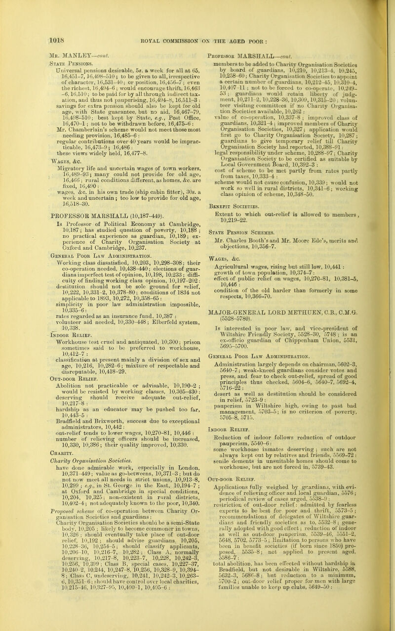 Mr. MANLEY—coMf. State Pensions. Universal pensions desirable, 5s. a week for all at 65, 16,451-7, J 6,498-510 ; to be given to all, irrespective of charactei', 16,631-40; or position, 16,456-7 ; even the richest, 16,494-6 ; would encourage thrift, 16,463 -6,16,510 ; to be paid for by all through indirect tax- ation, and thus not pauperising, 16,494-8, 16,611-3 : savings for extra pension should also be kept for old age, with State guarantee, but no aid, 16,467-79, 16,498-510; best kept by State, e.g., Post 0£&ce, 16,470-1; not to be withdrawn before, 16,475-6 : Mr. Chamberlain's scheme would not meet those most needing provision, 16,485-6 : regular contributions over 40 years would be imprac- ticable, 16,473-9; 16,486: these views widely held, 16,477-8. Wages, &c. Migratory life and uncertain wages of town workers, 16,489-93; many could not provide for old age, 16,466 ; rural conditions diflerent, as homes, &c. are fixed, 16,490: wages, &c. in his own trade (ship cabin fitter), 30s. a week and uncertain ; too low to provide for old age, 16,518-30. PROFESSOR MARSHALL (10,187-449). Is Professor of Political Economy at Cambridge, 10,187; has studied question of poverty, 10,188 ; no practical experience as guardian, 10,189; ex- perience of Charity Organisation Society at Oxford and Cambridge, 10,237. G-ENEEAL Poor Law Administration. Working class dissatisfied, 10,203, 10,298-308; their co-operation needed, 10,438-440; elections of guar- dians imperfect test of opinion, 10,198, 10,233; diffi- culty of finding working class opinion, 10,197-202: destitution should not be sole ground for relief, 10,222, 10,331-2, 10,378-80; conditions of 1834 not applicable to 1893, 10,272, 10,368-65: simplicity in poor law administration impossible, 10,335-6: rates regarded as an insurance fund, 10,387 : volunteer aid needed, 10,330-448; Elberfeld system, _ 10,338. Indoor Relief. Workhouse test crtiel and antiquated, 10,300 ; prison sometimes said to be preferred to workhouse, 10,412-7 : classification at present mainly a division of sex and age, 10,216, 10,282-6; mixture of respectable and disreputable, 10,418-29. ■ OuT-DooR Relief. Abolition not practicable or advisable, 10,190-2 ; would be resisted by working classes, 10,305-430 : deserving should receive adequate out-relief, 10,217-8 : hardship as an educator may be pushed too far, 10,443-5 : Bradfield and Brixworth, success due to exceptional administrators, 10,442: out-relief tends to lower wages, 10,270-81, 10,446 : number of relieving officers should be increased, 10,330, 10,386 ; their quality improved, 10,330. Charity. Charity Organisation Societies. have done admirable work, especially in London, 10,371-449; value as go-betweens, 10,371-3 ; but do not now meet all needs in strict unions, 10,913-8, 10,299 ; e.g., in St. George in the East, 10,194-7 ; at Oxford and Cambridge in special conditions, 10,204, 10,325; non-existent in rural districts, 10,402-4; not adequately known to the poor, 10,340. Proposed scheme of co-operation between Charity Or- ganisation Societies and guardians: Charity Organisation Societies shoulabe a semi-State body, 10,205 ; likely to become commoner in towns, 10,326 ; should eventually take place of out-door relief, 10,192 ; should advise guardians- 10,205, 10,228-36, 10,254-5; should classify applicants, 10,206-10, 10,216-7, 10,282 ; Class A, normally deserving, 10,217-8, 10,223-7, 10,228, 10,242-3, 10,266, 10,399; Class B, special cases, 10,227-37, 10,240-2, 10,244, 10,247-8, 10,256, 10,328-9, 10,394- 8; Glass C, undeserving, 10,241, 10,242-3.10,263- 6,10,351-6 ; should have conlrol over local charities, 10,215^6, 10,327-95, 10,400-1, 10,405-6 : Professor MARSHALL—cow/. members to be added to Charity Organisation Societies by board of guardians, 10,210, 10,213-4, 10,245, 10,258-60 ; Charity Organisation Societies to appoint a certain number of guardians, 10,212-45, lU,310-4, 10,407-11 ; not to be forced to co-operate, 10,249- 53 ; guardians would retain liberty of judg- ment, 10,211-2,10,228-36,10,309,10,315-20 ; volun- teer visitmg committees if no Charity Oi'ganisa- tion Societies available, 10,262 .- value of co-operation, 10,337-8 ; improved class of guardians, 10,321-4 ; improved members of Charity Organisation Societies, 10,327; application would first go to Charity Organisation Society, 10,287; guardians to give temporary relief till Charity Organisation Society had reported, 10,388-91: legal responsibility under scheme, 10,288-97; Charity Organisation Society to be certified as suitable by Local Government Board, 10,392-3 : cost of scheme to be met partly from rates partly from taxes, 10,333-4 : scheme would not cause confusion, 10,339 ; would not work so well in rural districts, 10,341-6 ; working class opinion of scheme, 10,348-50. Benefit Societies. Extent to which out-relief is allowed to members , 10,219-22. State Pension Schemes. Mr. Charles Booth's and Mr. Moore Ede's, merits and objections, 10,356-7. Wages, &c. Agricultural wages, rising but still low, 10,441 : growth of town population, 10,374-7: effect of public relief on wages, 10,270-81, 10,381-5, 10,446: eondition of the old harder than formerly in some respects, 10,366-70. MAJOR-GENERAL LORD METHUEN. G.B.. C.M.G. (5528-5780). Is interested in poor law, and vice-president of Wiltshire Friendly Society, 5528-30, 5748 ; is an ex-officio guardian of Chippenham Union, 5531, 5695-5700. General Poor Law Administration. Administration largely depends on chairman, 5602-3, 5640-7; weak-kneed guardians consider votes and press, and fear to check out-relief, spread of good principles thus checked, 6604-6, 5640-7, 5692-4, 5716-22 : desert as well as destitution should be considered in relief, 5723-9: pauperism in Wiltshire high, owing to past bad management, 5703-5; is no criterion of poverty, 5705-8, 5715. Indoor Relief. Reduction of indoor follows reduction of outdoor pauperism, 5540-6: some workhouse inmates deserving ; sirch are not always kept out by relatives and friends, 5569-72 : senile dements in unsuitable homes should come to workhouse, but are not forced in, 5739-43. OuT-DooR Relief. Applications fully weighed by guardians, with evi- dence of relieving officer and local guardian, 5576 ; periodical review of cases urged, 5538-9 : restriction of out-door relief: admitted by fearless experts to be best for poor and thrift, 5573-5 ; recommendations of delegates of Wiltshire guar- dians and friendly societies as to, 5532-8; gene- rally adopted with good effect; reduction of indoor as well as out-door pauperism, 5539-46, 5-551-2, 6648, 6702, 5773-5 ; limitation to persons who have been in benefit societies (if born since 1850) pro- posed, 5535-8; not applied to present aged, 5586-7: total abolition, has been effected without hardship in Bradfield, but not desirable in Wiltshire, 5588, 5632-3, 5686-8; but reduction to a minimum, 5700-2 ; out-door relief proper for men with large families unable to keep up clubs, 6649-50 :