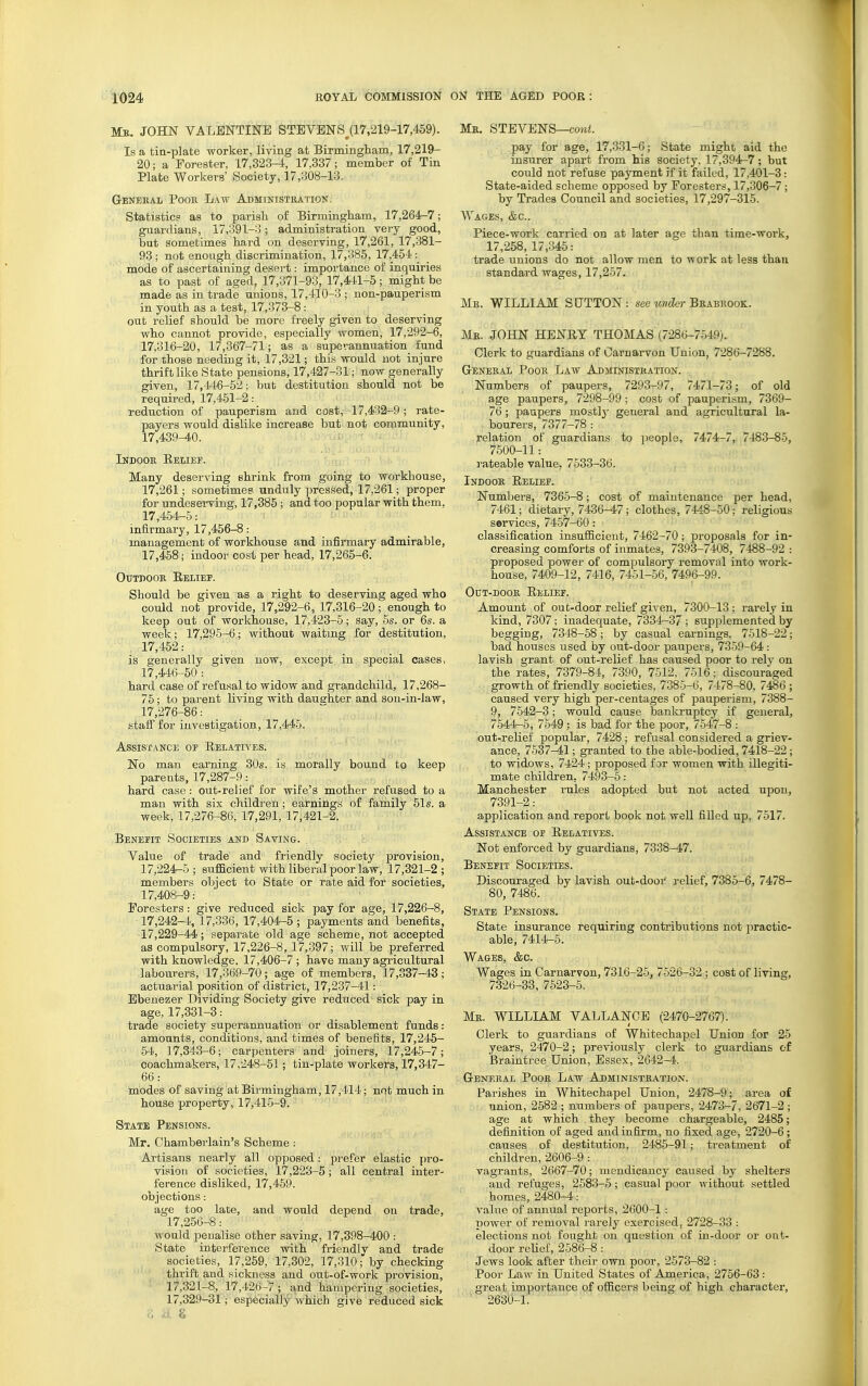 Mb. JOHN VALENTINE STEVENS^(17,219-17,459). Is a tia-plate worker, living at Birmingham, 17,219- 20; a Forester, 17,323-4, 17,337; member of Tin Plate Workers' Society, 17,308-13. General Pooh Law Administration. Statistic? as to parish of Birmingham, 17,264-7; guardians, 17,391-3; administration very good, but sometimes hard on deserving, 17,261, 17,381- 93 ; not enough discrimination, 17,385, 17,454 : mode of ascertaining desert: importance of inquiries as to past of aged, 17,371-93, 17,441-5; might be made as in trade unions, 17,410-3 ; non-pauperism in youth as a test, 17,373-8: out relief should be more freely given to deserving who cannot provide, especially women, 17,292-6, 17,316-20, 17,367-71; as a superannuation fund for those needing it, 17,321; this would not injure thrift like State pensions, 17,427-31; now generally given, 17,446-52; but destitution should not be required, 17,451-2: reduction of pauperism and cost, 17,432-9; rate- payers would dislike increase but not community, 17,439-40. Indooe Eelief. Many deserving shrink from going to workhouse, 17,261; sometimes unduly pressed, 17,261; proper for undesei-ving, 17,385 ; and too popular with them, 17,454-6: inflrmai'y, 17,456-8: management of workhouse and infirmary admirable, 17,458; indoor cost per head, 17,265-6. Otjtdooe Relief. Should be given as a right to deserving aged who could not provide, 17,292-6, 17,316-20 ; enough to keep out of workhouse, 17,423-5; say, 6s. or 6s. a week; 17,295-6; without waiting for destitution, 17,452: is generally given now, except in special oases, 17,446-50: hard case of refusal to widow and gr?i,ndchild, 17,268- 75; to parent living with dauarhter and son-in-law, 17,276-86: staff for investigation, 17,446. Assistance of Relatia'es. No man earning 30s. is morally bound to keep pare uts, 17,287-9: hard case : out-relief for wife's mother refused to a man with six children; earnings of family 51s. a week, 17,276-86, 17,291, 17,421-2. Benefit Societies and Saving. Value of trade and friendly society provision, 17,224-6; suflacient with liberal poor law, 17,321-2; members object to State or rate aid for societies, 17,408-9: Foresters: give reduced sick pay for age, 17,226-8, 17,242-4, 17,336, 17,404-5 ; payments and benefits, 17,229-44; separate old age scheme, not accepted as compulsory, 17,226-8, 17,397; will be preferred with knowledge. 17,406-7; have many agricultural labourers, 17,369-70; age of members, 17,337-43; actuarial position of district, 17,237-41: Ebenezer Dividing Society give reduced sick pay in age, 17,331-3: trade society superannuation or disablement funds: amounts, conditions, and times of benefits, 17,245- 54, 17,343-6; carpenters and joiners, 17,245-7; coachmakers, 17,248-51; tin-plate workers, 17,347- 66: _ modes of saving at Birmingham, 17,114; not much in house property, 17,41.5-9. State Pensions. Mr. Chambei'lain's Scheme: Artisans nearly all opposed: prefer elastic pro- vision of societies, 17,223-5; all central inter- ference disliked, 17,459. objections: age too late, and would depend on trade, 17,256-8: would penalise other saving, 17,398-400 : State interference with friendlv and trade societies, 17,259, 17,302, 17,310;'by checking thrift and sickness and out-of-work provision, 17,321-8, 17,426-7; a.nd hampering societies, 17,329-31; especially which give reduced sick Mk. STEVENS—cowi. pay for age, 17,331-6; State might aid the insurer apart from his society, 17,394r-7; but could not refuse payment if it failed, 17,401-3: State-aided scheme opposed by Foresters, 17,306-7 ; by Trades Council and societies, 17,297-315. Wages, &c.. Piece-work carried on at later age than time-work, 17,258, 17,345: trade unions do not allow men to work at less than standard wages, 17,267. Me. WILLIAM SUTTON: sec under B^abuqok. Mk. JOHN HENRY THOMAS (7286-7549). Olerk to guardians of Carnarvon Union, 7286-7288. GrENEEAL PoOE LaW Aj3MINISTEATI0N. Numbers of paupers, 7293-97, 7471-73; of old age paupers, 7298-99 ; cost of pauperism, 7369- 76; paupers mostlj' general and agricultural la- bourers, 7377-78: relation of guardians to jjcople, 7474-7, 7483-86, 7500-11: rateable value, 7633-36. Indooe Relief. Numbers, 7366-8; cost of maintenance per head, 7461; dietary, 7436-47; clothes, 7448-50; religious services, 74.57-60: classification insufiicieut, 7462-70; proposals for in- creasing comforts of inmates, 7393-7408, 7488-92 : proposed power of compulsory removal into work- house, 7409-12, 7416, 7461-66, 7496-99. OuT-DOOE Relief. Amount of out-door relief given, 7300-13; rarely in kind, 7307; inadequate, 7334—37 ; supplemented by begging, 7348-58; by casual earnings, 7618-22; bad houses used by out-door paupers, 7369-64 : lavish grant of out-relief has caused poor to rely on the rates, 7379-84, 7390, 7612, 7616; discouraged growth of friendly societies, 7385-6, 7478-80, 7486 ; caused very high per-centages of pauperism, 7388- 9, 7642-3; would cause bankruptcy if general, 7644-5, 7649 : is bad for the poor, 7647-8 : out-relief popular, 7428 ; refusal considered a griev- ance, 7537-41; granted to the able-bodied, 7418-22; to widows, 7424 ; proposed for women with illegiti- mate children, 7493-5: Manchester rules adopted but not acted upon, 7391-2: application and report book not well filled up, 7517. Assistance of Relatives. Not enforced by guardians, 7338-47. Benefit Societies. Discouraged by lavish out-door relief, 7385-6, 7478- 80, 7486. State Pensions. State insurance requiring contributions not practic- able, 7414-5. Wages, &c. Wages in Carnarvon, 7316-26, 7-526-32 ; cost of living, 7326-33, 7523-5. Me. WILLIAM VALLANCB (2470-2767). Clerk to guardians of Whitechapel Union for 25 years, 2470-2; previously clerk to guardians of Braintree Union, Essex, 2642-4. Gbneeal Pooe Law Administration. Parishes in Whitechapel Union, 2478-9; area of union, 2582 ; numbers of paupers, 2473-7, 2671-2 ; age at which they become chargeable, 2485; definition of aged and infirm, no fixed age, 2720-6 ; causes of destitution, 2485-91; treatment of children, 2606-9 : vagrants, 2667-70; mendicancy caused by shelters and refuges, 2583-5 ; casual poor without settled homes, 2480-4: value of annual reports, 2600-1 : power of removal rarely exercised, 2728-33 : elections not fought on question of in-door or out- door relief, 2686-8: Jews look after their own poor, 2573-82 : Poor Law in United States of Anierica, 2756-63: great importance of officers being of high character, 2630-1.