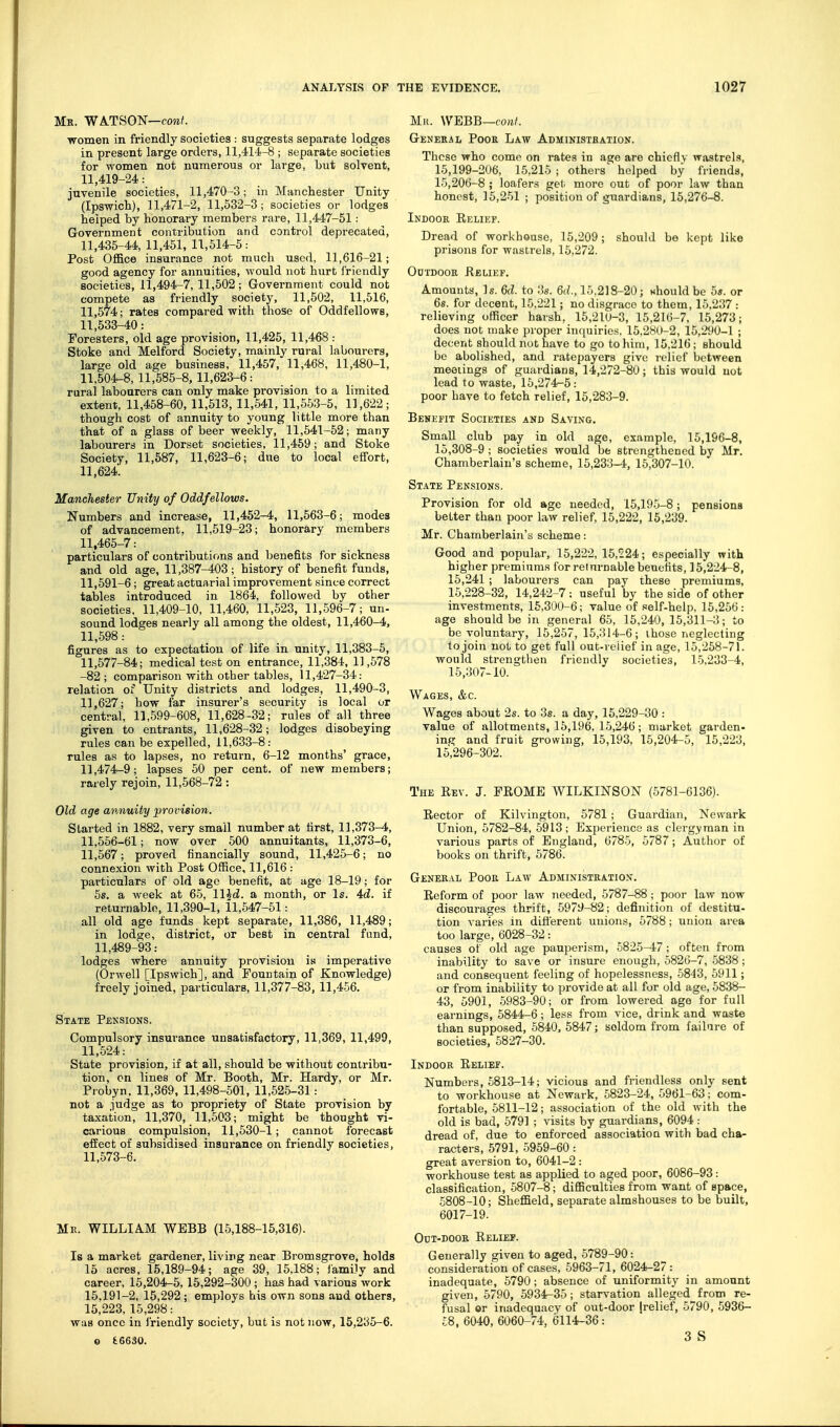 Mk. WATSON—foraf. women in friendly societies : suggests separate lodges in present large orders, 11,414-8 ; separate societies for women not numerous or large, but solvent, 11,419-24: juvenile societies, 11,470-3; in Manchester Unity (Ipswich), 11,471-2, 11,532-3; societies or lodges helped by honorary members rare, 11,447-51 : Government contribution and control deprecated, 11,435-44, 11,451, 11,514-5: Post Office insurance not much used, 11,616-21; good agency for annuities, would not hurt friendly societies, 11,494-7, 11,502; Government could not compete as friendly society, 11,502, 11,516, 11,574; rates compared with those of Oddfellows, 11,533-40: Foresters, old age provision, 11,425, 11,468 : Stoke and Melford Society, mainly rural labourers, large old age business, 11,457, 11,468, 11,480-1, 11,504-8, 11,585-8, 11,623-6: rural labourers can only make provision to a limited extent, 11,458-60, 11,513, 11,541, 11,553-5, 11,622; though cost of annuity to young little more than that of a glass of beer weekly, 11,541-52; many labourers in Dorset societies, 11,459; and Stoke Society, 11,587, 11,623-6; due to local effort, 11,624. Manchester Unity of Oddfellows. Numbers and increase, 11,452-4, 11,563-6; modes of advancement. 11,519-23; honorary members 11,465-7: particulars of contributions and benefits for sickness and old age, 11,387-403; history of benefit funds, 11,591-6; great actuarial improvement since correct tables introduced in 1864, followed by other societies. 11,409-10, 11,460, 11,523, 11,596-7; un- sound lodges nearly all among the oldest, 11,460-4, 11,598: figures as to expectation of life in unity, 11,383-5, 11,577-84; medical test on entrance, 11,384, 11,578 -82; comparison with other tables, 11,427-34: relation of Unity districts and lodges, 11,490-3, 11,627; how far insurer's security is local or central, 11,599-608, 11,628-32; rules of all three given to entrants, 11,628-32; lodges disobeying rules can be expelled, 11,633-8: rules as to lapses, no return, 6-12 months' grace, 11,474-9; lapses 50 per cent, of new members; rarely rejoin, 11,568-72 : Old age annuity provision. Started in 1882, very small number at first, 11,373-4, 11,566-61; now over 500 annuitants, 11,373-6, 11,567; proved financially sound, 11,425-6; no connexion with Post Office, 11,616 : particulars of old age benefit, at age 18-19; for 5s. a week at 65, ll^d. a month, or Is. 4d. if returnable, 11,390-1, 11,547-51: all old age funds kept separate, 11,386, 11,489; in lodge, district, or best in central fund, 11,489-93: lodges where annuity provision is imperative (Orwell [Ipswich], and Fountain of Knowledge) freely joined, particulars, 11,377-83, 11,456. State Peksions. Compulsory insurance unsatisfactory, 11,369, 11,499, 11,524: State provision, if at all, should be without contribu- tion, on lines of Mr. Booth, Mr. Hardy, or Mr. Probyn, 11,369, 11,498-501, 11,525-31: not a judge as to propriety of State provision by taxation, 11,370, 11,503; might be thought vi- carious compulsion, 11,530-1; cannot forecast efEect of subsidised insurance on friendly societies, 11,573-6. Mil. WILLIA.M WEBB (15,188-15,316). Is a market gardener, living near Bromsgrove, holds 15 acres, 15,189-94; age 39, 15,188; lamily and career, 16,204-5,15,292-300 ; has had various work 15,191-2, 15,292; employs his own sons and others, 15,223,15,298: was once in I'riendly society, but is not now, 15,235-6. Mr. WEBB—cow/. General Pock Law Administbation. Those who come on rates in age are chiefly wastrels, 15,199-206, 15,215 ; others' helped by friends, 15,206-8 ; loafers get more out of poor law than honest, 15,251 ; position of guardians, 15,276-8. Indoor Relief. Dread of workhouse, 15,209 ; should be kept like prisons for wastrels, 15,272. Outdoor Relief. Amounts, Is. 6d. to 3s. 6d., 15.218-20; whonld be 5s. or 6s. for decent, 15,221; no disgrace to them, 15,237 : relieving officer harsh, 15,210-3, 15,216-7, 15,273; does not make proper inquiries, 15,280-2, 15,290-1 ; decent should not have to go toliim, 15,216; should be abolished, and ratepayers give relief between meetings of guardians, 14,272-80; this would not lead to waste, 15,274-5: poor have to fetch relief, 15,283-9. Benefit Societies and Saving, Small club pay in old age, example, 15,196-8, 15,308-9 ; societies would be strengthened by Mr. Chamberlain's scheme, 15,233-4, 15,307-10. State Pensions. Provision for old age needed, 15,195-8 ; pensions better than poor law relief, 15,222, 16,239. Mr. Chamberlain's scheme: Good and popular, 15,222, 16,224; especially with higher premiums for returnable benefits, 15,224-8, 15,241 ; labourers can pay these premiums, 15,228-32, 14,242-7: useful by the side of other investments, 16,300-6; value of self-help, 15,256 : age should be in general 65, 15,240,15,311-3; to be voluntary, 15,257,15,314-6; those neglecting to join not to get full out-reiief in age, 15,258-71. would strengthen friendly societies, 15,233-4, 15,307-10. Wages, &c. Wages about 2s. to 3s. a day, 16,229-80 : value of allotments, 15,196, 15,246; market garden- ing and fruit growing, 15,193, 15,204-5, 15,223, 15,296-302. The Rev. J. FROME WILKINSON (5781-6136). Rector of Kilvington, 5781; Guardian, Newark Union, 5782-84, 5913; Experience as clergyman in various parts of England, 6785, 5787; Author of books on thrift, 5786. General Poor Law Administration. Reform of poor law needed, 5787-88; poor law now discourages thrift, 5979-82; definition of destitu- tion varies in difl'erent unions, 5788; union area too large, 6028-32: causes of old age pauperism, 5825-47 ; often from inability to save or insure enough, 5826-7, 5838 ; and consequent feeling of hopelessness, 5843, 5911; or from inability to provide at all for old age, 5838- 43, 5901, 5983-90; or from lowered age for full earnings, 5844-6; less from vice, drink and waste than supposed, 5840, 5847; seldom from failure of societies, 5827-30. Indoor Relief. Numbers, 5813-14; vicious and friendless only sent to workhouse at Newark, 5823-24, 5961-63; com- fortable, 5811-12; association of the old with the old is bad, 5791 ; visits by guardians, 6094 : dread of, due to enforced association with bad cha- racters, 5791, 5959-60: great aversion to, 6041-2 : workhouse test as applied to aged poor, 6086-93: classification, 5807-8; difficulties from want of space, 5808-10; Sheffield, separate almshouses to be built, 6017-19. OtJT-DOOR ReLIEP. Generally given to aged, 5789-90: consideration of cases, 5963-71, 6024-27 : inadequate, 5790 ; absence of uniformity in amount given, 5790, 5934-35; starvation alleged from re- fusal or inadequacy of out-door [relief, 5790, 5936- £8, 6040, 6060-74, 6114-36 : 3 S