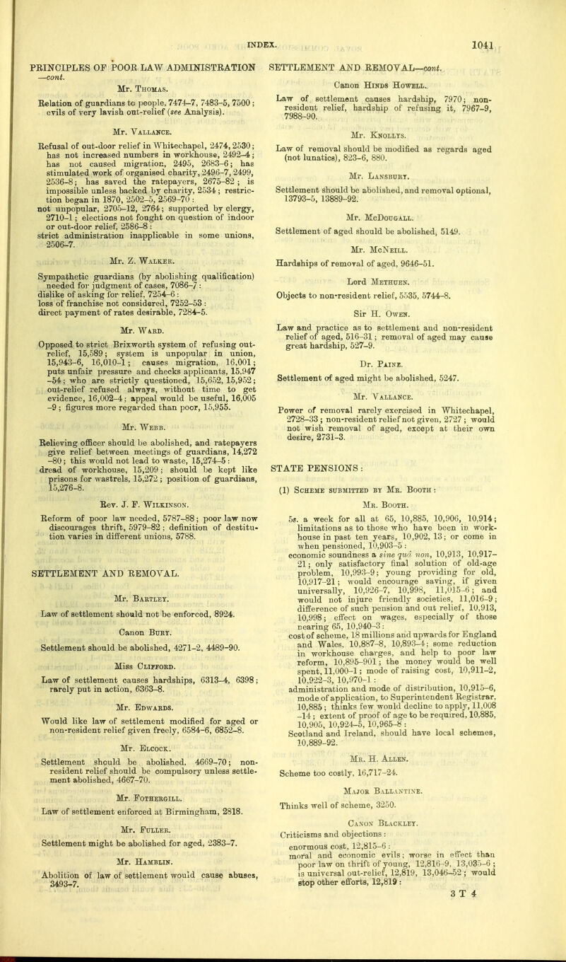 PRINCIPLES OF POOR LAW ADMINISTRATION —cont. Mr. Thomas. Relation of guardians to people, 7474^7, 7483-5, 7500 ; evils of very lavish ont-relief (see Analysis). Mr. Vallance. Refusal of out-door relief in Whitechapel, 2474,2530; has not increased numbers in workhouse, 2492-4; has not caused migration, 2495, 2683-6; has stimulated work of organised charity, 2496-7, 2499, 2536-8; has saved the ratepayers, 2676-82 ; is impossible unless backed by charity, 2534 ; restric- tion began in 1870, 2502-5, 2569-70 : not unpopular, 2706-12, 2764; supported by clergy, 2710-1; elections not fought on question of indoor or out-door relief, 2586-8 : strict administration inapplicable in some unions, 2606-7. Mr. Z. Walker. Sympathetic guardians (by abolishing qualification) needed for judgment of cases, 7086-7 : dislike of asking for relief, 7254-6 : loss of franchise not considered, 7252-63 : direct payment of rates desir-able, 7284-5. Mr. Ward. Opposed to strict Brixworth system of refusing out- relief, 15,589; system is unpopular in union, 16,943-6, 16,010-1; causes migration, 16,001; puts unfair pressure and checks applicants, 15,947 -54; who are strictly questioned, 16,652,15,952; out-relief refused always, without time to get evidence, 16,002-4; appeal would be useful, 16,005 -9 ; figures more regarded than poor, 16,955. Mr. Webb. Relieving oflBcer should be abolished, and ratepayers give relief between meetings of guardians, 14,272 -80; this would not lead to waste, 15,274-5 : dread of workhouse, 15,209; should be kept like prisons for wastrels, 15,272; position of guardians, 15,276-8. Rev. J. F. Wilkinson. Reform of poor law needed, 5787-88; poor law now discourages thrift, 5979-82 ; definition of destitu- tion varies in diiferent unions, 5788. SETTLEMENT AND REMOVAL. Mr. Bartley. Law of settlement should not be enforced, 8924. Canon Burt. Settlement should be abolished, 4271-2, 4489-90. Miss Clifford. Law of settlement causes hardships, 6313—4, 6398; rarely put in action, 6363-8. Mr. Edwards. Would like law of settlement modified for aged or non-resident relief given freely, 6584-6, 6852-8. Mr. Elcock. Settlement should be abolished, 4669-70; non- resident relief should be compulsory unless settle- ment abolished, 4667-70. Mr. Fothergill. Law of settlement enforced at Birmingham, 2818. Mr. Fuller. Settlement might be abolished for aged, 2383-7. Mr. Hamblin. Abolition of law of settlement would cause abuses, 3493-7. SETTLEMENT AND REMOVAL—coni. Canon Hinds Howell. Law of settlement causes hardship, 7970; non- resident relief, hardship of refusing it, 7967-9, 7988-90. Mr. Knollys. Law of removal should be modified as regards aged (not lunatics), 823-6, 880. Mr. Lansburt. Settlement should be abolished, and removal optional, 13793-6, 13889-92. Mr. McDou&ALL. Settlement of aged should be abolished, 5149. Mr. McNeill. Hardships of removal of aged, 9646-61. Lord Methuen. Objects to non-resident relief, 5535, 5744-8. Sir H. Owen. Law and practice as to settlement and non-resident relief of aged, 516-31; removal of aged may cause great hardship, 527-9. Dr. Paine. Settlement of aged might be abolished, 5247. Mr. Vallance. Power of removal rarely exercised in Whitechapel, 2728-33 ; non-resident relief not given, 2727 ; would not wish removal of aged, except at their own desire, 2731-3. STATE PENSIONS : (1) Scheme submitted by Mr. Booth : Mr. Booth. 5s. a week for all at 65, 10,885, 10,906, 10,914; limitations as to those who have been in work- house in past ten years, 10,902,13; or come in when pensioned, 10,903-5: economic soundness a sine qua non, 10,913, 10,917- 21; only satisfactory final solution of old-age problem, 10,993-9; young providing for old, 10,917-21; would encourage saving, if given universaUy, 10,926-7, 10,998, 11,015-6; and would not injure friendly societies, 11,016-9; difference of such pension and out relief, 10,913, 10,998; effect on wages, especially of those Bearing 65, 10,940-3: cost of scheme, 18 millions and upwards for England and Wales, 10,887-8, 10,893-4; some reduction in workhouse charges, and help to poor law reform, 10,895-901; the money would be well spent, 11,000-1; mode of raising cost, 10,911-2, 10,922-3, 10,970-1 : administration and mode of distribution, 10,915-6, mode of application, to Superintendent Registrar, 10,885; thinks few would decline to apply, 11,008 -14 ; extent of proof of age to be required, 10,885, 10,905, 10,924-5,10,965-8 : Scotland and Ireland, should have local schemes, 10,889-92. Mr. H. Allen. Scheme too costly, 16,717-24. Major B.vllaxtixe. Thinks well of scheme, 3250- Canon Blackley. Criticisms and objections: enormous cost, 12,816-6 : moi'al and economic evils; worse in effect than poor law on thrift of young, 12,810-9, 13,035-6 ; is universal out-relief, 12,819, 13,046-52 ; would stop other efforts, 12,819 :