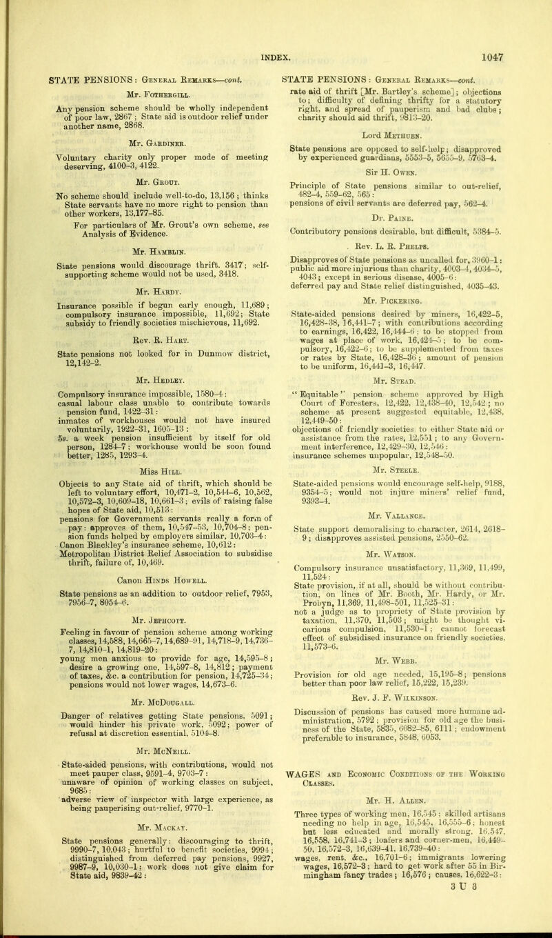 STATE PENSIONS : General Eemaeks—cont. Mr. FOTHESGILL. Any pension scheme should be wholly independent of poor law, 2867 ; State aid is outdoor relief under another name, 2868. Mr. G-ABDINER. Voluntary charity only proper mode of meeting deserving, 4100-3, 4122. Mr. Gkout. No scheme should include well-to-do, 13,156 ; thinks State servants have no more right to pension than other workers, 13,177-85. For particulars of Mr. Grout's own scheme, see Analysis of Evidence. Mr. Hambmn. State pensions would discourage thrift. 3417; self- supporting scheme would not be used, 3418. Mr. Hardy . Insurance possible if begun early enough, 11,689; compulsory insurance impossible, 11,692; State subsidy to friendly societies mischievous, 11,692. Rev. R. Hart. State pensions not looked for in Dunmow district, 12,142-2. Mr. Hedlby. Compulsory insurance impossible, 1580-4 : casual labour class unable to contribute towards pension fund, 1422-31: inmates of workhouses would not have insured voluntarily, 1922-31, 1605-13 : 5s. a week pension insufficient by itself for old person, 1284-7; workhouse would be soon found better, 1285, 1293-4. Miss Hill. Objects to any State aid of thrift, which should be left to voluntary effort, 10,471-2, 10,544-6, 10,562, 10,572-3, 10,609-18, 10,661-3; evils of raising false hopes of State aid, 10,513: pensions for Government servants really a form of pay: approves of them, 10,547-53, 10,704-8; pen- sion funds helped by employers similar, 10,703-4: Canon Blackley's insurance scheme, 10,612 : Metropolitan District Relief Association to subsidise thrift, failure of, 10,469. Canon Hinds Howell. State pensions as an addition to outdoor relief, 7953, 7956-7. 806^6. Mr. Jephcott. Feeling in favour of pension scheme among working classes, 14,588,14,665-7,14,689-91,14,718-9,14,736- 7, 14,810-1, 14,819-20: young men anxious to provide for age, 14,595-8; desire a growing one, 14,597-8, 14,812; payment of taxes, &c. a contribution for pension, 14,725-34; pensions would not lower wages, 14,673-6. Mr. McDouGAiL. Danger of relatives getting State pensions, 5091; would hinder his private work, 5092; power of refusal at discretion essential, 5104-8. Mr. McNeill. State-aided pensions, with contributions, would not meet pauper class, 9591-4, 9703-7 : unaware of opinion of working classes on subject, 9685: adverse view of inspector with large experience, as being pauperising out-relief, 9770-1. Mr. Mackay. State pensions generally: discouraging to thrift, 9990-7,10,043; hurtful to benefit societies, 9994; distinguished from deferred pay pensions, 9927, 9987-9, 10,030-1: work does not give claim for State aid, 9839-42 : STATE PENSIONS : General Remarks—com*. rate aid of thrift [Mr. Bartley's scheme] ; oljjections to; difficulty of defining thrifty for a stiitutory right, and spread of pauperism and bad clubs; charity should aid thrift, 9813-20. Lord Methoen. State pensions are opposed to self-liolp; disapproved by experienced guardians, 5553-5, 6655-9. 5763^. Sir H. Owen. Principle of State pensions similar to out-relief, 482-4, 559-62, 565: pensions of civil servii-nts are deferred pay, 562— Dr. Paine. Contributory pensions desirable, but difficult, 5384-5. Rev. L. R. Phelps. Disapproves of State pensions as uncalled for, 3960-1: public aid more injurious than charity, 4003-4,4034-5, 4043; except in serious disease, 4005- 6: deferred pay and State relief distinguished, ■1035-43. Mr. Pickering. State-aided pensions desired by miners, 16,422-5, 16,428-38, 16,4^1-7 ; with contributions according to earnings, 16,422, 16,444-6 ; to bo stopped fi om wages at place of work, 16,424-^5 ; to be com- pulsory, 16,422-6; to be supplemented from ta.xes or rates by State, 16,428-36 ; amount of pensi(m to be uniform, 16,441-3, 16,447. Mr. Stead.  Equitable'' pension scheme approved by High Court of Foresters, 12,422, 12,438-10, 12,542 ; no scheme at present suggested equitable, 12,438, 12,449-50: objections of friendly societies to either State aid or assistance from the rates, 12,551; to an}' Govern- ment interference, 12,429-30, UJM: insurance schemes unpopular, 12,548-50. Mr. Steele. State-aided j^ensions would encourage self-liel}^, 9188, 9354--5; would not injure miners' relief fund, 9393-4. Mr. Yallance. State support demoralising to character, 2614, 2618- 9 ; disapproves assisted pensions, 2550-62. Mr. Watson. Compulsory insurance unsatisfactory, 11,369, 11,499, 11,524: State provision, if at all, should be without contribu- tion, on lines of Mr. Booth, M)-. Hardy, or Mr. Probyn, 11,369, 11,498-501, 11,525-31: not a judge as to propriety of State provision by taxation, 11,370, 11,503; might be thonglit vi- carious compulsion, 11,530-1 ; cannot foi'ccast effect of subsidised insurance on friendly societies, 11,573-6. Mr. Webb. Provision for old age needed, 15,195-8; pensions better than poor law relief, 15,222, 15,23!'. Rev. J. P. Wilkinson. Discussion of pensions has caused more humnne ad- ministration, 5792 ; provision for old age the busi- ness of the State, 5835, 6082-85, 6111; endowment preferable to insurance, 5848, 6053. WAGES AND Economic Conditions of the Working Classes. Mr. H. Allen. Three types of working men, 16,545 ; skilled artisans needing no help in age, 16,545, 16,555-6; honest but less educated and morally strong. 16.547, 16,558, 16,741-3; loafers and corner-men, 16,449- 50, 16,572-3, 16,639-41, 16,739-40: wages, rent, &c., 16,701-6; immigrants lowering wages, 16,572-3 ; hard to get work after 55 in Bir- mingham fancy trades ; 16,576 ; causes. 16,622-3: 3 U 3