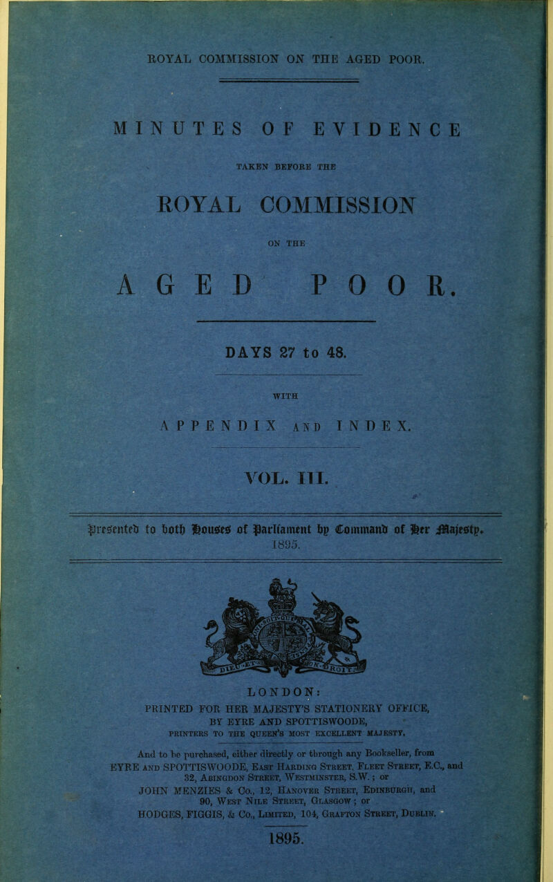 MINUTES OF EVIDENCE TAKEN BEFORE THE ROYAL COMMISSION ON THE AGED POOR. DAYS 27 to 48. WITH APPENDIX AND INDEX. VOL. n I. t3re0enteti to botft l^ousies! of parliament bp Coatmanti of ^tv iHaiesftp* 1895. LONDON: PRIM TED FOR HER MAJESTY'S STATIONERY OFFICE, BY EYRE AND SPOTTISWOODE, PRINTERS TO THE QUEEN'S MOST EXCELLENT MAJESTy. And to be purchased, either directly or through any Bookseller, from EYRE AND SPOTTISWOODE, East Harding Street, Fleet Street, E.G., and 32, Abingdon Street, Westminster, S.W. ; or JOHN MENZIES & Co., 12, Hanover Street, Edinburgh, and 90, West Nile Street, Glasgow ; or HODGES, FIGGIS, <fe Co., Limited, 104, Grafton Street, Dublin. 1895.