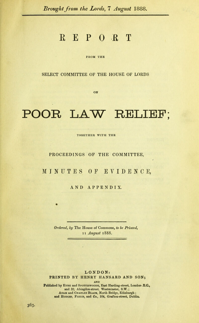 R E P 0 E T rKOM THE SELECT COMMITTEE OF THE HOUSE OF LORDS ON POOR LAW RELIEF; TOGETHER WITH THE PROCEEDINGS OF THE COMMITTEE, MI^IUTES OF EYIDEJS^CE, AND APPENDIX. Ordered, by The House of Commons, to be Printed, 11 August 1888. LONDON: PRINTED BY HENRY HANSARD AND SON; AND Published by Eyre and Spottiswoode, East Harding-street, Londor-. E.G.] and 32, Abingdon-street, Westminster, S.W.; Adam and Chaples Black, North Bridge, Edinburgh ; and Hodges, Figgis, and Co., 104, Grafton-street, Dubhn. 363.