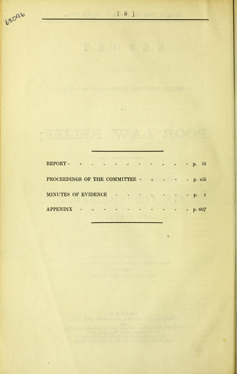 REPORT- p. iii PROCEEDINGS OF THE COMMITTEE - - - - - p. xiii MINUTES OF EVIDENCE - - - - - _ - p. j APPENDIX p. 667