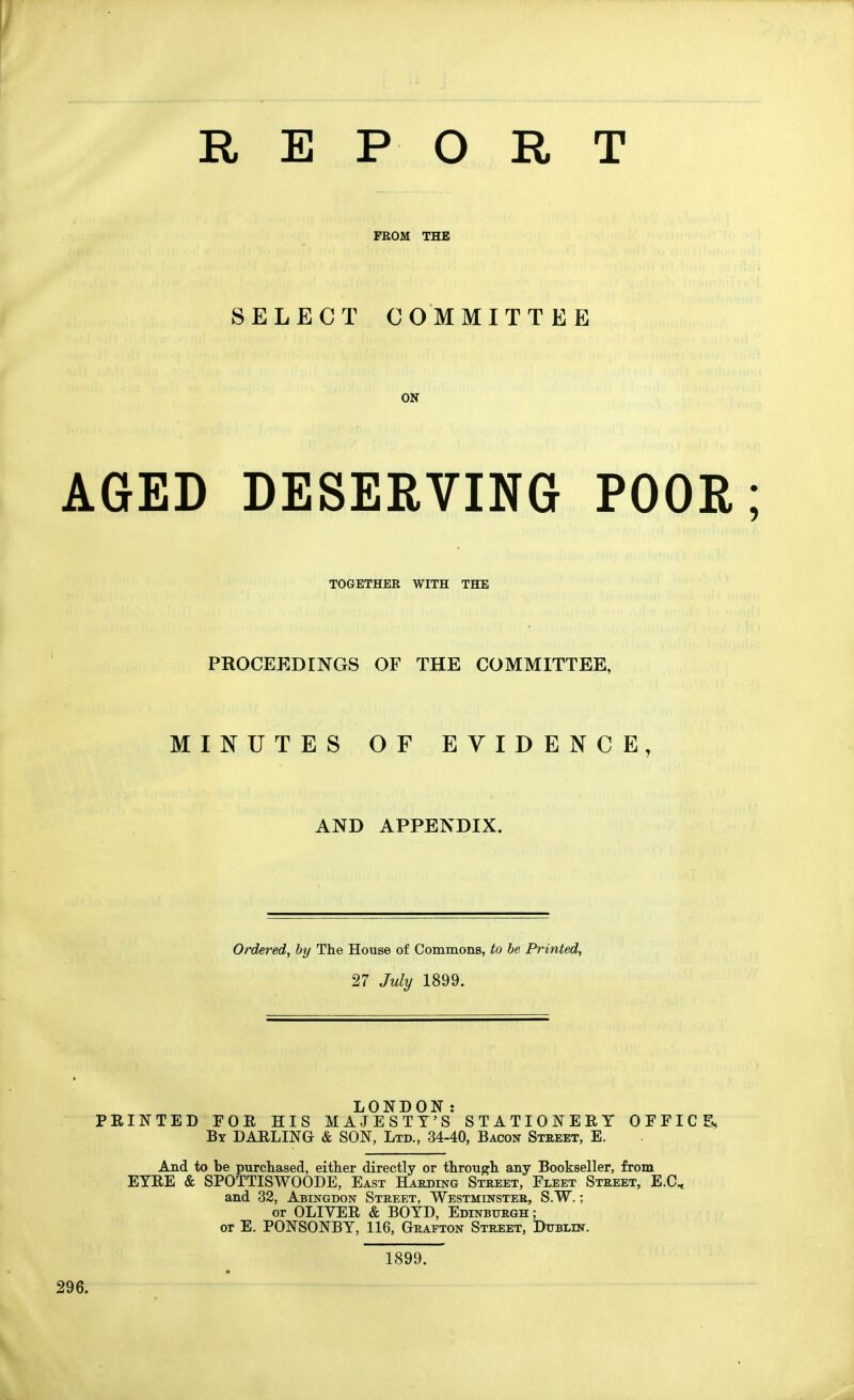 REPORT FROM THE SELECT COMMITTEE ON AGED DESERVING POOR TOGETHER WITH THE PROCEEDINGS OF THE COMMITTEE, MINUTES OF EVIDENCE, AND APPENDIX. Ordered, hy The House of Commons, to be Printed, 27 July 1899. LONDON: FEINTED FOR HIS MAJESTY'S STATIONERY OEFIC By darling & SON, Ltd., 34-40, Bacon Street, E. And to be purchased, either directly or through any Bookseller, from EYRE & SPOTTISWOODE, East Habding Street, Fleet Street, E.C, and 32, Abingdon Street, Westminster, S.W. ; or OLIVER & BOYD, Edinburgh; or E. PONSONBY, 116, Grafton Street, Dublin. 1899.