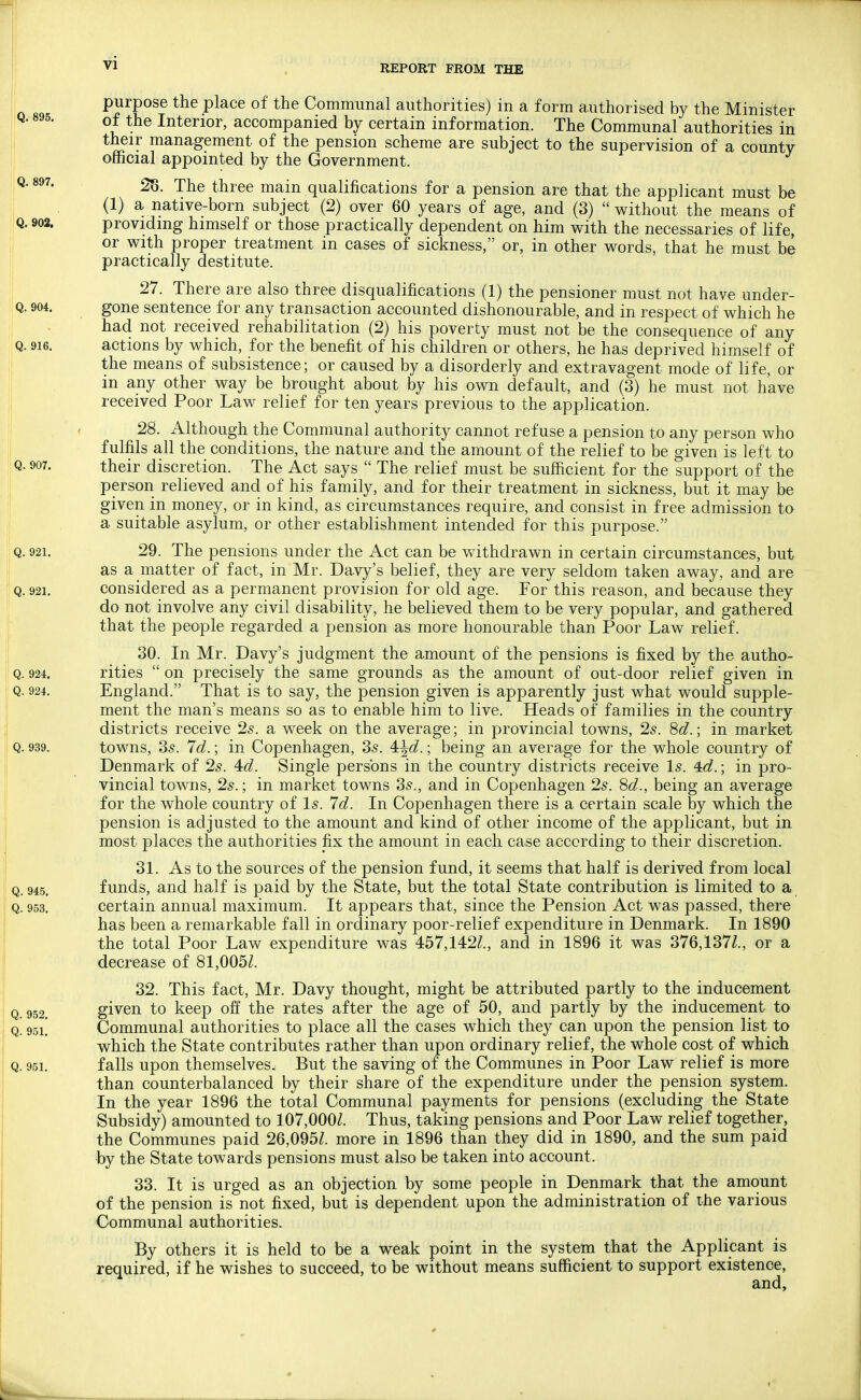 REPORT FROM THE purpose the place of the Communal authorities) in a form authorised by the Minister of the Interior, accompanied by certain information. The Communal authorities in their management of the pension scheme are subject to the supervision of a county official appointed by the Government. 28. The three main qualifications for a pension are that the applicant must be (1) a native-born subject (2) over 60 years of age, and (3)  without the means of providing himself or those practically dependent on him with the necessaries of life, or with proper treatment in cases of sickness, or, in other words, that he must be practically destitute. 27. There are also three disqualifications (1) the pensioner must not have under- gone sentence for any transaction accounted dishonourable, and in respect of which he had not received rehabilitation (2) his poverty must not be the consequence of any actions by which, for the benefit of his children or others, he has deprived himself of the means of subsistence; or caused by a disorderly and extravagent mode of life, or in any other way be brought about by his own default, and (3) he must not have received Poor Law relief for ten years previous to the application. 28. Although the Communal authority cannot refuse a pension to any person who fulfils all the conditions, the nature and the amount of the relief to be given is left to their discretion. The Act says  The relief must be sufficient for the support of the person relieved and of his family, and for their treatment in sickness, but it may be given in money, or in kind, as circumstances require, and consist in free admission to a suitable asylum, or other establishment intended for this purpose. 29. The pensions under the Act can be vv^ithdrawn in certain circumstances, but as a matter of fact, in Mr. Davy's belief, they are very seldom taken away, and are considered as a permanent provision for old age. For this reason, and because they do not involve any civil disability, he believed them to be very popular, and gathered that the people regarded a pension as more honourable than Poor Law relief. 30. In Mr. Davy's judgment the amount of the pensions is fixed by the autho- rities  on precisely the same grounds as the amount of out-door relief given in England. That is to say, the pension given is apparently just what would supple- ment the man's means so as to enable him to live. Heads of families in the country districts receive 2s. a week on the average; in provincial towns, 25. 8<^.; in market towns, ds. 7d.; in Copenhagen, 35. 4i\d.; being an average for the whole country of Denmark of 25. 4td. Single persons in the country districts receive l5. 4c?.; in pro- vincial towns, 25.; in market towns 35., and in Copenhagen 25. 8^^., being an average for the whole country of l5. Id. In Copenhagen there is a certain scale by which the pension is adjusted to the amount and kind of other income of the applicant, but in most places the authorities fix the amount in each case according to their discretion. 31. As to the sources of the pension fund, it seems that half is derived from local funds, and half is paid by the State, but the total State contribution is limited to a certain annual maximum. It appears that, since the Pension Act was passed, there has been a remarkable fall in ordinary poor-relief expenditure in Denmark. In 1890 the total Poor Law expenditure was 457,142^., and in 1896 it was 376,137Z., or a decrease of 81,005^. 32. This fact, Mr. Davy thought, might be attributed partly to the inducement given to keep off the rates after the age of 50, and partly by the inducement to Communal authorities to place all the cases which they can upon the pension list to which the State contributes rather than upon ordinary relief, the whole cost of which falls upon themselves. But the saving of the Communes in Poor Law relief is more than counterbalanced by their share of the expenditure under the pension system. In the year 1896 the total Communal payments for pensions (excluding the State Subsidy) amounted to 107,000^. Thus, taking pensions and Poor Law relief together, the Communes paid 26,095Z. more in 1896 than they did in 1890, and the sum paid by the State towards pensions must also be taken into account. 33. It is urged as an objection by some people in Denmark that the amount of the pension is not fixed, but is dependent upon the administration of the various Communal authorities. By others it is held to be a weak point in the system that the Applicant is required, if he wishes to succeed, to be without means sufficient to support existence, and.